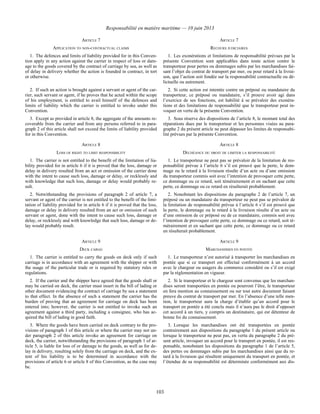 Responsabilité en matière maritime — 10 juin 2013
103
ARTICLE 7 ARTICLE 7
APPLICATION TO NON-CONTRACTUAL CLAIMS RECOURS JUDICIAIRES
1. The defences and limits of liability provided for in this Conven-
tion apply in any action against the carrier in respect of loss or dam-
age to the goods covered by the contract of carriage by sea, as well as
of delay in delivery whether the action is founded in contract, in tort
or otherwise.
1. Les exonérations et limitations de responsabilité prévues par la
présente Convention sont applicables dans toute action contre le
transporteur pour pertes ou dommages subis par les marchandises fai-
sant l’objet du contrat de transport par mer, ou pour retard à la livrai-
son, que l’action soit fondée sur la responsabilité contractuelle ou dé-
lictuelle ou autrement.
2. If such an action is brought against a servant or agent of the car-
rier, such servant or agent, if he proves that he acted within the scope
of his employment, is entitled to avail himself of the defences and
limits of liability which the carrier is entitled to invoke under this
Convention.
2. Si cette action est intentée contre un préposé ou mandataire du
transporteur, ce préposé ou mandataire, s’il prouve avoir agi dans
l’exercice de ses fonctions, est habilité à se prévaloir des exonéra-
tions et des limitations de responsabilité que le transporteur peut in-
voquer en vertu de la présente Convention.
3. Except as provided in article 8, the aggregate of the amounts re-
coverable from the carrier and from any persons referred to in para-
graph 2 of this article shall not exceed the limits of liability provided
for in this Convention.
3. Sous réserve des dispositions de l’article 8, le montant total des
réparations dues par le transporteur et les personnes visées au para-
graphe 2 du présent article ne peut dépasser les limites de responsabi-
lité prévues par la présente Convention.
ARTICLE 8 ARTICLE 8
LOSS OF RIGHT TO LIMIT RESPONSIBILITY DÉCHÉANCE DU DROIT DE LIMITER LA RESPONSABILITÉ
1. The carrier is not entitled to the benefit of the limitation of lia-
bility provided for in article 6 if it is proved that the loss, damage or
delay in delivery resulted from an act or omission of the carrier done
with the intent to cause such loss, damage or delay, or recklessly and
with knowledge that such loss, damage or delay would probably re-
sult.
1. Le transporteur ne peut pas se prévaloir de la limitation de res-
ponsabilité prévue à l’article 6 s’il est prouvé que la perte, le dom-
mage ou le retard à la livraison résulte d’un acte ou d’une omission
du transporteur commis soit avec l’intention de provoquer cette perte,
ce dommage ou ce retard, soit témérairement et en sachant que cette
perte, ce dommage ou ce retard en résulterait probablement.
2. Notwithstanding the provisions of paragraph 2 of article 7, a
servant or agent of the carrier is not entitled to the benefit of the limi-
tation of liability provided for in article 6 if it is proved that the loss,
damage or delay in delivery resulted from an act or omission of such
servant or agent, done with the intent to cause such loss, damage or
delay, or recklessly and with knowledge that such loss, damage or de-
lay would probably result.
2. Nonobstant les dispositions du paragraphe 2 de l’article 7, un
préposé ou un mandataire du transporteur ne peut pas se prévaloir de
la limitation de responsabilité prévue à l’article 6 s’il est prouvé que
la perte, le dommage ou le retard à la livraison résulte d’un acte ou
d’une omission de ce préposé ou de ce mandataire, commis soit avec
l’intention de provoquer cette perte, ce dommage ou ce retard, soit té-
mérairement et en sachant que cette perte, ce dommage ou ce retard
en résulterait probablement.
ARTICLE 9 ARTICLE 9
DECK CARGO MARCHANDISES EN PONTÉE
1. The carrier is entitled to carry the goods on deck only if such
carriage is in accordance with an agreement with the shipper or with
the usage of the particular trade or is required by statutory rules or
regulations.
1. Le transporteur n’est autorisé à transporter les marchandises en
pontée que si ce transport est effectué conformément à un accord
avec le chargeur ou usagers du commerce considéré ou s’il est exigé
par la réglementation en vigueur.
2. If the carrier and the shipper have agreed that the goods shall or
may be carried on deck, the carrier must insert in the bill of lading or
other document evidencing the contract of carriage by sea a statement
to that effect. In the absence of such a statement the carrier has the
burden of proving that an agreement for carriage on deck has been
entered into; however, the carrier is not entitled to invoke such an
agreement against a third party, including a consignee, who has ac-
quired the bill of lading in good faith.
2. Si le transporteur et le chargeur sont convenus que les marchan-
dises seront transportées en pontée ou pourront l’être, le transporteur
en fera mention au connaissement ou sur tout autre document faisant
preuve du contrat de transport par mer. En l’absence d’une telle men-
tion, le transporteur aura la charge d’établir qu’un accord pour le
transport en pontée a été conclu mais il n’aura pas le droit d’opposer
cet accord à un tiers, y compris un destinataire, qui est détenteur de
bonne foi du connaissement.
3. Where the goods have been carried on deck contrary to the pro-
visions of paragraph 1 of this article or where the carrier may not un-
der paragraph 2 of this article invoke an agreement for carriage on
deck, the carrier, notwithstanding the provisions of paragraph 1 of ar-
ticle 5, is liable for loss of or damage to the goods, as well as for de-
lay in delivery, resulting solely from the carriage on deck, and the ex-
tent of his liability is to be determined in accordance with the
provisions of article 6 or article 8 of this Convention, as the case may
be.
3. Lorsque les marchandises ont été transportées en pontée
contrairement aux dispositions du paragraphe 1 du présent article ou
lorsque le transporteur ne peut pas, en vertu du paragraphe 2 du pré-
sent article, invoquer un accord pour le transport en pontée, il est res-
ponsable, nonobstant les dispositions du paragraphe 1 de l’article 5,
des pertes ou dommages subis par les marchandises ainsi que du re-
tard à la livraison qui résultent uniquement du transport en pontée, et
l’étendue de sa responsabilité est déterminée conformément aux dis-
 