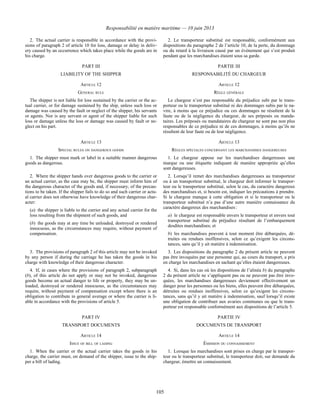 Responsabilité en matière maritime — 10 juin 2013
105
2. The actual carrier is responsible in accordance with the provi-
sions of paragraph 2 of article 10 for loss, damage or delay in deliv-
ery caused by an occurrence which takes place while the goods are in
his charge.
2. Le transporteur substitué est responsable, conformément aux
dispositions du paragraphe 2 de l’article 10, de la perte, du dommage
ou du retard à la livraison causé par un événement qui s’est produit
pendant que les marchandises étaient sous sa garde.
PART III PARTIE III
LIABILITY OF THE SHIPPER RESPONSABILITÉ DU CHARGEUR
ARTICLE 12 ARTICLE 12
GENERAL RULE RÈGLE GÉNÉRALE
The shipper is not liable for loss sustained by the carrier or the ac-
tual carrier, or for damage sustained by the ship, unless such loss or
damage was caused by the fault or neglect of the shipper, his servants
or agents. Nor is any servant or agent of the shipper liable for such
loss or damage unless the loss or damage was caused by fault or ne-
glect on his part.
Le chargeur n’est pas responsable du préjudice subi par le trans-
porteur ou le transporteur substitué ni des dommages subis par le na-
vire, à moins que ce préjudice ou ces dommages ne résultent de la
faute ou de la négligence du chargeur, de ses préposés ou manda-
taires. Les préposés ou mandataires du chargeur ne sont pas non plus
responsables de ce préjudice ni de ces dommages, à moins qu’ils ne
résultent de leur faute ou de leur négligence.
ARTICLE 13 ARTICLE 13
SPECIAL RULES ON DANGEROUS GOODS RÈGLES SPÉCIALES CONCERNANT LES MARCHANDISES DANGEREUSES
1. The shipper must mark or label in a suitable manner dangerous
goods as dangerous.
1. Le chargeur appose sur les marchandises dangereuses une
marque ou une étiquette indiquant de manière appropriée qu’elles
sont dangereuses.
2. Where the shipper hands over dangerous goods to the carrier or
an actual carrier, as the case may be, the shipper must inform him of
the dangerous character of the goods and, if necessary, of the precau-
tions to be taken. If the shipper fails to do so and such carrier or actu-
al carrier does not otherwise have knowledge of their dangerous char-
acter:
(a) the shipper is liable to the carrier and any actual carrier for the
loss resulting from the shipment of such goods, and
(b) the goods may at any time be unloaded, destroyed or rendered
innocuous, as the circumstances may require, without payment of
compensation.
2. Lorsqu’il remet des marchandises dangereuses au transporteur
ou à un transporteur substitué, le chargeur doit informer le transpor-
teur ou le transporteur substitué, selon le cas, du caractère dangereux
des marchandises et, si besoin est, indiquer les précautions à prendre.
Si le chargeur manque à cette obligation et si le transporteur ou le
transporteur substitué n’a pas d’une autre manière connaissance du
caractère dangereux des marchandises :
a) le chargeur est responsable envers le transporteur et envers tout
transporteur substitué du préjudice résultant de l’embarquement
desdites marchandises; et
b) les marchandises peuvent à tout moment être débarquées, dé-
truites ou rendues inoffensives, selon ce qu’exigent les circons-
tances, sans qu’il y ait matière à indemnisation.
3. The provisions of paragraph 2 of this article may not be invoked
by any person if during the carriage he has taken the goods in his
charge with knowledge of their dangerous character.
3. Les dispositions du paragraphe 2 du présent article ne peuvent
pas être invoquées par une personne qui, au cours du transport, a pris
en charge les marchandises en sachant qu’elles étaient dangereuses.
4. If, in cases where the provisions of paragraph 2, subparagraph
(b), of this article do not apply or may not be invoked, dangerous
goods become an actual danger to life or property, they may be un-
loaded, destroyed or rendered innocuous, as the circumstances may
require, without payment of compensation except where there is an
obligation to contribute in general average or where the carrier is li-
able in accordance with the provisions of article 5.
4. Si, dans les cas où les dispositions de l’alinéa b) du paragraphe
2 du présent article ne s’appliquent pas ou ne peuvent pas être invo-
quées, les marchandises dangereuses deviennent effectivement un
danger pour les personnes ou les biens, elles peuvent être débarquées,
détruites ou rendues inoffensives, selon ce qu’exigent les circons-
tances, sans qu’il y ait matière à indemnisation, sauf lorsqu’il existe
une obligation de contribuer aux avaries communes ou que le trans-
porteur est responsable conformément aux dispositions de l’article 5.
PART IV PARTIE IV
TRANSPORT DOCUMENTS DOCUMENTS DE TRANSPORT
ARTICLE 14 ARTICLE 14
ISSUE OF BILL OF LADING ÉMISSION DU CONNAISSEMENT
1. When the carrier or the actual carrier takes the goods in his
charge, the carrier must, on demand of the shipper, issue to the ship-
per a bill of lading.
1. Lorsque les marchandises sont prises en charge par le transpor-
teur ou le transporteur substitué, le transporteur doit, sur demande du
chargeur, émettre un connaissement.
 