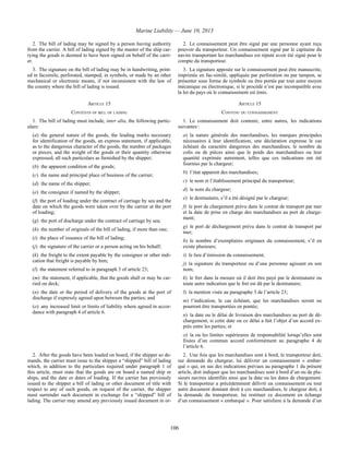 Marine Liability — June 10, 2013
106
2. The bill of lading may be signed by a person having authority
from the carrier. A bill of lading signed by the master of the ship car-
rying the goods is deemed to have been signed on behalf of the carri-
er.
2. Le connaissement peut être signé par une personne ayant reçu
pouvoir du transporteur. Un connaissement signé par le capitaine du
navire transportant les marchandises est réputé avoir été signé pour le
compte du transporteur.
3. The signature on the bill of lading may be in handwriting, print-
ed in facsimile, perforated, stamped, in symbols, or made by an other
mechanical or electronic means, if not inconsistent with the law of
the country where the bill of lading is issued.
3. La signature apposée sur le connaissement peut être manuscrite,
imprimée en fac-similé, appliquée par perforation ou par tampon, se
présenter sous forme de symbole ou être portée par tout autre moyen
mécanique ou électronique, si le procédé n’est pas incompatible avec
la loi du pays où le connaissement est émis.
ARTICLE 15 ARTICLE 15
CONTENTS OF BILL OF LADING CONTENU DU CONNAISSEMENT
1. The bill of lading must include, inter alia, the following partic-
ulars:
(a) the general nature of the goods, the leading marks necessary
for identification of the goods, an express statement, if applicable,
as to the dangerous character of the goods, the number of packages
or pieces, and the weight of the goods or their quantity otherwise
expressed, all such particulars as furnished by the shipper;
(b) the apparent condition of the goods;
(c) the name and principal place of business of the carrier;
(d) the name of the shipper;
(e) the consignee if named by the shipper;
(f) the port of loading under the contract of carriage by sea and the
date on which the goods were taken over by the carrier at the port
of loading;
(g) the port of discharge under the contract of carriage by sea;
(h) the number of originals of the bill of lading, if more than one;
(i) the place of issuance of the bill of lading;
(j) the signature of the carrier or a person acting on his behalf;
(k) the freight to the extent payable by the consignee or other indi-
cation that freight is payable by him;
(l) the statement referred to in paragraph 3 of article 23;
(m) the statement, if applicable, that the goods shall or may be car-
ried on deck;
(n) the date or the period of delivery of the goods at the port of
discharge if expressly agreed upon between the parties; and
(o) any increased limit or limits of liability where agreed in accor-
dance with paragraph 4 of article 6.
1. Le connaissement doit contenir, entre autres, les indications
suivantes :
a) la nature générale des marchandises, les marques principales
nécessaires à leur identification, une déclaration expresse le cas
échéant du caractère dangereux des marchandises, le nombre de
colis ou de pièces ainsi que le poids des marchandises ou leur
quantité exprimée autrement, telles que ces indications ont été
fournies par le chargeur;
b) l’état apparent des marchandises;
c) le nom et l’établissement principal du transporteur;
d) le nom du chargeur;
e) le destinataire, s’il a été désigné par le chargeur;
f) le port de chargement prévu dans le contrat de transport par mer
et la date de prise en charge des marchandises au port de charge-
ment;
g) le port de déchargement prévu dans le contrat de transport par
mer;
h) le nombre d’exemplaires originaux du connaissement, s’il en
existe plusieurs;
i) le lieu d’émission du connaissement;
j) la signature du transporteur ou d’une personne agissant en son
nom;
k) le fret dans la mesure où il doit être payé par le destinataire ou
toute autre indication que le fret est dû par le destinataire;
l) la mention visée au paragraphe 3 de l’article 23;
m) l’indication, le cas échéant, que les marchandises seront ou
pourront être transportées en pontée;
n) la date ou le délai de livraison des marchandises au port de dé-
chargement, si cette date ou ce délai a fait l’objet d’un accord ex-
près entre les parties; et
o) la ou les limites supérieures de responsabilité lorsqu’elles sont
fixées d’un commun accord conformément au paragraphe 4 de
l’article 6.
2. After the goods have been loaded on board, if the shipper so de-
mands, the carrier must issue to the shipper a “shipped” bill of lading
which, in addition to the particulars required under paragraph 1 of
this article, must state that the goods are on board a named ship or
ships, and the date or dates of loading. If the carrier has previously
issued to the shipper a bill of lading or other document of title with
respect to any of such goods, on request of the carrier, the shipper
must surrender such document in exchange for a “shipped” bill of
lading. The carrier may amend any previously issued document in or-
2. Une fois que les marchandises sont à bord, le transporteur doit,
sur demande du chargeur, lui délivrer un connaissement « embar-
qué » qui, en sus des indications prévues au paragraphe 1 du présent
article, doit indiquer que les marchandises sont à bord d’un ou de plu-
sieurs navires identifiés ainsi que la date ou les dates de chargement.
Si le transporteur a précédemment délivré un connaissement ou tout
autre document donnant droit à ces marchandises, le chargeur doit, à
la demande du transporteur, lui restituer ce document en échange
d’un connaissement « embarqué ». Pour satisfaire à la demande d’un
 