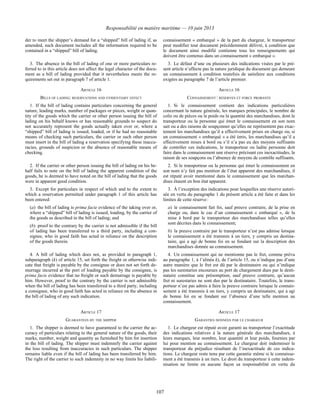 Responsabilité en matière maritime — 10 juin 2013
107
der to meet the shipper’s demand for a “shipped” bill of lading if, as
amended, such document includes all the information required to be
contained in a “shipped” bill of lading.
connaissement « embarqué » de la part du chargeur, le transporteur
peut modifier tout document précédemment délivré, à condition que
le document ainsi modifié contienne tous les renseignements qui
doivent être contenus dans un connaissement « embarqué ».
3. The absence in the bill of lading of one or more particulars re-
ferred to in this article does not affect the legal character of the docu-
ment as a bill of lading provided that it nevertheless meets the re-
quirements set out in paragraph 7 of article 1.
3. Le défaut d’une ou plusieurs des indications visées par le pré-
sent article n’affecte pas la nature juridique du document qui demeure
un connaissement à condition toutefois de satisfaire aux conditions
exigées au paragraphe 7 de l’article premier.
ARTICLE 16 ARTICLE 16
BILLS OF LADING: RESERVATIONS AND EVIDENTIARY EFFECT CONNAISSEMENT : RÉSERVES ET FORCE PROBANTE
1. If the bill of lading contains particulars concerning the general
nature, leading marks, number of packages or pieces, weight or quan-
tity of the goods which the carrier or other person issuing the bill of
lading on his behalf knows or has reasonable grounds to suspect do
not accurately represent the goods actually taken over or, where a
“shipped” bill of lading is issued, loaded, or if he had no reasonable
means of checking such particulars, the carrier or such other person
must insert in the bill of lading a reservation specifying these inaccu-
racies, grounds of suspicion or the absence of reasonable means of
checking.
1. Si le connaissement contient des indications particulières
concernant la nature générale, les marques principales, le nombre de
colis ou de pièces ou le poids ou la quantité des marchandises, dont le
transporteur ou la personne qui émet le connaissement en son nom
sait ou a des raisons de soupçonner qu’elles ne représentent pas exac-
tement les marchandises qu’il a effectivement prises en charge ou, si
un connaissement « embarqué » a été émis, les marchandises qu’il a
effectivement mises à bord ou s’il n’a pas eu des moyens suffisants
de contrôler ces indications, le transporteur ou ladite personne doit
faire dans le connaissement une réserve précisant ces inexactitudes, la
raison de ses soupçons ou l’absence de moyens de contrôle suffisants.
2. If the carrier or other person issuing the bill of lading on his be-
half fails to note on the bill of lading the apparent condition of the
goods, he is deemed to have noted on the bill of lading that the goods
were in apparent good condition.
2. Si le transporteur ou la personne qui émet le connaissement en
son nom n’y fait pas mention de l’état apparent des marchandises, il
est réputé avoir mentionné dans le connaissement que les marchan-
dises étaient en bon état apparent.
3. Except for particulars in respect of which and to the extent to
which a reservation permitted under paragraph 1 of this article has
been entered:
(a) the bill of lading is prima facie evidence of the taking over or,
where a “shipped” bill of lading is issued, loading, by the carrier of
the goods as described in the bill of lading; and
(b) proof to the contrary by the carrier is not admissible if the bill
of lading has been transferred to a third party, including a con-
signee, who in good faith has acted in reliance on the description
of the goods therein.
3. À l’exception des indications pour lesquelles une réserve autori-
sée en vertu du paragraphe 1 du présent article a été faite et dans les
limites de cette réserve :
a) le connaissement fait foi, sauf preuve contraire, de la prise en
charge ou, dans le cas d’un connaissement « embarqué », de la
mise à bord par le transporteur des marchandises telles qu’elles
sont décrites dans le connaissement;
b) la preuve contraire par le transporteur n’est pas admise lorsque
le connaissement a été transmis à un tiers, y compris un destina-
taire, qui a agi de bonne foi en se fondant sur la description des
marchandises donnée au connaissement.
4. A bill of lading which does not, as provided in paragraph 1,
subparagraph (k) of article 15, set forth the freight or otherwise indi-
cate that freight is payable by the consignee or does not set forth de-
murrage incurred at the port of loading payable by the consignee, is
prima facie evidence that no freight or such demurrage is payable by
him. However, proof to the contrary by the carrier is not admissible
when the bill of lading has been transferred to a third party, including
a consignee, who in good faith has acted in reliance on the absence in
the bill of lading of any such indication.
4. Un connaissement qui ne mentionne pas le fret, comme prévu
au paragraphe 1, à l’alinéa k), de l’article 15, ou n’indique pas d’une
autre manière que le fret est dû par le destinataire ou qui n’indique
pas les surestaries encourues au port de chargement dues par le desti-
nataire constitue une présomption, sauf preuve contraire, qu’aucun
fret ni surestaries ne sont dus par le destinataire. Toutefois, le trans-
porteur n’est pas admis à faire la preuve contraire lorsque le connais-
sement a été transmis à un tiers, y compris un destinataire, qui a agi
de bonne foi en se fondant sur l’absence d’une telle mention au
connaissement.
ARTICLE 17 ARTICLE 17
GUARANTEES BY THE SHIPPER GARANTIES DONNÉES PAR LE CHARGEUR
1. The shipper is deemed to have guaranteed to the carrier the ac-
curacy of particulars relating to the general nature of the goods, their
marks, number, weight and quantity as furnished by him for insertion
in the bill of lading. The shipper must indemnify the carrier against
the loss resulting from inaccuracies in such particulars. The shipper
remains liable even if the bill of lading has been transferred by him.
The right of the carrier to such indemnity in no way limits his liabili-
1. Le chargeur est réputé avoir garanti au transporteur l’exactitude
des indications relatives à la nature générale des marchandises, à
leurs marques, leur nombre, leur quantité et leur poids, fournies par
lui pour mention au connaissement. Le chargeur doit indemniser le
transporteur du préjudice résultant de l’inexactitude de ces indica-
tions. Le chargeur reste tenu par cette garantie même si le connaisse-
ment a été transmis à un tiers. Le droit du transporteur à cette indem-
nisation ne limite en aucune façon sa responsabilité en vertu du
 