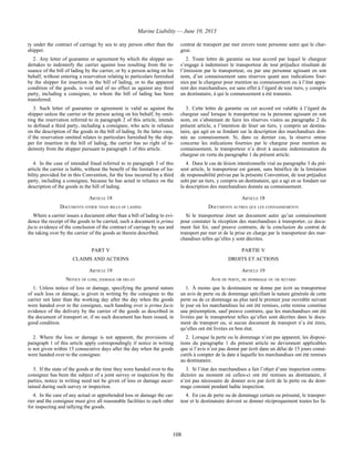 Marine Liability — June 10, 2013
108
ty under the contract of carriage by sea to any person other than the
shipper.
contrat de transport par mer envers toute personne autre que le char-
geur.
2. Any letter of guarantee or agreement by which the shipper un-
dertakes to indemnify the carrier against loss resulting from the is-
suance of the bill of lading by the carrier, or by a person acting on his
behalf, without entering a reservation relating to particulars furnished
by the shipper for insertion in the bill of lading, or to the apparent
condition of the goods, is void and of no effect as against any third
party, including a consignee, to whom the bill of lading has been
transferred.
2. Toute lettre de garantie ou tout accord par lequel le chargeur
s’engage à indemniser le transporteur de tout préjudice résultant de
l’émission par le transporteur, ou par une personne agissant en son
nom, d’un connaissement sans réserves quant aux indications four-
nies par le chargeur pour mention au connaissement ou à l’état appa-
rent des marchandises, est sans effet à l’égard de tout tiers, y compris
un destinataire, à qui le connaissement a été transmis.
3. Such letter of guarantee or agreement is valid as against the
shipper unless the carrier or the person acting on his behalf, by omit-
ting the reservation referred to in paragraph 2 of this article, intends
to defraud a third party, including a consignee, who acts in reliance
on the description of the goods in the bill of lading. In the latter case,
if the reservation omitted relates to particulars furnished by the ship-
per for insertion in the bill of lading, the carrier has no right of in-
demnity from the shipper pursuant to paragraph 1 of this article.
3. Cette lettre de garantie ou cet accord est valable à l’égard du
chargeur sauf lorsque le transporteur ou la personne agissant en son
nom, en s’abstenant de faire les réserves visées au paragraphe 2 du
présent article, a l’intention de léser un tiers, y compris un destina-
taire, qui agit en se fondant sur la description des marchandises don-
née au connaissement. Si, dans ce dernier cas, la réserve omise
concerne les indications fournies par le chargeur pour mention au
connaissement, le transporteur n’a droit à aucune indemnisation du
chargeur en vertu du paragraphe 1 du présent article.
4. In the case of intended fraud referred to in paragraph 3 of this
article the carrier is liable, without the benefit of the limitation of lia-
bility provided for in this Convention, for the loss incurred by a third
party, including a consignee, because he has acted in reliance on the
description of the goods in the bill of lading.
4. Dans le cas de lésion intentionnelle visé au paragraphe 3 du pré-
sent article, le transporteur est garant, sans bénéfice de la limitation
de responsabilité prévue par la présente Convention, de tout préjudice
subi par un tiers, y compris un destinataire, qui a agi en se fondant sur
la description des marchandises donnée au connaissement.
ARTICLE 18 ARTICLE 18
DOCUMENTS OTHER THAN BILLS OF LADING DOCUMENTS AUTRES QUE LES CONNAISSEMENTS
Where a carrier issues a document other than a bill of lading to evi-
dence the receipt of the goods to be carried, such a document is prima
facie evidence of the conclusion of the contract of carriage by sea and
the taking over by the carrier of the goods as therein described.
Si le transporteur émet un document autre qu’un connaissement
pour constater la réception des marchandises à transporter, ce docu-
ment fait foi, sauf preuve contraire, de la conclusion du contrat de
transport par mer et de la prise en charge par le transporteur des mar-
chandises telles qu’elles y sont décrites.
PART V PARTIE V
CLAIMS AND ACTIONS DROITS ET ACTIONS
ARTICLE 19 ARTICLE 19
NOTICE OF LOSS, DAMAGE OR DELAY AVIS DE PERTE, DE DOMMAGE OU DE RETARD
1. Unless notice of loss or damage, specifying the general nature
of such loss or damage, is given in writing by the consignee to the
carrier not later than the working day after the day when the goods
were handed over to the consignee, such handing over is prima facie
evidence of the delivery by the carrier of the goods as described in
the document of transport or, if no such document has been issued, in
good condition.
1. À moins que le destinataire ne donne par écrit au transporteur
un avis de perte ou de dommage spécifiant la nature générale de cette
perte ou de ce dommage au plus tard le premier jour ouvrable suivant
le jour où les marchandises lui ont été remises, cette remise constitue
une présomption, sauf preuve contraire, que les marchandises ont été
livrées par le transporteur telles qu’elles sont décrites dans le docu-
ment de transport ou, si aucun document de transport n’a été émis,
qu’elles ont été livrées en bon état.
2. Where the loss or damage is not apparent, the provisions of
paragraph 1 of this article apply correspondingly if notice in writing
is not given within 15 consecutive days after the day when the goods
were handed over to the consignee.
2. Lorsque la perte ou le dommage n’est pas apparent, les disposi-
tions du paragraphe 1 du présent article ne deviennent applicables
que si l’avis n’est pas donné par écrit dans un délai de 15 jours consé-
cutifs à compter de la date à laquelle les marchandises ont été remises
au destinataire.
3. If the state of the goods at the time they were handed over to the
consignee has been the subject of a joint survey or inspection by the
parties, notice in writing need not be given of loss or damage ascer-
tained during such survey or inspection.
3. Si l’état des marchandises a fait l’objet d’une inspection contra-
dictoire au moment où celles-ci ont été remises au destinataire, il
n’est pas nécessaire de donner avis par écrit de la perte ou du dom-
mage constaté pendant ladite inspection.
4. In the case of any actual or apprehended loss or damage the car-
rier and the consignee must give all reasonable facilities to each other
for inspecting and tallying the goods.
4. En cas de perte ou de dommage certain ou présumé, le transpor-
teur et le destinataire doivent se donner réciproquement toutes les fa-
 