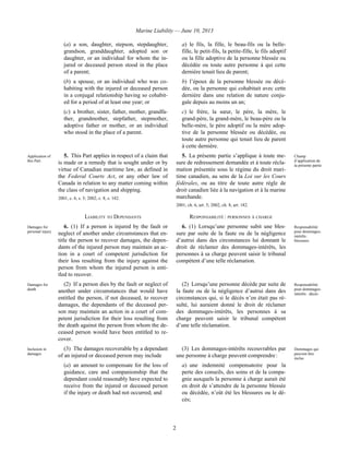 Marine Liability — June 10, 2013
2
(a) a son, daughter, stepson, stepdaughter,
grandson, granddaughter, adopted son or
daughter, or an individual for whom the in-
jured or deceased person stood in the place
of a parent;
(b) a spouse, or an individual who was co-
habiting with the injured or deceased person
in a conjugal relationship having so cohabit-
ed for a period of at least one year; or
(c) a brother, sister, father, mother, grandfa-
ther, grandmother, stepfather, stepmother,
adoptive father or mother, or an individual
who stood in the place of a parent.
a) le fils, la fille, le beau-fils ou la belle-
fille, le petit-fils, la petite-fille, le fils adoptif
ou la fille adoptive de la personne blessée ou
décédée ou toute autre personne à qui cette
dernière tenait lieu de parent;
b) l’époux de la personne blessée ou décé-
dée, ou la personne qui cohabitait avec cette
dernière dans une relation de nature conju-
gale depuis au moins un an;
c) le frère, la sœur, le père, la mère, le
grand-père, la grand-mère, le beau-père ou la
belle-mère, le père adoptif ou la mère adop-
tive de la personne blessée ou décédée, ou
toute autre personne qui tenait lieu de parent
à cette dernière.
Application of
this Part
5. This Part applies in respect of a claim that
is made or a remedy that is sought under or by
virtue of Canadian maritime law, as defined in
the Federal Courts Act, or any other law of
Canada in relation to any matter coming within
the class of navigation and shipping.
2001, c. 6, s. 5; 2002, c. 8, s. 182.
5. La présente partie s’applique à toute me-
sure de redressement demandée et à toute récla-
mation présentée sous le régime du droit mari-
time canadien, au sens de la Loi sur les Cours
fédérales, ou au titre de toute autre règle de
droit canadien liée à la navigation et à la marine
marchande.
2001, ch. 6, art. 5; 2002, ch. 8, art. 182.
Champ
d’application de
la présente partie
LIABILITY TO DEPENDANTS RESPONSABILITÉ : PERSONNES À CHARGE
Damages for
personal injury
6. (1) If a person is injured by the fault or
neglect of another under circumstances that en-
title the person to recover damages, the depen-
dants of the injured person may maintain an ac-
tion in a court of competent jurisdiction for
their loss resulting from the injury against the
person from whom the injured person is enti-
tled to recover.
6. (1) Lorsqu’une personne subit une bles-
sure par suite de la faute ou de la négligence
d’autrui dans des circonstances lui donnant le
droit de réclamer des dommages-intérêts, les
personnes à sa charge peuvent saisir le tribunal
compétent d’une telle réclamation.
Responsabilité
pour dommages-
intérêts :
blessures
Damages for
death
(2) If a person dies by the fault or neglect of
another under circumstances that would have
entitled the person, if not deceased, to recover
damages, the dependants of the deceased per-
son may maintain an action in a court of com-
petent jurisdiction for their loss resulting from
the death against the person from whom the de-
ceased person would have been entitled to re-
cover.
(2) Lorsqu’une personne décède par suite de
la faute ou de la négligence d’autrui dans des
circonstances qui, si le décès n’en était pas ré-
sulté, lui auraient donné le droit de réclamer
des dommages-intérêts, les personnes à sa
charge peuvent saisir le tribunal compétent
d’une telle réclamation.
Responsabilité
pour dommages-
intérêts : décès
Inclusion in
damages
(3) The damages recoverable by a dependant
of an injured or deceased person may include
(a) an amount to compensate for the loss of
guidance, care and companionship that the
dependant could reasonably have expected to
receive from the injured or deceased person
if the injury or death had not occurred; and
(3) Les dommages-intérêts recouvrables par
une personne à charge peuvent comprendre :
a) une indemnité compensatoire pour la
perte des conseils, des soins et de la compa-
gnie auxquels la personne à charge aurait été
en droit de s’attendre de la personne blessée
ou décédée, n’eût été les blessures ou le dé-
cès;
Dommages qui
peuvent être
inclus
 