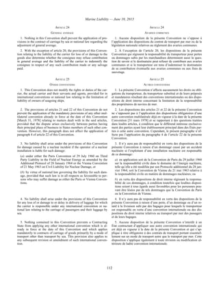 Marine Liability — June 10, 2013
112
ARTICLE 24 ARTICLE 24
GENERAL AVERAGE AVARIES COMMUNES
1. Nothing in this Convention shall prevent the application of pro-
visions in the contract of carriage by sea or national law regarding the
adjustment of general average.
1. Aucune disposition de la présente Convention ne s’oppose à
l’application des dispositions du contrat de transport par mer ou de la
législation nationale relatives au règlement des avaries communes.
2. With the exception of article 20, the provisions of this Conven-
tion relating to the liability of the carrier for loss of or damage to the
goods also determine whether the consignee may refuse contribution
in general average and the liability of the carrier to indemnify the
consignee in respect of any such contribution made or any salvage
paid.
2. À l’exception de l’article 20, les dispositions de la présente
Convention qui régissent la responsabilité du transporteur pour pertes
ou dommages subis par les marchandises déterminent aussi la ques-
tion de savoir si le destinataire peut refuser de contribuer aux avaries
communes et si le transporteur est tenu d’indemniser le destinataire
de sa contribution éventuelle aux avaries communes ou aux frais de
sauvetage.
ARTICLE 25 ARTICLE 25
OTHER CONVENTIONS AUTRES CONVENTIONS
1. This Convention does not modify the rights or duties of the car-
rier, the actual carrier and their servants and agents, provided for in
international conventions or national law relating to the limitation of
liability of owners of seagoing ships.
1. La présente Convention n’affecte aucunement les droits ou obli-
gations du transporteur, du transporteur substitué et de leurs préposés
et mandataires résultant des conventions internationales ou des dispo-
sitions de droit interne concernant la limitation de la responsabilité
des propriétaires de navires de mer.
2. The provisions of articles 21 and 22 of this Convention do not
prevent the application of the mandatory provisions of any other mul-
tilateral convention already in force at the date of this Convention
[March 31, 1978] relating to matters dealt with in the said articles,
provided that the dispute arises exclusively between parties having
their principal place of business in States members of such other con-
vention. However, this paragraph does not affect the application of
paragraph 4 of article 22 of this Convention.
2. Les dispositions des articles 21 et 22 de la présente Convention
ne s’opposent pas à l’application des dispositions obligatoires d’une
autre convention multilatérale déjà en vigueur à la date de la présente
Convention [31 mars 1978] et se rapportant à des questions traitées
dans lesdits articles, à condition que le différend intéresse exclusive-
ment des parties ayant leur établissement principal dans des États par-
ties à cette autre convention. Cependant, le présent paragraphe n’af-
fecte pas l’application du paragraphe 4 de l’article 22 de la présente
Convention.
3. No liability shall arise under the provisions of this Convention
for damage caused by a nuclear incident if the operator of a nuclear
installation is liable for such damage:
(a) under either the Paris Convention of 29 July 1960 on Third
Party Liability in the Field of Nuclear Energy as amended by the
Additional Protocol of 28 January 1964 or the Vienna Convention
of 21 May 1963 on Civil Liability for Nuclear Damage, or
(b) by virtue of national law governing the liability for such dam-
age, provided that such law is in all respects as favourable to per-
sons who may suffer damage as either the Paris or Vienna Conven-
tions.
3. Il n’y aura pas de responsabilité en vertu des dispositions de la
présente Convention à raison d’un dommage causé par un accident
nucléaire si l’exploitant d’une installation nucléaire est responsable
de ce dommage :
a) en application soit de la Convention de Paris du 29 juillet 1960
sur la responsabilité civile dans le domaine de l’énergie nucléaire,
telle qu’elle a été modifiée par son Protocole additionnel du 28 jan-
vier 1964, soit la Convention de Vienne du 21 mai 1963 relative à
la responsabilité civile en matière de dommages nucléaires; ou
b) en vertu des dispositions de droit interne régissant la responsa-
bilité de ces dommages, à condition toutefois que lesdites disposi-
tions soient à tous égards aussi favorables pour les personnes pou-
vant être lésées par de tels dommages que la Convention de Paris
ou la Convention de Vienne.
4. No liability shall arise under the provisions of this Convention
for any loss of or damage to or delay in delivery of luggage for which
the carrier is responsible under any international convention or na-
tional law relating to the carriage of passengers and their luggage by
sea.
4. Il n’y aura pas de responsabilité en vertu des dispositions de la
présente Convention à raison d’une perte, d’un dommage ou d’un re-
tard à la livraison subi par des bagages pour lesquels le transporteur
est responsable en vertu d’une convention internationale ou des dis-
positions du droit interne relatives au transport par mer des passagers
et de leurs bagages.
5. Nothing contained in this Convention prevents a Contracting
State from applying any other international convention which is al-
ready in force at the date of this Convention and which applies
mandatorily to contracts of carriage of goods primarily by a mode of
transport other than transport by sea. This provision also applies to
any subsequent revision or amendment of such international conven-
tion.
5. Aucune disposition de la présente Convention n’interdit à un
État contractant d’appliquer une autre convention internationale qui
est déjà en vigueur à la date de la présente Convention et qui s’ap-
plique à titre obligatoire à des contrats de transport portant essentiel-
lement sur un mode de transport autre que le transport par mer. Cette
disposition s’applique également à toute révision ou modification ul-
térieure de ladite convention internationale.
 