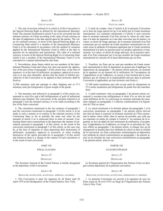 Responsabilité en matière maritime — 10 juin 2013
113
ARTICLE 26 ARTICLE 26
UNIT OF ACCOUNT UNITÉ DE COMPTE
1. The unit of account referred to in article 6 of this Convention is
the Special Drawing Right as defined by the International Monetary
Fund. The amounts mentioned in article 6 are to be converted into the
national currency of a State according to the value of such currency at
the date of judgement or the date agreed upon by the parties. The val-
ue of a national currency, in terms of the Special Drawing Right, of a
Contracting State which is a member of the International Monetary
Fund is to be calculated in accordance with the method of valuation
applied by the International Monetary Fund in effect at the date in
question for its operations and transactions. The value of a national
currency in terms of the Special Drawing Right of a Contracting State
which is not a member of the International Monetary Fund is to be
calculated in a manner determined by that State.
1. L’unité de compte visée à l’article 6 de la présente Convention
est le droit de tirage spécial tel qu’il est défini par le Fonds monétaire
international. Les montants mentionnés à l’article 6 sont convertis
dans la monnaie nationale d’un État suivant la valeur de cette mon-
naie à la date du jugement ou à une date convenue par les parties. La
valeur, en droits de tirage spéciaux, de la monnaie nationale d’un État
contractant qui est membre du Fonds monétaire international est cal-
culée selon la méthode d’évaluation appliquée par le Fonds monétaire
international à la date en question pour ses propres opérations et tran-
sactions. La valeur, en droits de tirage spéciaux, de la monnaie natio-
nale d’un État contractant qui n’est pas membre du Fonds monétaire
international est calculée de la façon déterminée par cet État.
2. Nevertheless, those States which are not members of the Inter-
national Monetary Fund and whose law does not permit the applica-
tion of the provisions of paragraph 1 of this article may, at the time of
signature, or at the time of ratification, acceptance, approval or acces-
sion or at any time thereafter, declare that the limits of liability pro-
vided for in this Convention to be applied in their territories shall be
fixed as:
12,500 monetary units per package or other shipping unit or 37.5
monetary units per kilogramme of gross weight of the goods.
2. Toutefois, les États qui ne sont pas membres du Fonds moné-
taire international et dont la législation ne permet pas d’appliquer les
dispositions du paragraphe 1 du présent article peuvent, au moment
de la signature ou au moment de la ratification, de l’acceptation, de
l’approbation ou de l’adhésion, ou encore à tout moment par la suite,
déclarer que les limites de la responsabilité prévues dans la présente
Convention et applicables sur leur territoire sont fixées à :
12 500 unités monétaires par colis ou par unité de chargement ou
37,5 unités monétaires par kilogramme de poids brut des marchan-
dises.
3. The monetary unit referred to in paragraph 2 of this article cor-
responds to sixty-five and a half milligrammes of gold of millesimal
fineness nine hundred. The conversion of the amounts referred to in
paragraph 2 into the national currency is to be made according to the
law of the State concerned.
3. L’unité monétaire visée au paragraphe 2 du présent article cor-
respond à soixante-cinq milligrammes et demi d’or au titre de neuf
cents millièmes de fin. La conversion en monnaie nationale des mon-
tants indiqués au paragraphe 2 s’effectue conformément à la législa-
tion de l’État en cause.
4. The calculation mentioned in the last sentence of paragraph 1
and the conversion mentioned in paragraph 3 of this article is to be
made in such a manner as to express in the national currency of the
Contracting State as far as possible the same real value for the
amounts in article 6 as is expressed there in units of account. Con-
tracting States must communicate to the depositary the manner of cal-
culation pursuant to paragraph 1 of this article, or the result of the
conversion mentioned in paragraph 3 of this article, as the case may
be, at the time of signature or when depositing their instruments of
ratification, acceptance, approval or accession, or when availing
themselves of the option provided for in paragraph 2 of this article
and whenever there is a change in the manner of such calculation or
in the result of such conversion.
4. Le calcul mentionné à la dernière phrase du paragraphe 1 et la
conversion mentionnée au paragraphe 3 du présent article doivent
être faits de façon à exprimer en monnaie nationale de l’État contrac-
tant la même valeur réelle, dans la mesure du possible, que celle qui
est exprimée en unités de compte à l’article 6. Au moment de la si-
gnature ou lors du dépôt de leur instrument de ratification, d’accepta-
tion, d’approbation ou d’adhésion, ou lorsqu’ils se prévalent de l’op-
tion offerte au paragraphe 2 du présent article, et chaque fois qu’un
changement se produit dans leur méthode de calcul ou dans le résultat
de la conversion, les États contractants communiquent au dépositaire
leur méthode de calcul conformément au paragraphe 1 du présent ar-
ticle ou les résultats de cette conversion conformément au paragraphe
3 du présent article, selon le cas.
PART VII PARTIE VII
FINAL CLAUSES CLAUSES FINALES
ARTICLE 27 ARTICLE 27
DEPOSITARY DÉPOSITAIRE
The Secretary General of the United Nations is hereby designated
as the depositary of this Convention.
Le Secrétaire général de l’Organisation des Nations Unies est dési-
gné comme dépositaire de la présente convention.
ARTICLE 28 ARTICLE 28
SIGNATURE, RATIFICATION, ACCEPTANCE, APPROVAL, ACCESSION SIGNATURE, RATIFICATION, ACCEPTATION, APPROBATION ET ADHÉSION
1. This Convention is open for signature by all States until 30
April 1979 at the Headquarters of the United Nations, New York.
1. La présente Convention est ouverte à la signature de tous les
États, jusqu’au 30 avril 1979, au Siège de l’Organisation des Nations
Unies à New York.
 