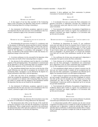 Responsabilité en matière maritime — 10 juin 2013
115
transitoire, il devra appliquer aux États contractants la présente
Convention à l’exclusion de toute autre.
ARTICLE 32 ARTICLE 32
REVISION AND AMENDMENT RÉVISION ET AMENDEMENTS
1. At the request of not less than one-third of the Contracting
States to this Convention, the depositary shall convene a conference
of the Contracting States for revising or amending it.
1. À la demande d’un tiers au moins des États contractants à la
présente Convention, le dépositaire convoque une conférence des
États contractants ayant pour objet de réviser ou d’amender la pré-
sente Convention.
2. Any instrument of ratification, acceptance, approval or acces-
sion deposited after the entry into force of an amendment to this Con-
vention, is deemed to apply to the Convention as amended.
2. Tout instrument de ratification, d’acceptation, d’approbation ou
d’adhésion déposé après l’entrée en vigueur d’un amendement à la
présente Convention sera réputé s’appliquer à la Convention telle
qu’elle aura été amendée.
ARTICLE 33 ARTICLE 33
REVISION OF THE LIMITATION AMOUNTS AND UNIT OF ACCOUNT OR
MONETARY UNIT
RÉVISION DES MONTANTS DE LIMITATION ET DE L’UNITÉ DE COMPTE OU DE
L’UNITÉ MONÉTAIRE
1. Notwithstanding the provisions of article 32, a conference only
for the purpose of altering the amount specified in article 6 and para-
graph 2 of article 26, or of substituting either or both of the units de-
fined in paragraphs 1 and 3 of article 26 by other units is to be con-
vened by the depositary in accordance with paragraph 2 of this
article. An alteration of the amounts shall be made only because of a
significant change in their real value.
1. Nonobstant les dispositions de l’article 32, une conférence
ayant pour seul objet de réviser les montants fixés à l’article 6 et au
paragraphe 2 de l’article 26 ou de remplacer l’une ou l’autre ou l’une
et l’autre des deux unités définies aux paragraphes 1 et 3 de l’article
26 par d’autres unités, sera convoquée par le dépositaire conformé-
ment au paragraphe 2 du présent article. La révision des montants
n’est faite qu’à la suite d’une modification sensible de leur valeur
réelle.
2. A revision conference is to be convened by the depositary when
not less than one-fourth of the Contracting States so request.
2. Une conférence de révision sera convoquée par le dépositaire à
la demande d’un quart au moins des États contractants.
3. Any decision by the conference must be taken by a two-thirds
majority of the participating States. The amendment is communicated
by the depositary to all the Contracting States for acceptance and to
all the States signatories of the Convention for information.
3. Toute décision de la Conférence sera prise à la majorité des
deux tiers des États participants. L’amendement sera communiqué
par le dépositaire à tous les États contractants pour acceptation et à
tous les États signataires de la Convention pour information.
4. Any amendment adopted enters into force on the first day of the
month following one year after its acceptance by two-thirds of the
Contracting States. Acceptance is to be effected by the deposit of a
formal instrument to that effect, with the depositary.
4. Tout amendement adopté entrera en vigueur le premier jour du
mois qui suit l’année écoulée à compter de son acceptation par les
deux tiers des États contractants. L’acceptation sera effectuée par le
dépôt d’un instrument formel à cet effet auprès du dépositaire.
5. After entry into force of an amendment a Contracting State
which has accepted the amendment is entitled to apply the Conven-
tion as amended in its relations with Contracting States which have
not within six months after the adoption of the amendment notified
the depositary that they are not bound by the amendment.
5. Après l’entrée en vigueur d’un amendement, un État contractant
qui aura accepté l’amendement sera en droit d’appliquer la conven-
tion telle qu’elle aura été amendée dans ses relations avec les États
contractants qui, dans un délai de six mois après l’adoption de
l’amendement, n’auront pas notifié au dépositaire qu’ils ne sont pas
liés par ledit amendement.
6. Any instrument of ratification, acceptance, approval or acces-
sion deposited after the entry into force of an amendment to this Con-
vention, is deemed to apply to the Convention as amended.
6. Tout instrument de ratification, d’acceptation, d’approbation ou
d’adhésion déposé après l’entrée en vigueur d’un amendement à la
présente Convention sera réputé s’appliquer à la Convention telle
qu’elle aura été amendée.
ARTICLE 34 ARTICLE 34
DENUNCIATION DÉNONCIATION
1. A Contracting State may denounce this Convention at any time
by means of a notification in writing addressed to the depositary.
1. Tout État contractant peut à tout moment dénoncer la présente
Convention par notification écrite adressée au dépositaire.
2. The denunciation takes effect on the first day of the month fol-
lowing the expiration of one year after the notification is received by
the depositary. Where a longer period is specified in the notification,
the denunciation takes effect upon the expiration of such longer peri-
od after the notification is received by the depositary.
2. La dénonciation prendra effet le premier jour du mois suivant
l’expiration d’un délai d’un an à compter de la date de réception de la
notification par le dépositaire. Lorsqu’une période plus longue est
spécifiée dans la notification, la dénonciation prendra effet à l’expira-
tion de la période en question à compter de la date de réception de la
notification.
 