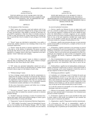 Responsabilité en matière maritime — 10 juin 2013
117
SCHEDULE 5
(Sections 48 and 50)
ANNEXE 5
(articles 48 et 50)
TEXT OF ARTICLES I TO XI, XII BIS AND 15 OF THE
INTERNATIONAL CONVENTION ON CIVIL LIABILITY FOR
OIL POLLUTION DAMAGE, 1992, AS AMENDED BY THE
RESOLUTION OF 2000
TEXTE DES ARTICLES I À XI, XII BIS ET 15 DE LA
CONVENTION INTERNATIONALE DE 1992 SUR LA
RESPONSABILITÉ CIVILE POUR LES DOMMAGES DUS À LA
POLLUTION PAR LES HYDROCARBURES MODIFIÉE PAR LA
RÉSOLUTION DE 2000
ARTICLE I ARTICLE PREMIER
For the purposes of this Convention: Au sens de la présente Convention :
1. “Ship” means any sea-going vessel and seaborne craft of any
type whatsoever constructed or adapted for the carriage of oil in bulk
as cargo, provided that a ship capable of carrying oil and other car-
goes shall be regarded as a ship only when it is actually carrying oil
in bulk as cargo and during any voyage following such carriage un-
less it is proved that it has no residues of such carriage of oil in bulk
aboard.
1. « Navire » signifie tout bâtiment de mer ou engin marin, quel
qu’il soit, construit ou adapté pour le transport des hydrocarbures en
vrac en tant que cargaison, à condition qu’un navire capable de trans-
porter des hydrocarbures et d’autres cargaisons ne soit considéré
comme un navire que lorsqu’il transporte effectivement des hydrocar-
bures en vrac en tant que cargaison et pendant tout voyage faisant
suite à un tel transport à moins qu’il ne soit établi qu’il ne reste à
bord aucun résidu de ce transport d’hydrocarbures en vrac.
2. “Person” means any individual or partnership or any public or
private body, whether corporate or not, including a State or any of its
constituent subdivisions.
2. « Personne » signifie toute personne physique ou toute personne
morale de droit public ou de droit privé, y compris un État et ses sub-
divisions politiques.
3. “Owner” means the person or persons registered as the owner
of the ship or, in the absence of registration, the person or persons
owning the ship. However in the case of a ship owned by a State and
operated by a company which in that State is registered as the ship’s
operator, “owner” shall mean such company.
3. « Propriétaire » signifie la personne ou les personnes au nom de
laquelle ou desquelles le navire est immatriculé ou, à défaut d’imma-
triculation, la personne ou les personnes dont le navire est la proprié-
té. Toutefois, dans le cas de navires qui sont propriété d’un État et ex-
ploités par une compagnie qui, dans cet État, est enregistrée comme
étant l’exploitant des navires, l’expression « propriétaire » désigne
cette compagnie.
4. “State of the ship’s registry” means in relation to registered
ships the State of registration of the ship, and in relation to unregis-
tered ships the State whose flag the ship is flying.
4. « État d’immatriculation du navire » signifie, à l’égard des na-
vires immatriculés, l’État dans lequel le navire a été immatriculé, et à
l’égard des navires non immatriculés l’État dont le navire bat pa-
villon.
5. “Oil” means any persistent hydrocarbon mineral oil such as
crude oil, fuel oil, heavy diesel oil and lubricating oil, whether carried
on board a ship as cargo or in the bunkers of such a ship.
5. « Hydrocarbures » signifie tous les hydrocarbures minéraux per-
sistants, notamment le pétrole brut, le fuel-oil, l’huile diesel lourde et
l’huile de graissage, qu’ils soient transportés à bord d’un navire en
tant que cargaison ou dans les soutes de ce navire.
6. “Pollution damage” means:
(a) loss or damage caused outside the ship by contamination re-
sulting from the escape or discharge of oil from the ship, wherever
such escape or discharge may occur, provided that compensation
for impairment of the environment other than loss of profit from
such impairment shall be limited to costs of reasonable measures
of reinstatement actually undertaken or to be undertaken;
(b) the costs of preventive measures and further loss or damage
caused by preventive measures.
6. « Dommage par pollution » signifie :
a) le préjudice ou le dommage causé à l’extérieur du navire par
une contamination survenue à la suite d’une fuite ou d’un rejet
d’hydrocarbures du navire, où que cette fuite ou ce rejet se pro-
duise, étant entendu que les indemnités versées au titre de l’altéra-
tion de l’environnement autres que le manque à gagner dû à cette
altération seront limitées au coût des mesures raisonnables de re-
mise en état qui ont été effectivement prises ou qui le seront;
b) le coût des mesures de sauvegarde et les autres préjudices ou
dommages causés par ces mesures.
7. “Preventive measures” means any reasonable measures taken
by any person after an incident has occurred to prevent or minimize
pollution damage.
7. « Mesures de sauvegarde » signifie toutes mesures raisonnables
prises par toute personne après la survenance d’un événement pour
prévenir ou limiter la pollution.
8. “Incident” means any occurrence, or series of occurrences hav-
ing the same origin, which causes pollution damage or creates a grave
and imminent threat of causing such damage.
8. « Événement » signifie tout fait ou tout ensemble de faits ayant
la même origine et dont résulte une pollution ou qui constitue une
menace grave et imminente de pollution.
9. “Organization” means the International Maritime Organization. 9. « Organisation » signifie l’Organisation maritime internationale.
10. “1969 Liability Convention” means the International Conven-
tion on Civil Liability for Oil Pollution Damage, 1969. For States
Parties to the Protocol of 1976 to that Convention, the term shall be
10. « Convention de 1969 sur la responsabilité » signifie la
Convention internationale de 1969 sur la responsabilité civile pour
les dommages dus à la pollution par les hydrocarbures. Pour les États
 