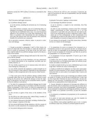 Marine Liability — June 10, 2013
118
deemed to include the 1969 Liability Convention as amended by that
Protocol.
Parties au Protocole de 1976 de cette convention, l’expression dé-
signe la Convention de 1969 sur la responsabilité, telle que modifiée
par ce protocole.
ARTICLE II ARTICLE II
This Convention shall apply exclusively:
(a) to pollution damage caused:
(i) in the territory, including the territorial sea, of a Contracting
State, and
(ii) in the exclusive economic zone of a Contracting State, es-
tablished in accordance with international law, or, if a Contract-
ing State has not established such a zone, in an area beyond and
adjacent to the territorial sea of that State determined by that
State in accordance with international law and extending not
more than 200 nautical miles from the baselines from which the
breadth of its territorial sea is measured;
(b) to preventive measures, wherever taken, to prevent or mini-
mize such damage.
La présente Convention s’applique exclusivement :
a) aux dommages de pollution survenus :
(i) sur le territoire, y compris la mer territoriale, d’un État
contractant, et
(ii) dans la zone économique exclusive d’un État contractant
établie conformément au droit international ou, si un État
contractant n’a pas établi cette zone, dans une zone située au-de-
là de la mer territoriale de cet État et adjacente à celle-ci, déter-
minée par cet État conformément au droit international et ne
s’étendant pas au-delà de 200 milles marins des lignes de base à
partir desquelles est mesurée la largeur de la mer territoriale;
b) aux mesures de sauvegarde, où qu’elles soient prises, destinées
à éviter ou à réduire de tels dommages.
ARTICLE III ARTICLE III
1. Except as provided in paragraphs 2 and 3 of this Article, the
owner of a ship at the time of an incident, or, where the incident con-
sists of a series of occurrences, at the time of the first such occur-
rence, shall be liable for any pollution damage caused by the ship as a
result of the incident.
1. Le propriétaire du navire au moment d’un événement ou, si
l’événement consiste en une succession de faits, au moment du pre-
mier de ces faits, est responsable de tout dommage par pollution cau-
sé par le navire et résultant de l’événement, sauf dans les cas prévus
aux paragraphes 2 et 3 du présent article.
2. No liability for pollution damage shall attach to the owner if he
proves that the damage:
(a) resulted from an act of war, hostilities, civil war, insurrection
or a natural phenomenon of an exceptional, inevitable and irre-
sistible character, or
(b) was wholly caused by an act or omission done with intent to
cause damage by a third party, or
(c) was wholly caused by the negligence or other wrongful act of
any Government or other authority responsible for the maintenance
of lights or other navigational aids in the exercise of that function.
2. Le propriétaire n’est pas responsable s’il prouve que le dom-
mage par pollution :
a) résulte d’un acte de guerre, d’hostilités, d’une guerre civile,
d’une insurrection, ou d’un phénomène naturel de caractère excep-
tionnel, inévitable et irrésistible, ou
b) résulte en totalité du fait qu’un tiers a délibérément agi ou omis
d’agir dans l’intention de causer un dommage, ou
c) résulte en totalité de la négligence ou d’une autre action préju-
diciable d’un gouvernement ou autre autorité responsable de l’en-
tretien des feux ou autres aides à la navigation dans l’exercice de
cette fonction.
3. If the owner proves that the pollution damage resulted wholly
or partially either from an act or omission done with intent to cause
damage by the person who suffered the damage or from the negli-
gence of that person, the owner may be exonerated wholly or partial-
ly from his liability to such person.
3. Si le propriétaire prouve que le dommage par pollution résulte
en totalité ou en partie, soit du fait que la personne qui l’a subi a agi
ou omis d’agir dans l’intention de causer un dommage, soit de la né-
gligence de cette personne, le propriétaire peut être exonéré de tout
ou partie de sa responsabilité envers ladite personne.
4. No claim for compensation for pollution damage may be made
against the owner otherwise than in accordance with this Convention.
Subject to paragraph 5 of this Article, no claim for compensation for
pollution damage under this Convention or otherwise may be made
against:
(a) the servants or agents of the owner or the members of the
crew;
(b) the pilot or any other person who, without being a member of
the crew, performs services for the ship;
(c) any charterer (howsoever described, including a bareboat char-
terer), manager or operator of the ship;
(d) any person performing salvage operations with the consent of
the owner or on the instructions of a competent public authority;
(e) any person taking preventive measures;
4. Aucune demande de réparation de dommage par pollution ne
peut être formée contre le propriétaire autrement que sur la base de la
présente Convention. Sous réserve du paragraphe 5 du présent article,
aucune demande de réparation de dommage par pollution, qu’elle soit
ou non fondée sur la présente Convention, ne peut être introduite
contre :
a) les préposés ou mandataires du propriétaire ou les membres de
l’équipage;
b) le pilote ou toute autre personne qui, sans être membre de
l’équipage, s’acquitte de services pour le navire;
c) tout affréteur (sous quelque appellation que ce soit, y compris
un affréteur coque nue), armateur ou armateur-gérant du navire;
 