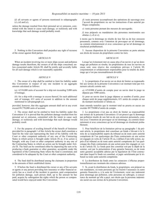 Responsabilité en matière maritime — 10 juin 2013
119
(f) all servants or agents of persons mentioned in subparagraphs
(c), (d) and (e);
unless the damage resulted from their personal act or omission, com-
mitted with the intent to cause such damage, or recklessly and with
knowledge that such damage would probably result.
d) toute personne accomplissant des opérations de sauvetage avec
l’accord du propriétaire ou sur les instructions d’une autorité pu-
blique compétente;
e) toute personne prenant des mesures de sauvegarde;
f) tous préposés ou mandataires des personnes mentionnées aux
alinéas c), d) et e);
à moins que le dommage ne résulte de leur fait ou de leur omission
personnels, commis avec l’intention de provoquer un tel dommage,
ou commis témérairement et avec conscience qu’un tel dommage en
résulterait probablement.
5. Nothing in this Convention shall prejudice any right of recourse
of the owner against third parties.
5. Aucune disposition de la présente Convention ne porte atteinte
aux droits de recours du propriétaire contre les tiers.
ARTICLE IV ARTICLE IV
When an incident involving two or more ships occurs and pollution
damage results therefrom, the owners of all the ships concerned, un-
less exonerated under Article III, shall be jointly and severally liable
for all such damage which is not reasonably separable.
Lorsqu’un événement met en cause plus d’un navire et qu’un dom-
mage par pollution en résulte, les propriétaires de tous les navires en
cause sont, sous réserve des exemptions prévues à l’article III,
conjointement et solidairement responsables pour la totalité du dom-
mage qui n’est pas raisonnablement divisible.
ARTICLE V ARTICLE V
1. The owner of a ship shall be entitled to limit his liability under
this Convention in respect of any one incident to an aggregate
amount calculated as follows:
(a) 4,510,000 units of account for a ship not exceeding 5,000 units
of tonnage;
(b) for a ship with a tonnage in excess thereof, for each additional
unit of tonnage, 631 units of account in addition to the amount
mentioned in sub-paragraph (a);
provided, however, that this aggregate amount shall not in any event
exceed 89,770,000 units of account.
1. Le propriétaire d’un navire est en droit de limiter sa responsabi-
lité aux termes de la présente Convention à un montant total par évé-
nement calculé comme suit :
a) 4 510 000 d’unités de compte pour un navire dont la jauge ne
dépasse pas 5 000 unités;
b) pour un navire dont la jauge dépasse ce nombre d’unités, pour
chaque unité de jauge supplémentaire, 631 unités de compte en sus
du montant mentionné à l’alinéa a);
étant entendu toutefois que le montant total ne pourra en aucun cas
excéder 89 770 000 d’unités de compte.
2. The owner shall not be entitled to limit his liability under this
Convention if it is proved that the pollution damage resulted from his
personal act or omission, committed with the intent to cause such
damage, or recklessly and with knowledge that such damage would
probably result.
2. Le propriétaire n’est pas en droit de limiter sa responsabilité
aux termes de la présente Convention s’il est prouvé que le dommage
par pollution résulte de son fait ou de son omission personnels, com-
mis avec l’intention de provoquer un tel dommage, ou commis témé-
rairement et avec conscience qu’un tel dommage en résulterait proba-
blement.
3. For the purpose of availing himself of the benefit of limitation
provided for in paragraph 1 of this Article the owner shall constitute a
fund for the total sum representing the limit of his liability with the
Court or other competent authority of any one of the Contracting
States in which action is brought under Article IX or, if no action is
brought, with any Court or other competent authority in any one of
the Contracting States in which an action can be brought under Arti-
cle IX. The fund can be constituted either by depositing the sum or by
producing a bank guarantee or other guarantee, acceptable under the
legislation of the Contracting State where the fund is constituted, and
considered to be adequate by the Court or other competent authority.
3. Pour bénéficier de la limitation prévue au paragraphe 1 du pré-
sent article, le propriétaire doit constituer un fonds s’élevant à la li-
mite de sa responsabilité auprès du tribunal ou de toute autre autorité
compétente de l’un quelconque des États contractants où une action
est engagée en vertu de l’article IX ou, à défaut d’une telle action, au-
près d’un tribunal ou de toute autre autorité compétente de l’un quel-
conque des États contractants où une action peut être engagée en ver-
tu de l’article IX. Le fonds peut être constitué soit par le dépôt de la
somme, soit par la présentation d’une garantie bancaire ou de toute
autre garantie acceptable admise par la législation de l’État contrac-
tant dans lequel le fonds est constitué, et jugée satisfaisante par le tri-
bunal ou toute autre autorité compétente.
4. The fund shall be distributed among the claimants in proportion
to the amounts of their established claims.
4. La distribution du fonds entre les créanciers s’effectue propor-
tionnellement aux montants des créances admises.
5. If before the fund is distributed the owner or any of his servants
or agents or any person providing him insurance or other financial se-
curity has as a result of the incident in question, paid compensation
for pollution damage, such person shall, up to the amount he has
paid, acquire by subrogation the rights which the person so compen-
sated would have enjoyed under this Convention.
5. Si, avant la distribution du fonds, le propriétaire, son préposé ou
son mandataire, ou toute personne qui lui fournit l’assurance ou autre
garantie financière a, à la suite de l’événement, versé une indemnité
pour dommage par pollution, cette personne est subrogée, à concur-
rence du montant qu’elle a payé, aux droits que la personne indemni-
sée aurait eus aux termes de la présente Convention.
 