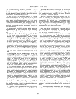Marine Liability — June 10, 2013
120
6. The right of subrogation provided for in paragraph 5 of this Ar-
ticle may also be exercised by a person other than those mentioned
therein in respect of any amount of compensation for pollution dam-
age which he may have paid but only to the extent that such subroga-
tion is permitted under the applicable national law.
6. Le droit de subrogation prévu au paragraphe 5 du présent article
peut être exercé par une personne autre que celles qui y sont mention-
nées en ce qui concerne toute somme qu’elle aurait versée pour répa-
rer le dommage par pollution, sous réserve qu’une telle subrogation
soit autorisée par la loi nationale applicable.
7. Where the owner or any other person establishes that he may be
compelled to pay at a later date in whole or in part any such amount
of compensation, with regard to which such person would have en-
joyed a right of subrogation under paragraphs 5 or 6 of this Article,
had the compensation been paid before the fund was distributed, the
Court or other competent authority of the State where the fund has
been constituted may order that a sufficient sum shall be provisional-
ly set aside to enable such person at such later date to enforce his
claim against the fund.
7. Lorsque le propriétaire ou toute autre personne établit qu’il
pourrait être contraint de payer ultérieurement en tout ou en partie
une somme pour laquelle il aurait bénéficié d’une subrogation en ver-
tu du paragraphe 5 ou 6 du présent article si l’indemnité avait été ver-
sée avant la distribution du fonds, le tribunal ou autre autorité compé-
tente de l’État où le fonds est constitué peut ordonner qu’une somme
suffisante soit provisoirement réservée pour permettre à l’intéressé de
faire ultérieurement valoir ses droits sur le fonds.
8. Claims in respect of expenses reasonably incurred or sacrifices
reasonably made by the owner voluntarily to prevent or minimize
pollution damage shall rank equally with other claims against the
fund.
8. Pour autant qu’elles soient raisonnables, les dépenses encourues
et les sacrifices consentis volontairement par le propriétaire aux fins
d’éviter ou de réduire une pollution lui confèrent sur le fonds des
droits équivalents à ceux des autres créanciers.
9. (a) The “unit of account” referred to in paragraph 1 of this Arti-
cle is the Special Drawing Right as defined by the International
Monetary Fund. The amounts mentioned in paragraph 1 shall be
converted into national currency on the basis of the value of that
currency by reference to the Special Drawing Right on the date of
the constitution of the fund referred to in paragraph 3. The value of
the national currency, in terms of the Special Drawing Right, of a
Contracting State which is a member of the International Monetary
Fund shall be calculated in accordance with the method of valua-
tion applied by the International Monetary Fund in effect on the
date in question for its operations and transactions. The value of
the national currency, in terms of the Special Drawing Right, of a
Contracting State which is not a member of the International Mon-
etary Fund shall be calculated in a manner determined by that
State.
(b) Nevertheless, a Contracting State which is not a member of the
International Monetary Fund and whose law does not permit the
application of the provisions of paragraph 9(a) may, at the time of
ratification, acceptance, approval of or accession to this Conven-
tion or at any time thereafter, declare that the unit of account re-
ferred to in paragraph 9(a) shall be equal to 15 gold francs. The
gold franc referred to in this paragraph corresponds to sixty-five
and a half milligrammes of gold of millesimal fineness nine hun-
dred. The conversion of the gold franc into the national currency
shall be made according to the law of the State concerned.
(c) The calculation mentioned in the last sentence of paragraph
9(a) and the conversion mentioned in paragraph 9(b) shall be made
in such manner as to express in the national currency of the Con-
tracting State as far as possible the same real value for the amounts
in paragraph 1 as would result from the application of the first
three sentences of paragraph 9(a). Contracting States shall commu-
nicate to the depositary the manner of calculation pursuant to para-
graph 9(a), or the result of the conversion in paragraph 9(b) as the
case may be, when depositing an instrument of ratification, accep-
tance, approval of or accession to this Convention and whenever
there is a change in either.
9. a) L’« unité de compte » visée au paragraphe 1 du présent article
est le droit de tirage spécial tel qu’il est défini par le Fonds moné-
taire international. Les montants mentionnés au paragraphe 1 sont
convertis en monnaie nationale suivant la valeur de cette monnaie
par rapport au droit de tirage spécial à la date de la constitution du
fonds visé au paragraphe 3. La valeur, en droits de tirage spéciaux,
de la monnaie nationale d’un État contractant qui est membre du
Fonds monétaire international est calculée selon la méthode d’éva-
luation appliquée par le Fonds monétaire international à la date en
question pour ses propres opérations et transactions. La valeur, en
droits de tirage spéciaux, de la monnaie nationale d’un État
contractant qui n’est pas membre du Fonds monétaire international
est calculée de la façon déterminée par cet État.
b) Toutefois, un État contractant qui n’est pas membre du Fonds
monétaire international et dont la législation ne permet pas d’appli-
quer les dispositions du paragraphe 9a) peut, au moment de la rati-
fication, de l’acceptation ou de l’approbation de la présente
Convention ou de l’adhésion à celle-ci ou encore à tout moment
par la suite, déclarer que l’unité de compte visée au paragraphe 9a)
est égale à 15 francs-or. Le franc-or visé dans le présent para-
graphe correspond à 65 milligrammes et demi d’or au titre de neuf
cents millièmes de fin. La conversion du franc-or en monnaie na-
tionale s’effectue conformément à la législation de l’État en cause.
c) Le calcul mentionné à la dernière phrase du paragraphe 9a) et la
conversion mentionnée au paragraphe 9b) sont faits de façon à ex-
primer en monnaie nationale de l’État contractant la même valeur
réelle, dans la mesure du possible, pour les montants prévus au pa-
ragraphe 1 que celle qui découlerait de l’application des trois pre-
mières phrases du paragraphe 9a). Les États contractants commu-
niquent au dépositaire leur méthode de calcul conformément au
paragraphe 9a) ou les résultats de la conversion conformément au
paragraphe 9b), selon le cas, lors du dépôt de leur instrument de ra-
tification, d’acceptation ou d’approbation de la présente Conven-
tion ou d’adhésion à celle-ci et chaque fois qu’un changement se
produit dans cette méthode de calcul ou dans ces résultats.
10. For the purpose of this Article the ship’s tonnage shall be the
gross tonnage calculated in accordance with the tonnage measure-
ment regulations contained in Annex I of the International Conven-
tion on Tonnage Measurement of Ships, 1969.
10. Aux fins du présent article, la jauge du navire est la jauge
brute calculée conformément aux règles de jaugeage prévues à l’An-
nexe I de la Convention internationale de 1969 sur le jaugeage des
navires.
11. The insurer or other person providing financial security shall
be entitled to constitute a fund in accordance with this Article on the
11. L’assureur ou toute autre personne dont émane la garantie fi-
nancière peut constituer un fonds conformément au présent article
 