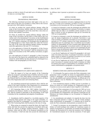 Marine Liability — June 10, 2013
124
dictions set forth in Article IX and shall waive all defences based on
its status as a sovereign State.
les défenses dont il pourrait se prévaloir en sa qualité d’État souve-
rain.
ARTICLE XII BIS ARTICLE XII BIS
TRANSITIONAL PROVISIONS DISPOSITIONS TRANSITOIRES
The following transitional provisions shall apply in the case of a
State which at the time of an incident is a Party both to this Conven-
tion and to the 1969 Liability Convention:
(a) where an incident has caused pollution damage within the
scope of this Convention, liability under this Convention shall be
deemed to be discharged if, and to the extent that, it also arises un-
der the 1969 Liability Convention;
(b) where an incident has caused pollution damage within the
scope of this Convention, and the State is a Party both to this Con-
vention and to the International Convention on the Establishment
of an International Fund for Compensation for Oil Pollution Dam-
age, 1971, liability remaining to be discharged after the application
of subparagraph (a) of this Article shall arise under this Conven-
tion only to the extent that pollution damage remains uncompen-
sated after application of the said 1971 Convention;
(c) in the application of Article III, paragraph 4, of this Conven-
tion the expression “this Convention” shall be interpreted as refer-
ring to this Convention or the 1969 Liability Convention, as appro-
priate;
(d) in the application of Article V, paragraph 3, of this Convention
the total sum of the fund to be constituted shall be reduced by the
amount by which liability has been deemed to be discharged in ac-
cordance with sub-paragraph (a) of this Article.
Les dispositions transitoires suivantes s’appliquent dans le cas d’un
État qui, à la date d’un événement, est Partie à la fois à la présente
Convention et à la Convention de 1969 sur la responsabilité :
a) lorsqu’un événement a causé des dommages par pollution rele-
vant du champ d’application de la présente Convention, la respon-
sabilité régie par celle-ci est considérée comme assumée au cas et
dans la mesure où elle est également régie par la Convention de
1969 sur la responsabilité;
b) lorsqu’un événement a causé des dommages par pollution rele-
vant du champ d’application de la présente Convention et que
l’État est Partie à la présente Convention et à la Convention inter-
nationale de 1971 portant création d’un Fonds international d’in-
demnisation pour les dommages dus à la pollution par les hydro-
carbures, la responsabilité qui reste à assumer après application des
dispositions du paragraphe a) du présent article n’est régie par la
présente Convention que dans la mesure où les dommages par pol-
lution n’ont pas été pleinement réparés après application des dispo-
sitions de ladite Convention de 1971;
c) aux fins de l’application de l’article III, paragraphe 4, de la pré-
sente Convention, les termes « la présente Convention » sont inter-
prétés comme se référant à la présente Convention ou à la Conven-
tion de 1969 sur la responsabilité, selon le cas;
d) aux fins de l’application de l’article V, paragraphe 3, de la pré-
sente Convention, le montant total du fonds à constituer est réduit
du montant pour lequel la responsabilité est considérée comme as-
sumée conformément au paragraphe a) du présent article.
ARTICLE 15 ARTICLE 15
AMENDMENTS OF LIMITATION AMOUNTS MODIFICATION DES LIMITES DE RESPONSABILITÉ
1. Upon the request of at least one quarter of the Contracting
States any proposal to amend the limits of liability laid down in Arti-
cle V, paragraph 1, of the 1969 Liability Convention as amended by
this Protocol shall be circulated by the Secretary-General to all Mem-
bers of the Organization and to all Contracting States.
1. À la demande d’un quart au moins des États contractants, toute
proposition visant à modifier les limites de responsabilité prévues à
l’article V, paragraphe 1, de la Convention de 1969 sur la responsabi-
lité, telle que modifiée par le présent Protocole, est diffusée par le Se-
crétaire général à tous les Membres de l’Organisation et à tous les
États contractants.
2. Any amendment proposed and circulated as above shall be sub-
mitted to the Legal Committee of the Organization for consideration
at a date at least six months after the date of its circulation.
2. Tout amendement proposé et diffusé suivant la procédure ci-
dessus est soumis au Comité juridique de l’Organisation pour qu’il
l’examine six mois au moins après la date à laquelle il a été diffusé.
3. All Contracting States to the 1969 Liability Convention as
amended by this Protocol, whether or not Members of the Organiza-
tion, shall be entitled to participate in the proceedings of the Legal
Committee for the consideration and adoption of amendments.
3. Tous les États contractants à la Convention de 1969 sur la res-
ponsabilité, telle que modifiée par le présent Protocole, qu’ils soient
ou non Membres de l’Organisation, sont autorisés à participer aux dé-
libérations du Comité juridique en vue d’examiner et d’adopter les
amendements.
4. Amendments shall be adopted by a two-thirds majority of the
Contracting States present and voting in the Legal Committee, ex-
panded as provided for in paragraph 3, on condition that at least one
half of the Contracting States shall be present at the time of voting.
4. Les amendements sont adoptés à la majorité des deux tiers des
États contractants présents et votants au sein du Comité juridique,
élargi conformément au paragraphe 3, à condition que la moitié au
moins des États contractants soient présents au moment du vote.
5. When acting on a proposal to amend the limits, the Legal Com-
mittee shall take into account the experience of incidents and in par-
ticular the amount of damage resulting therefrom, changes in the
monetary values and the effect of the proposed amendment on the
cost of insurance. It shall also take into account the relationship be-
5. Lorsqu’il se prononce sur une proposition visant à modifier les
limites, le Comité juridique tient compte de l’expérience acquise en
matière d’événements et, en particulier, du montant des dommages en
résultant, des fluctuations de la valeur des monnaies et de l’incidence
de l’amendement proposé sur le coût des assurances. Il tient égale-
 