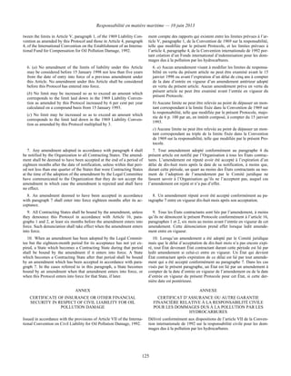 Responsabilité en matière maritime — 10 juin 2013
125
tween the limits in Article V, paragraph 1, of the 1969 Liability Con-
vention as amended by this Protocol and those in Article 4, paragraph
4, of the International Convention on the Establishment of an Interna-
tional Fund for Compensation for Oil Pollution Damage, 1992.
ment compte des rapports qui existent entre les limites prévues à l’ar-
ticle V, paragraphe 1, de la Convention de 1969 sur la responsabilité,
telle que modifiée par le présent Protocole, et les limites prévues à
l’article 4, paragraphe 4, de la Convention internationale de 1992 por-
tant création d’un Fonds international d’indemnisation pour les dom-
mages dus à la pollution par les hydrocarbures.
6. (a) No amendment of the limits of liability under this Article
may be considered before 15 January 1998 nor less than five years
from the date of entry into force of a previous amendment under
this Article. No amendment under this Article shall be considered
before this Protocol has entered into force.
(b) No limit may be increased so as to exceed an amount which
corresponds to the limit laid down in the 1969 Liability Conven-
tion as amended by this Protocol increased by 6 per cent per year
calculated on a compound basis from 15 January 1993.
(c) No limit may be increased so as to exceed an amount which
corresponds to the limit laid down in the 1969 Liability Conven-
tion as amended by this Protocol multiplied by 3.
6. a) Aucun amendement visant à modifier les limites de responsa-
bilité en vertu du présent article ne peut être examiné avant le 15
janvier 1998 ou avant l’expiration d’un délai de cinq ans à compter
de la date d’entrée en vigueur d’un amendement antérieur adopté
en vertu du présent article. Aucun amendement prévu en vertu du
présent article ne peut être examiné avant l’entrée en vigueur du
présent Protocole.
b) Aucune limite ne peut être relevée au point de dépasser un mon-
tant correspondant à la limite fixée dans la Convention de 1969 sur
la responsabilité, telle que modifiée par le présent Protocole, majo-
rée de 6 p. 100 par an, en intérêt composé, à compter du 15 janvier
1993.
c) Aucune limite ne peut être relevée au point de dépasser un mon-
tant correspondant au triple de la limite fixée dans la Convention
de 1969 sur la responsabilité, telle que modifiée par le présent Pro-
tocole.
7. Any amendment adopted in accordance with paragraph 4 shall
be notified by the Organization to all Contracting States. The amend-
ment shall be deemed to have been accepted at the end of a period of
eighteen months after the date of notification, unless within that peri-
od not less than one quarter of the States that were Contracting States
at the time of the adoption of the amendment by the Legal Committee
have communicated to the Organization that they do not accept the
amendment in which case the amendment is rejected and shall have
no effect.
7. Tout amendement adopté conformément au paragraphe 4 du
présent article est notifié par l’Organisation à tous les États contrac-
tants. L’amendement est réputé avoir été accepté à l’expiration d’un
délai de dix-huit mois après la date de sa notification, à moins que,
durant cette période, un quart au moins des États contractants au mo-
ment de l’adoption de l’amendement par le Comité juridique ne
fassent savoir à l’Organisation qu’ils ne l’acceptent pas, auquel cas
l’amendement est rejeté et n’a pas d’effet.
8. An amendment deemed to have been accepted in accordance
with paragraph 7 shall enter into force eighteen months after its ac-
ceptance.
8. Un amendement réputé avoir été accepté conformément au pa-
ragraphe 7 entre en vigueur dix-huit mois après son acceptation.
9. All Contracting States shall be bound by the amendment, unless
they denounce this Protocol in accordance with Article 16, para-
graphs 1 and 2, at least six months before the amendment enters into
force. Such denunciation shall take effect when the amendment enters
into force.
9. Tous les États contractants sont liés par l’amendement, à moins
qu’ils ne dénoncent le présent Protocole conformément à l’article 16,
paragraphes 1 et 2, six mois au moins avant l’entrée en vigueur de cet
amendement. Cette dénonciation prend effet lorsque ledit amende-
ment entre en vigueur.
10. When an amendment has been adopted by the Legal Commit-
tee but the eighteen-month period for its acceptance has not yet ex-
pired, a State which becomes a Contracting State during that period
shall be bound by the amendment if it enters into force. A State
which becomes a Contracting State after that period shall be bound
by an amendment which has been accepted in accordance with para-
graph 7. In the cases referred to in this paragraph, a State becomes
bound by an amendment when that amendment enters into force, or
when this Protocol enters into force for that State, if later.
10. Lorsqu’un amendement a été adopté par le Comité juridique
mais que le délai d’acceptation de dix-huit mois n’a pas encore expi-
ré, tout État devenant État contractant durant cette période est lié par
ledit amendement si celui-ci entre en vigueur. Un État qui devient
État contractant après expiration de ce délai est lié par tout amende-
ment qui a été accepté conformément au paragraphe 7. Dans les cas
visés par le présent paragraphe, un État est lié par un amendement à
compter de la date d’entrée en vigueur de l’amendement ou de la date
d’entrée en vigueur du présent Protocole pour cet État, si cette der-
nière date est postérieure.
ANNEX ANNEXE
CERTIFICATE OF INSURANCE OR OTHER FINANCIAL
SECURITY IN RESPECT OF CIVIL LIABILITY FOR OIL
POLLUTION DAMAGE
CERTIFICAT D’ASSURANCE OU AUTRE GARANTIE
FINANCIÈRE RELATIVE À LA RESPONSABILITÉ CIVILE
POUR LES DOMMAGES DUS À LA POLLUTION PAR LES
HYDROCARBURES
Issued in accordance with the provisions of Article VII of the Interna-
tional Convention on Civil Liability for Oil Pollution Damage, 1992.
Délivré conformément aux dispositions de l’article VII de la Conven-
tion internationale de 1992 sur la responsabilité civile pour les dom-
mages dus à la pollution par les hydrocarbures.
 