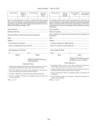 Marine Liability — June 10, 2013
126
Name of ship Distinctive
number or
letters
Port of registry Name and
address of
owner
 
Nom du navire Lettres ou
numéro
distinctifs
Port d’immatri-
culation
Nom et adresse
du propriétaire
 
This is to certify that there is in force in respect of the above-named
ship a policy of insurance or other financial security satisfying the re-
quirements of Article VII of the International Convention on Civil Li-
ability for Oil Pollution Damage, 1992.
Le soussigné certifie que le navire susmentionné est couvert par une
police d’assurance ou autre garantie financière satisfaisant aux dispo-
sitions de l’article VII de la Convention internationale de 1992 sur la
responsabilité civile pour les dommages dus à la pollution par les hy-
drocarbures.
Type of Security..................................................................................... Type de garantie.....................................................................................
Duration of Security...............................................................................
Name and Address of the Insurer(s) and/or Guarantor(s)
Durée de la garantie...............................................................................
Nom et adresse de l’assureur (ou des assureurs) et/ou du garant (ou
des garants)
Name...................................................................................................... Nom........................................................................................................
Address.................................................................................................. Adresse...................................................................................................
 This certificate is valid until...............................................................
 Issued or certified by the Government of...........................................
 ............................................................................................................
 (Full designation of the State)
 At ............................................... On ................................................
(Place) (Date)
......................................
Signature and Title of issuing or
certifying official 
Explanatory Notes:
1 If desired, the designation of the State may include a reference to the com-
petent public authority of the country where the certificate is issued.
2 If the total amount of security has been furnished by more than one
source, the amount of each of them should be indicated.
3 If security is furnished in several forms, these should be enumerated.
4 The entry “Duration of Security” must stipulate the date on which such
security takes effect.
 Le présent certificat est valable jusqu’au...........................................
 Délivré ou visé par le Gouvernement de............................................
 ............................................................................................................
 (nom complet de l’État)
 Fait à .......................................... le ..................................................
(lieu) (date)
.......................................
Signature et titre du fonctionnaire
qui délivre ou vise le certificat
Notes explicatives :
1 En désignant l’État, on peut, si on le désire, mentionner l’autorité pu-
blique compétente du pays dans lequel le certificat est délivré.
2 Lorsque le montant total de la garantie provient de plusieurs sources, le
montant fourni par chacune d’elles devrait être indiqué.
3 Lorsque la garantie est fournie sous plusieurs formes, il conviendrait de
les énumérer.
4 Dans la rubrique « Durée de la garantie », il faut préciser la date à la-
quelle celle-ci prend effet.
2009, c. 21, s. 17. 2009, ch. 21, art. 17.
 