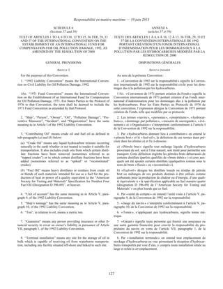 Responsabilité en matière maritime — 10 juin 2013
127
SCHEDULE 6
(Sections 57 and 59)
ANNEXE 6
(articles 57 et 59)
TEXT OF ARTICLES 1 TO 4, 6 TO 10, 12 TO 15, 36 TER, 29, 33
AND 37 OF THE INTERNATIONAL CONVENTION ON THE
ESTABLISHMENT OF AN INTERNATIONAL FUND FOR
COMPENSATION FOR OIL POLLUTION DAMAGE, 1992, AS
AMENDED BY THE RESOLUTION OF 2000
TEXTE DES ARTICLES 1 À 4, 6 À 10, 12 À 15, 36 TER, 29, 33 ET
37 DE LA CONVENTION INTERNATIONALE DE 1992
PORTANT CRÉATION D’UN FONDS INTERNATIONAL
D’INDEMNISATION POUR LES DOMMAGES DUS À LA
POLLUTION PAR LES HYDROCARBURES MODIFIÉE PAR LA
RÉSOLUTION DE 2000
GENERAL PROVISIONS DISPOSITIONS GÉNÉRALES
ARTICLE 1 ARTICLE PREMIER
For the purposes of this Convention: Au sens de la présente Convention :
1. “1992 Liability Convention” means the International Conven-
tion on Civil Liability for Oil Pollution Damage, 1992.
1. « Convention de 1992 sur la responsabilité » signifie la Conven-
tion internationale de 1992 sur la responsabilité civile pour les dom-
mages dus à la pollution par les hydrocarbures.
1bis. “1971 Fund Convention” means the International Conven-
tion on the Establishment of an International Fund for Compensation
for Oil Pollution Damage, 1971. For States Parties to the Protocol of
1976 to that Convention, the term shall be deemed to include the
1971 Fund Convention as amended by that Protocol.
1 bis. « Convention de 1971 portant création du Fonds » signifie la
Convention internationale de 1971 portant création d’un Fonds inter-
national d’indemnisation pour les dommages dus à la pollution par
les hydrocarbures. Pour les États Parties au Protocole de 1976 de
cette convention, l’expression désigne la Convention de 1971 portant
création du Fonds, telle que modifiée par ce protocole.
2. “Ship”, “Person”, “Owner”, “Oil”, “Pollution Damage”, “Pre-
ventive Measures”, “Incident”, and “Organization” have the same
meaning as in Article I of the 1992 Liability Convention.
2. Les termes « navire », « personne », « propriétaire », « hydrocar-
bures », « dommage par pollution », « mesures de sauvegarde », « évé-
nement » et « Organisation » s’interprètent conformément à l’article I
de la Convention de 1992 sur la responsabilité.
3. “Contributing Oil” means crude oil and fuel oil as defined in
sub-paragraphs (a) and (b) below:
(a) “Crude Oil” means any liquid hydrocarbon mixture occurring
naturally in the earth whether or not treated to render it suitable for
transportation. It also includes crude oils from which certain distil-
late fractions have been removed (sometimes referred to as
“topped crudes”) or to which certain distillate fractions have been
added (sometimes referred to as “spiked” or “reconstituted”
crudes).
(b) “Fuel Oil” means heavy distillates or residues from crude oil
or blends of such materials intended for use as a fuel for the pro-
duction of heat or power of a quality equivalent to the “American
Society for Testing and Materials’ Specification for Number Four
Fuel Oil (Designation D 396-69)”, or heavier.
3. Par « hydrocarbures donnant lieu à contribution » on entend le
« pétrole brut » et le « fuel-oil », la définition de ces termes étant pré-
cisée dans les alinéas a) et b) ci-dessous :
a) « Pétrole brut » signifie tout mélange liquide d’hydrocarbures
provenant du sol, soit à l’état naturel, soit traité pour permettre son
transport. Cette définition englobe les pétroles bruts débarrassés de
certains distillats (parfois qualifiés de « bruts étêtés » ) et ceux aux-
quels ont été ajoutés certains distillats (quelquefois connus sous le
nom de bruts « fluxés » ou « reconstitués »).
b) « Fuel-oil » désigne les distillats lourds ou résidus de pétrole
brut ou mélanges de ces produits destinés à être utilisés comme
carburants pour la production de chaleur ou d’énergie, d’une quali-
té équivalente à « la spécification applicable au fuel numéro quatre
(désignation D 396-69) de l’‘American Society for Testing and
Materials’ » ou plus lourds que ce fuel.
4. “Unit of account” has the same meaning as in Article V, para-
graph 9, of the 1992 Liability Convention.
4. Par « unité de compte » on entend l’unité visée à l’article V, pa-
ragraphe 9, de la Convention de 1992 sur la responsabilité.
5. “Ship’s tonnage” has the same meaning as in Article V, para-
graph 10, of the 1992 Liability Convention.
5. « Jauge du navire » s’interprète conformément à l’article V, pa-
ragraphe 10, de la Convention de 1992 sur la responsabilité.
6. “Ton”, in relation to oil, means a metric ton. 6. « Tonne », s’appliquant aux hydrocarbures, signifie tonne mé-
trique.
7. “Guarantor” means any person providing insurance or other fi-
nancial security to cover an owner’s liability in pursuance of Article
VII, paragraph 1, of the 1992 Liability Convention.
7. « Garant » signifie toute personne qui fournit une assurance ou
une autre garantie financière pour couvrir la responsabilité du pro-
priétaire du navire en vertu de l’article VII, paragraphe 1, de la
Convention de 1992 sur la responsabilité.
8. “Terminal installation” means any site for the storage of oil in
bulk which is capable of receiving oil from waterborne transporta-
tion, including any facility situated off-shore and linked to such site.
8. Par « installation terminale » on entend tout emplacement de
stockage d’hydrocarbures en vrac permettant la réception d’hydrocar-
bures transportés par voie d’eau, y compris toute installation située au
large et reliée à cet emplacement.
 