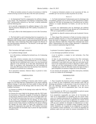 Marine Liability — June 10, 2013
128
9. Where an incident consists of a series of occurrences, it shall be
treated as having occurred on the date of the first such occurrence.
9. Lorsqu’un événement consiste en une succession de faits, on
considère qu’il est survenu à la date du premier de ces faits.
ARTICLE 2 ARTICLE 2
1. An International Fund for compensation for pollution damage,
to be named “The International Oil Pollution Compensation Fund
1992” and hereinafter referred to as “the Fund”, is hereby established
with the following aims:
(a) to provide compensation for pollution damage to the extent
that the protection afforded by the 1992 Liability Convention is in-
adequate;
(b) to give effect to the related purposes set out in this Convention.
1. Un Fonds international d’indemnisation pour les dommages dus
à la pollution, désigné sous le nom de « Fonds international d’indem-
nisation de 1992 pour les dommages dus à la pollution par les hydro-
carbures » et ci-après dénommé « le Fonds », est créé aux fins sui-
vantes :
a) assurer une indemnisation pour les dommages par pollution
dans la mesure où la protection qui découle de la Convention de
1992 sur la responsabilité est insuffisante;
b) atteindre les objectifs connexes prévus par la présente Conven-
tion.
2. The Fund shall in each Contracting State be recognized as a le-
gal person capable under the laws of that State of assuming rights and
obligations and of being a party in legal proceedings before the courts
of that State. Each Contracting State shall recognize the Director of
the Fund (hereinafter referred to as “The Director”) as the legal repre-
sentative of the Fund.
2. Dans chaque État contractant, le Fonds est reconnu comme une
personne juridique pouvant, en vertu de la législation de cet État, as-
sumer des droits et obligations et être partie à toute action engagée
auprès des tribunaux dudit État. Chaque État contractant doit recon-
naître l’Administrateur du Fonds (ci-après dénommé l’« Administra-
teur ») comme le représentant légal du Fonds.
ARTICLE 3 ARTICLE 3
This Convention shall apply exclusively:
(a) to pollution damage caused:
(i) in the territory, including the territorial sea, of a Contracting
State, and
(ii) in the exclusive economic zone of a Contracting State, es-
tablished in accordance with international law, or, if a Contract-
ing State has not established such a zone, in an area beyond and
adjacent to the territorial sea of that State determined by that
State in accordance with international law and extending not
more than 200 nautical miles from the baselines from which the
breadth of its territorial sea is measured;
(b) to preventive measures, wherever taken, to prevent or mini-
mize such damage.
La présente Convention s’applique exclusivement :
a) aux dommages par pollution survenus :
i) sur le territoire, y compris la mer territoriale, d’un État
contractant, et
ii) dans la zone économique exclusive d’un État contractant,
établie conformément au droit international ou, si un État
contractant n’a pas établi cette zone, dans une zone située au-de-
là de la mer territoriale de cet État et adjacente à celle-ci, déter-
minée par cet État conformément au droit international et ne
s’étendant pas au-delà de 200 milles marins des lignes de base à
partir desquelles est mesurée la largeur de la mer territoriale;
b) aux mesures de sauvegarde, où qu’elles soient prises, destinées
à éviter ou à réduire de tels dommages.
COMPENSATION INDEMNISATION
ARTICLE 4 ARTICLE 4
1. For the purpose of fulfilling its function under Article 2, para-
graph 1(a), the Fund shall pay compensation to any person suffering
pollution damage if such person has been unable to obtain full and
adequate compensation for the damage under the terms of the 1992
Liability Convention,
(a) because no liability for the damage arises under the 1992 Lia-
bility Convention;
(b) because the owner liable for the damage under the 1992 Liabil-
ity Convention is financially incapable of meeting his obligations
in full and any financial security that may be provided under Arti-
cle VII of that Convention does not cover or is insufficient to satis-
fy the claims for compensation for the damage; an owner being
treated as financially incapable of meeting his obligations and a fi-
nancial security being treated as insufficient if the person suffering
the damage has been unable to obtain full satisfaction of the
amount of compensation due under the 1992 Liability Convention
after having taken all reasonable steps to pursue the legal remedies
available to him;
1. Pour s’acquitter des fonctions prévues à l’article 2, paragraphe
1a), le Fonds est tenu d’indemniser toute personne ayant subi un
dommage par pollution si cette personne n’a pas été en mesure d’ob-
tenir une réparation équitable des dommages sur la base de la
Convention de 1992 sur la responsabilité pour l’une des raisons
suivantes :
a) la Convention de 1992 sur la responsabilité ne prévoit aucune
responsabilité pour les dommages en question;
b) le propriétaire responsable aux termes de la Convention de
1992 sur la responsabilité est incapable, pour des raisons finan-
cières, de s’acquitter pleinement de ses obligations et toute garantie
financière qui a pu être souscrite en application de l’article VII de
ladite Convention ne couvre pas les dommages en question ou ne
suffit pas pour satisfaire les demandes de réparation de ces dom-
mages. Le propriétaire est considéré comme incapable, pour des
raisons financières, de s’acquitter de ses obligations et la garantie
est considérée comme insuffisante, si la victime du dommage par
pollution, après avoir pris toutes les mesures raisonnables en vue
 