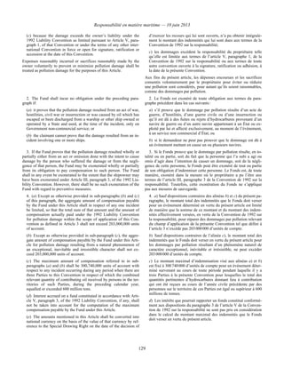 Responsabilité en matière maritime — 10 juin 2013
129
(c) because the damage exceeds the owner’s liability under the
1992 Liability Convention as limited pursuant to Article V, para-
graph 1, of that Convention or under the terms of any other inter-
national Convention in force or open for signature, ratification or
accession at the date of this Convention.
Expenses reasonably incurred or sacrifices reasonably made by the
owner voluntarily to prevent or minimize pollution damage shall be
treated as pollution damage for the purposes of this Article.
d’exercer les recours qui lui sont ouverts, n’a pu obtenir intégrale-
ment le montant des indemnités qui lui sont dues aux termes de la
Convention de 1992 sur la responsabilité;
c) les dommages excèdent la responsabilité du propriétaire telle
qu’elle est limitée aux termes de l’article V, paragraphe 1, de la
Convention de 1992 sur la responsabilité ou aux termes de toute
autre convention ouverte à la signature, ratification ou adhésion, à
la date de la présente Convention.
Aux fins du présent article, les dépenses encourues et les sacrifices
consentis volontairement par le propriétaire pour éviter ou réduire
une pollution sont considérés, pour autant qu’ils soient raisonnables,
comme des dommages par pollution.
2. The Fund shall incur no obligation under the preceding para-
graph if:
(a) it proves that the pollution damage resulted from an act of war,
hostilities, civil war or insurrection or was caused by oil which has
escaped or been discharged from a warship or other ship owned or
operated by a State and used, at the time of the incident, only on
Government non-commercial service; or
(b) the claimant cannot prove that the damage resulted from an in-
cident involving one or more ships.
2. Le Fonds est exonéré de toute obligation aux termes du para-
graphe précédent dans les cas suivants :
a) s’il prouve que le dommage par pollution résulte d’un acte de
guerre, d’hostilités, d’une guerre civile ou d’une insurrection ou
qu’il est dû à des fuites ou rejets d’hydrocarbures provenant d’un
navire de guerre ou d’un autre navire appartenant à un État ou ex-
ploité par lui et affecté exclusivement, au moment de l’événement,
à un service non commercial d’État; ou
b) si le demandeur ne peut pas prouver que le dommage est dû à
un événement mettant en cause un ou plusieurs navires.
3. If the Fund proves that the pollution damage resulted wholly or
partially either from an act or omission done with the intent to cause
damage by the person who suffered the damage or from the negli-
gence of that person, the Fund may be exonerated wholly or partially
from its obligation to pay compensation to such person. The Fund
shall in any event be exonerated to the extent that the shipowner may
have been exonerated under Article III, paragraph 3, of the 1992 Lia-
bility Convention. However, there shall be no such exoneration of the
Fund with regard to preventive measures.
3. Si le Fonds prouve que le dommage par pollution résulte, en to-
talité ou en partie, soit du fait que la personne qui l’a subi a agi ou
omis d’agir dans l’intention de causer un dommage, soit de la négli-
gence de cette personne, le Fonds peut être exonéré de tout ou partie
de son obligation d’indemniser cette personne. Le Fonds est, de toute
manière, exonéré dans la mesure où le propriétaire a pu l’être aux
termes de l’article III, paragraphe 3 de la Convention de 1992 sur la
responsabilité. Toutefois, cette exonération du Fonds ne s’applique
pas aux mesures de sauvegarde.
4. (a) Except as otherwise provided in sub-paragraphs (b) and (c)
of this paragraph, the aggregate amount of compensation payable
by the Fund under this Article shall in respect of any one incident
be limited, so that the total sum of that amount and the amount of
compensation actually paid under the 1992 Liability Convention
for pollution damage within the scope of application of this Con-
vention as defined in Article 3 shall not exceed 203,000,000 units
of account.
(b) Except as otherwise provided in sub-paragraph (c), the aggre-
gate amount of compensation payable by the Fund under this Arti-
cle for pollution damage resulting from a natural phenomenon of
an exceptional, inevitable and irresistible character shall not ex-
ceed 203,000,000 units of account.
(c) The maximum amount of compensation referred to in sub-
paragraphs (a) and (b) shall be 300,740,000 units of account with
respect to any incident occurring during any period when there are
three Parties to this Convention in respect of which the combined
relevant quantity of contributing oil received by persons in the ter-
ritories of such Parties, during the preceding calendar year,
equalled or exceeded 600 million tons.
(d) Interest accrued on a fund constituted in accordance with Arti-
cle V, paragraph 3, of the 1992 Liability Convention, if any, shall
not be taken into account for the computation of the maximum
compensation payable by the Fund under this Article.
(e) The amounts mentioned in this Article shall be converted into
national currency on the basis of the value of that currency by ref-
erence to the Special Drawing Right on the date of the decision of
4. a) Sauf dispositions contraires des alinéas b) et c) du présent pa-
ragraphe, le montant total des indemnités que le Fonds doit verser
pour un événement déterminé en vertu du présent article est limité
de manière que la somme de ce montant et du montant des indem-
nités effectivement versées, en vertu de la Convention de 1992 sur
la responsabilité, pour réparer des dommages par pollution relevant
du champ d’application de la présente Convention tel que défini à
l’article 3 n’excède pas 203 000 000 d’unités de compte.
b) Sauf dispositions contraires de l’alinéa c), le montant total des
indemnités que le Fonds doit verser en vertu du présent article pour
les dommages par pollution résultant d’un phénomène naturel de
caractère exceptionnel, inévitable et irrésistible, ne peut excéder
203 000 000 d’unités de compte.
c) Le montant maximal d’indemnisation visé aux alinéas a) et b)
est fixé à 300 740 000 d’unités de compte pour un événement déter-
miné survenant au cours de toute période pendant laquelle il y a
trois Parties à la présente Convention pour lesquelles le total des
quantités pertinentes d’hydrocarbures donnant lieu à contribution
qui ont été reçues au cours de l’année civile précédente par des
personnes sur le territoire de ces Parties est égal ou supérieur à 600
millions de tonnes.
d) Les intérêts que pourrait rapporter un fonds constitué conformé-
ment aux dispositions du paragraphe 3 de l’article V de la Conven-
tion de 1992 sur la responsabilité ne sont pas pris en considération
dans le calcul du montant maximal des indemnités que le Fonds
doit verser en vertu du présent article.
 