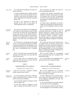 Marine Liability — June 10, 2013
4
Parties to action 11. A person who commences an action un-
der this Part shall
(a) take reasonable steps to identify and join
as parties to the action all persons who are
entitled or who claim to be entitled to dam-
ages as dependants of the injured or deceased
person; and
(b) state in the statement of claim the
grounds for the claim of each person on
whose behalf the action is commenced.
11. La personne qui intente une action en
vertu de la présente partie doit :
a) prendre des mesures raisonnables pour
identifier et joindre comme parties à l’action
les personnes qui ont droit ou prétendent
avoir droit à des dommages-intérêts en tant
que personnes à charge aux termes de la pré-
sente partie;
b) énoncer, dans sa déclaration, les motifs à
l’appui de la réclamation de chacune des per-
sonnes au nom desquelles l’action est inten-
tée.
Parties à l’action
One action for
same cause
12. Claims for the benefit of the dependants
of an injured or deceased person may be made
in more than one action but, on the application
of any party, actions for the benefit of the de-
pendants of the same injured or deceased per-
son may be consolidated in one action or tried
together in the same court of competent juris-
diction.
12. Les réclamations présentées en vertu de
la présente partie pour le compte de deux ou
plusieurs personnes à charge d’une personne
blessée ou décédée peuvent l’être dans le cadre
de plusieurs actions. Toutefois, celles-ci
peuvent être jointes ou instruites ensemble de-
vant le même tribunal compétent à la demande
de toute partie.
Une seule action
pour la même
cause
Actions by
different
claimants
13. If actions are commenced for the benefit
of two or more persons claiming to be entitled
to damages under this Part as dependants of an
injured or deceased person, the court may make
any order or determination that it considers
just.
13. Lorsque des actions sont intentées pour
le compte de deux ou plusieurs personnes qui
prétendent avoir droit, en tant que personnes à
charge d’une personne blessée ou décédée, à
des dommages-intérêts en vertu de la présente
partie, le tribunal peut rendre l’ordonnance ou
la décision qu’il juge équitable.
Actions
concurrentes
Limitation
period
14. (1) No action may be commenced under
subsection 6(1) later than two years after the
cause of action arose.
14. (1) L’action fondée sur le paragraphe
6(1) se prescrit par deux ans à compter du fait
générateur du litige.
Prescription :
blessures
Limitation
period
(2) No action may be commenced under
subsection 6(2) later than two years after the
death of the deceased person.
(2) L’action fondée sur le paragraphe 6(2) se
prescrit par deux ans à compter du décès.
Prescription :
décès
PART 2 PARTIE 2
APPORTIONMENT OF LIABILITY PARTAGE DE LA RESPONSABILITÉ
INTERPRETATION AND APPLICATION DÉFINITION ET CHAMP D’APPLICATION
Definition of
“earnings”
15. (1) In this Part, “earnings” includes
freight, passage money and hire.
15. (1) Pour l’application de la présente
partie, sont assimilés au revenu le fret et les
droits de passage et de louage.
Assimilation
Meaning of loss
caused by ship
(2) For the purposes of this Part, a reference
to loss caused by the fault or neglect of a ship
shall be construed as including
(a) any salvage expenses consequent on that
fault or neglect; and
(b) any other expenses consequent on that
fault or neglect and recoverable at law by
(2) Pour l’application de la présente partie,
toute mention de la perte causée par une faute
ou une négligence imputable à un navire vaut
notamment mention :
a) de toute indemnité de sauvetage résultant
de cette faute ou de cette négligence;
b) des autres frais résultant de cette faute ou
de cette négligence et recouvrables en justice
Extension de
sens
 