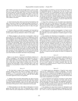 Responsabilité en matière maritime — 10 juin 2013
131
1992 Liability Convention has been brought before a court in a State
Party to the 1992 Liability Convention but not to this Convention,
any action against the Fund under Article 4 of this Convention shall
at the option of the claimant be brought either before a court of the
State where the Fund has its headquarters or before any court of a
State Party to this Convention competent under Article IX of the
1992 Liability Convention.
mage par pollution est intentée en vertu de la Convention de 1992 sur
la responsabilité devant un tribunal d’un État qui est Partie à la
Convention de 1992 sur la responsabilité sans être en même temps
Partie à la présente Convention, toute action contre le Fonds visée à
l’article 4 de la présente Convention peut, au choix du demandeur,
être intentée soit devant le tribunal compétent de l’État où se trouve
le siège principal du Fonds, soit devant tout tribunal d’un État Partie
à cette convention et qui a compétence en vertu de l’article IX de la
Convention de 1992 sur la responsabilité.
4. Each Contracting State shall ensure that the Fund shall have the
right to intervene as a party to any legal proceedings instituted in ac-
cordance with Article IX of the 1992 Liability Convention before a
competent court of that State against the owner of a ship or his guar-
antor.
4. Chaque État contractant est tenu de prendre toutes dispositions
nécessaires pour que le Fonds puisse se porter partie intervenante
dans toute procédure judiciaire introduite, conformément à l’article
IX de la Convention de 1992 sur la responsabilité, devant un tribunal
compétent de cet État, contre le propriétaire d’un navire ou son ga-
rant.
5. Except as otherwise provided in paragraph 6, the Fund shall not
be bound by any judgment or decision in proceedings to which it has
not been a party or by any settlement to which it is not a party.
5. Sauf dispositions contraires du paragraphe 6, le Fonds n’est lié
par aucun jugement ou autre décision rendue à la suite d’une procé-
dure judiciaire, ni par aucun règlement à l’amiable auxquels il n’a pas
été partie.
6. Without prejudice to the provisions of paragraph 4, where an
action under the 1992 Liability Convention for compensation for pol-
lution damage has been brought against an owner or his guarantor be-
fore a competent court in a Contracting State, each party to the pro-
ceedings shall be entitled under the national law of that State to notify
the Fund of the proceedings. Where such notification has been made
in accordance with the formalities required by the law of the court
seized and in such time and in such a manner that the Fund has in fact
been in a position effectively to intervene as a party to the proceed-
ings, any judgment rendered by the court in such proceedings shall,
after it has become final and enforceable in the State where the judg-
ment was given, become binding upon the Fund in the sense that the
facts and findings in that judgment may not be disputed by the Fund
even if the Fund has not actually intervened in the proceedings.
6. Sans préjudice des dispositions du paragraphe 4, si une action
en réparation de dommage par pollution a été intentée devant un tri-
bunal compétent d’un État contractant contre un propriétaire ou son
garant, aux termes de la Convention de 1992 sur la responsabilité, la
loi nationale de l’État en question doit permettre à toute partie à la
procédure de notifier cette action au Fonds. Si une telle notification a
été faite suivant les modalités prescrites par la loi de l’État où se
trouve le tribunal saisi en laissant au Fonds un délai suffisant pour
pouvoir intervenir utilement comme partie à la procédure, tout juge-
ment rendu par le tribunal dans cette procédure et qui est devenu défi-
nitif et exécutoire dans l’État où il a été prononcé est opposable au
Fonds, même si celui-ci n’est pas intervenu dans la procédure, en ce
sens qu’il n’est pas en droit de contester les motifs et le dispositif du
jugement.
ARTICLE 8 ARTICLE 8
Subject to any decision concerning the distribution referred to in
Article 4, paragraph 5, any judgment given against the Fund by a
court having jurisdiction in accordance with Article 7, paragraphs 1
and 3, shall, when it has become enforceable in the State of origin
and is in that State no longer subject to ordinary forms of review, be
recognized and enforceable in each Contracting State on the same
conditions as are prescribed in Article X of the 1992 Liability Con-
vention.
Sous réserve de toute décision concernant la répartition prévue à
l’article 4, paragraphe 5, tout jugement rendu contre le Fonds par un
tribunal compétent en vertu de l’article 7, paragraphes 1 et 3, et qui,
dans l’État d’origine, est devenu exécutoire et ne peut plus faire l’ob-
jet d’un recours ordinaire est reconnu exécutoire dans tout État
contractant aux conditions prévues à l’article X de la Convention de
1992 sur la responsabilité.
ARTICLE 9 ARTICLE 9
1. The Fund shall, in respect of any amount of compensation for
pollution damage paid by the Fund in accordance with Article 4,
paragraph 1, of this Convention, acquire by subrogation the rights
that the person so compensated may enjoy under the 1992 Liability
Convention against the owner or his guarantor.
1. Le Fonds acquiert par subrogation, à l’égard de toute somme
versée par lui, conformément à l’article 4, paragraphe 1, de la pré-
sente Convention, en réparation de dommages par pollution, tous les
droits qui, en vertu de la Convention de 1992 sur la responsabilité, se-
raient dévolus à la personne ainsi indemnisée et qu’elle aurait pu faire
valoir contre le propriétaire ou son garant.
2. Nothing in this Convention shall prejudice any right of recourse
or subrogation of the Fund against persons other than those referred
to in the preceding paragraph. In any event the right of the Fund to
subrogation against such person shall not be less favourable than that
of an insurer of the person to whom compensation has been paid.
2. Aucune disposition de la présente Convention ne porte atteinte
aux droits de recours ou de subrogation du Fonds contre des per-
sonnes autres que celles qui sont visées aux paragraphes précédents.
En toute hypothèse le Fonds bénéficie d’un droit de subrogation à
l’encontre de telles personnes qui ne saurait être moindre que celui
dont dispose l’assureur de la personne indemnisée.
3. Without prejudice to any other rights of subrogation or recourse
against the Fund which may exist, a Contracting State or agency
thereof which has paid compensation for pollution damage in accor-
3. Sans préjudice des autres droits éventuels de subrogation ou de
recours contre le Fonds, un État contractant ou organisme de cet État
qui a versé, en vertu de sa législation nationale, des indemnités pour
 