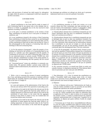 Marine Liability — June 10, 2013
132
dance with provisions of national law shall acquire by subrogation
the rights which the person so compensated would have enjoyed un-
der this Convention.
des dommages par pollution est subrogé aux droits que la personne
indemnisée aurait eus en vertu de la présente Convention.
CONTRIBUTIONS CONTRIBUTIONS
ARTICLE 10 ARTICLE 10
1. Annual contributions to the Fund shall be made in respect of
each Contracting State by any person who, in the calendar year re-
ferred to in Article 12, paragraph 2(a) or (b), has received in total
quantities exceeding 150,000 tons:
(a) in the ports or terminal installations in the territory of that
State contributing oil carried by sea to such ports or terminal in-
stallations; and
(b) in any installations situated in the territory of that Contracting
State contributing oil which has been carried by sea and discharged
in a port or terminal installation of a non-Contracting State, provid-
ed that contributing oil shall only be taken into account by virtue of
this sub-paragraph on first receipt in a Contracting State after its
discharge in that non-Contracting State.
1. Les contributions annuelles au Fonds sont versées, en ce qui
concerne chacun des États contractants, par toute personne qui, au
cours de l’année civile mentionnée à l’article 12, paragraphe 2, alinéa
a) ou b), a reçu des quantités totales supérieures à 150 000 tonnes :
a) d’hydrocarbures donnant lieu à contribution transportés par mer
jusqu’à destination dans des ports ou installations terminales si-
tuées sur le territoire de cet État; et
b) d’hydrocarbures donnant lieu à contribution transportés par mer
et déchargés dans un port ou dans une installation terminale d’un
État non contractant, dans toute installation située sur le territoire
d’un État contractant, étant entendu que les hydrocarbures donnant
lieu à contribution ne sont pris en compte, en vertu du présent
sous-paragraphe, que lors de leur première réception dans l’État
contractant après leur déchargement dans l’État non contractant.
2. (a) For the purposes of paragraph 1, where the quantity of con-
tributing oil received in the territory of a Contracting State by any
person in a calendar year when aggregated with the quantity of
contributing oil received in the same Contracting State in that year
by any associated person or persons exceeds 150,000 tons, such
person shall pay contributions in respect of the actual quantity re-
ceived by him notwithstanding that that quantity did not exceed
150,000 tons.
(b) “Associated person” means any subsidiary or commonly con-
trolled entity. The question whether a person comes within this
definition shall be determined by the national law of the State con-
cerned.
2. a) Aux fins du paragraphe 1 du présent article, lorsque le mon-
tant total des quantités d’hydrocarbures donnant lieu à contribution
qui ont été reçues au cours d’une année civile par une personne sur
le territoire d’un État contractant et des quantités d’hydrocarbures
donnant lieu à contribution qui ont été reçues au cours de la même
année sur ce territoire par une ou plusieurs personnes associées,
dépasse 150 000 tonnes, cette personne est tenue de verser des
contributions calculées en fonction des quantités d’hydrocarbures
effectivement reçues par elle, nonobstant le fait que ces quantités
ne dépassent pas 150 000 tonnes.
b) Par « personne associée » on entend toute filiale ou entité sous
contrôle commun. La législation nationale de l’État intéressé déter-
mine les personnes qui sont visées par cette définition.
ARTICLE 12 ARTICLE 12
1. With a view to assessing the amount of annual contributions
due, if any, and taking account of the necessity to maintain sufficient
liquid funds, the Assembly shall for each calendar year make an esti-
mate in the form of a budget of:
(i) Expenditure
(a) costs and expenses of the administration of the Fund in the
relevant year and any deficit from operations in preceding years;
(b) payments to be made by the Fund in the relevant year for the
satisfaction of claims against the Fund due under Article 4, in-
cluding repayment on loans previously taken by the Fund for the
satisfaction of such claims, to the extent that the aggregate
amount of such claims in respect of any one incident does not
exceed four million units of account;
(c) payments to be made by the Fund in the relevant year for the
satisfaction of claims against the Fund due under Article 4, in-
cluding repayments on loans previously taken by the Fund for
the satisfaction of such claims, to the extent that the aggregate
1. Pour déterminer, s’il y a lieu, le montant des contributions an-
nuelles, l’Assemblée établit pour chaque année civile, en tenant
compte de la nécessité d’avoir suffisamment de liquidités, une esti-
mation présentée sous forme de budget comme suit :
i) Dépenses
a) Frais et dépenses prévus pour l’administration du Fonds au
cours de l’année considérée et pour la couverture de tout déficit
résultant des opérations des années précédentes;
b) Versements que le Fonds devra vraisemblablement effectuer
au cours de l’année considérée pour régler les indemnités dues
en application de l’article 4, dans la mesure où le montant total
des sommes versées, y compris le remboursement des emprunts
contractés antérieurement par le Fonds pour s’acquitter de ses
obligations, ne dépasse pas quatre millions d’unités de compte
par événement;
c) Versements que le Fonds devra vraisemblablement effectuer
au cours de l’année considérée pour régler les sommes dues en
application de l’article 4, y compris le remboursement des prêts
contractés antérieurement par le Fonds pour s’acquitter de ses
 