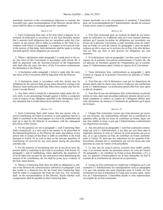 Marine Liability — June 10, 2013
134
manifestly insolvent or the circumstances otherwise so warrant, the
Assembly may, upon recommendation of the Director, decide that no
action shall be taken or continued against the contributor.
tement insolvable ou si les circonstances le justifient, l’Assemblée
peut, sur la recommandation de l’Administrateur, décider de renoncer
à toute action contre le contributaire.
ARTICLE 14 ARTICLE 14
1. Each Contracting State may at the time when it deposits its in-
strument of ratification or accession or at any time thereafter declare
that it assumes itself obligations that are incumbent under this Con-
vention on any person who is liable to contribute to the Fund in ac-
cordance with Article 10, paragraph 1, in respect of oil received with-
in the territory of that State. Such declaration shall be made in writing
and shall specify which obligations are assumed.
1. Tout État contractant peut, au moment du dépôt de son instru-
ment de ratification ou d’adhésion ainsi qu’à tout moment ultérieur,
déclarer qu’il assume lui-même les obligations qui incombent, aux
termes de la présente Convention, à toute personne tenue de contri-
buer au Fonds, en vertu de l’article 10, paragraphe 1, pour les hydro-
carbures qu’elle a reçus sur le territoire de cet État. Une telle déclara-
tion est faite par écrit et doit préciser les obligations qui sont
assumées.
2. Where a declaration under paragraph 1 is made prior to the en-
try into force of this Convention in accordance with Article 40, it
shall be deposited with the Secretary-General of the Organization
who shall after the entry into force of the Convention communicate
the declaration to the Director.
2. Si la déclaration visée au paragraphe 1 est faite avant l’entrée en
vigueur de la présente Convention conformément à l’article 40, elle
est adressée au Secrétaire général de l’Organisation qui la commu-
nique à l’Administrateur après l’entrée en vigueur de la Convention.
3. A declaration under paragraph 1 which is made after the entry
into force of this Convention shall be deposited with the Director.
3. Toute déclaration faite, conformément au paragraphe 1, après
l’entrée en vigueur de la présente Convention est adressée à l’Admi-
nistrateur.
4. A declaration made in accordance with this Article may be
withdrawn by the relevant State giving notice thereof in writing to the
Director. Such notification shall take effect three months after the Di-
rector’s receipt thereof.
4. Tout État qui a fait la déclaration visée par les dispositions du
présent article peut la retirer sous réserve d’adresser une notification
écrite à l’Administrateur. La notification prend effet trois mois après
sa date de réception.
5. Any State which is bound by a declaration made under this Ar-
ticle shall, in any proceedings brought against it before a competent
court in respect of any obligation specified in the declaration, waive
any immunity that it would otherwise be entitled to invoke.
5. Tout État lié par une déclaration faite conformément au présent
article est tenu, dans toute procédure judiciaire intentée devant un tri-
bunal compétent et relative au respect de l’obligation définie dans
cette déclaration, de renoncer à l’immunité de juridiction qu’il aurait
pu invoquer.
ARTICLE 15 ARTICLE 15
1. Each Contracting State shall ensure that any person who re-
ceives contributing oil within its territory in such quantities that he is
liable to contribute to the Fund appears on a list to be established and
kept up to date by the Director in accordance with the subsequent
provisions of this Article.
1. Chaque État contractant s’assure que toute personne qui reçoit,
sur son territoire, des hydrocarbures donnant lieu à contribution en
quantités telles qu’elle est tenue de contribuer au Fonds, figure sur
une liste établie et tenue à jour par l’Administrateur conformément
aux dispositions suivantes.
2. For the purposes set out in paragraph 1, each Contracting State
shall communicate, at a time and in the manner to be prescribed in
the Internal Regulations, to the Director the name and address of any
person who in respect of that State is liable to contribute to the Fund
pursuant to Article 10, as well as data on the relevant quantities of
contributing oil received by any such person during the preceding
calendar year.
2. Aux fins prévues au paragraphe 1, tout État contractant commu-
nique par écrit à l’Administrateur, à une date qui sera fixée dans le
règlement intérieur, le nom et l’adresse de toute personne qui est te-
nue, en ce qui concerne cet État, de contribuer au Fonds conformé-
ment à l’article 10, ainsi que des indications sur les quantités d’hy-
drocarbures donnant lieu à contribution qui ont été reçues par cette
personne au cours de l’année civile précédente.
3. For the purposes of ascertaining who are, at any given time, the
persons liable to contribute to the Fund in accordance with Article 10,
paragraph 1, and of establishing, where applicable, the quantities of
oil to be taken into account for any such person when determining the
amount of his contribution, the list shall be prima facie evidence of
the facts stated therein.
3. La liste fait foi jusqu’à preuve contraire pour établir quelles
sont, à un moment donné, les personnes tenues, en vertu de l’article
10, paragraphe 1, de contribuer au Fonds et pour déterminer, s’il y a
lieu, les quantités d’hydrocarbures sur la base desquelles est fixé le
montant de la contribution de chacune de ces personnes.
4. Where a Contracting State does not fulfil its obligations to sub-
mit to the Director the communication referred to in paragraph 2 and
this results in a financial loss for the Fund, that Contracting State
shall be liable to compensate the Fund for such loss. The Assembly
shall, on the recommendation of the Director, decide whether such
compensation shall be payable by that Contracting State.
4. Lorsqu’un État contractant ne remplit pas l’obligation qu’il a de
soumettre à l’Administrateur les renseignements visés au paragraphe
2 et que cela entraîne une perte financière pour le Fonds, cet État
contractant est tenu d’indemniser le Fonds pour la perte subie. Après
avis de l’Administrateur, l’Assemblée décide si cette indemnisation
est exigible de cet État contractant.
 