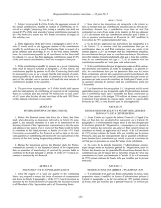Responsabilité en matière maritime — 10 juin 2013
135
ARTICLE 36 TER ARTICLE 36 TER
1. Subject to paragraph 4 of this Article, the aggregate amount of
the annual contributions payable in respect of contributing oil re-
ceived in a single Contracting State during a calendar year shall not
exceed 27.5% of the total amount of annual contributions pursuant to
the 1992 Protocol to amend the 1971 Fund Convention, in respect of
that calendar year.
1. Sous réserve des dispositions du paragraphe 4 du présent ar-
ticle, le montant total des contributions annuelles dues au titre des hy-
drocarbures donnant lieu à contribution reçus dans un seul État
contractant au cours d’une année civile donnée ne doit pas dépasser
27,5 % du montant total des contributions annuelles pour l’année ci-
vile en question conformément au Protocole de 1992 modifiant la
Convention de 1971 portant création du Fonds.
2. If the application of the provisions in paragraphs 2 and 3 of Ar-
ticle 12 would result in the aggregate amount of the contributions
payable by contributors in a single Contracting State in respect of a
given calendar year exceeding 27.5% of the total annual contribu-
tions, the contributions payable by all contributors in that State shall
be reduced pro rata so that their aggregate contributions equal 27.5%
of the total annual contributions to the Fund in respect of that year.
2. Si, du fait de l’application des dispositions des paragraphes 2 et
3 de l’article 12, le montant total des contributions dues par les
contributaires dans un seul État contractant pour une année civile
donnée dépasse 27,5 % du montant total des contributions annuelles,
les contributions dues par tous les contributaires dans cet État doivent
alors être réduites proportionnellement, afin que le total des contribu-
tions de ces contributaires soit égal à 27,5 % du montant total des
contributions annuelles au Fonds pour cette même année.
3. If the contributions payable by persons in a given Contracting
State shall be reduced pursuant to paragraph 2 of this Article, the
contributions payable by persons in all other Contracting States shall
be increased pro rata so as to ensure that the total amount of contri-
butions payable by all persons liable to contribute to the Fund in re-
spect of the calendar year in question will reach the total amount of
contributions decided by the Assembly.
3. Si les contributions dues par les personnes dans un État contrac-
tant déterminé sont réduites, en vertu du paragraphe 2 du présent ar-
ticle, les contributions dues par les personnes dans tous les autres
États contractants doivent être augmentées proportionnellement afin
de garantir que le montant total des contributions dues par toutes les
personnes qui sont tenues de contribuer au Fonds pour l’année civile
en question atteindra le montant total des contributions arrêté par
l’Assemblée.
4. The provisions in paragraphs 1 to 3 of this Article shall operate
until the total quantity of contributing oil received in all Contracting
States in a calendar year has reached 750 million tons or until a peri-
od of 5 years after the date of entry into force of the said 1992 Proto-
col has elapsed, whichever occurs earlier.
4. Les dispositions des paragraphes 1 à 3 du présent article seront
applicables jusqu’à ce que la quantité totale d’hydrocarbures donnant
lieu à contribution reçus dans l’ensemble des États contractants au
cours d’une année civile atteigne 750 millions de tonnes ou jusqu’à
l’expiration d’une période de cinq ans après l’entrée en vigueur dudit
Protocole de 1992, si cette dernière date est plus rapprochée.
ARTICLE 29 ARTICLE 29
INFORMATION ON CONTRIBUTING OIL RENSEIGNEMENTS RELATIFS AUX HYDROCARBURES
DONNANT LIEU À CONTRIBUTION
1. Before this Protocol comes into force for a State, that State
shall, when depositing an instrument referred to in Article 28, para-
graph 5, and annually thereafter at a date to be determined by the
Secretary-General of the Organization, communicate to him the name
and address of any person who in respect of that State would be liable
to contribute to the Fund pursuant to Article 10 of the 1971 Fund
Convention as amended by this Protocol as well as data on the rele-
vant quantities of contributing oil received by any such person in the
territory of that State during the preceding calendar year.
1. Avant l’entrée en vigueur du présent Protocole à l’égard d’un
État, cet État doit, lors du dépôt d’un instrument visé à l’article 28,
paragraphe 5, et ultérieurement chaque année à une date désignée par
le Secrétaire général de l’Organisation, communiquer à ce dernier le
nom et l’adresse des personnes qui, pour cet État, seraient tenues de
contribuer au Fonds, en application de l’article 10 de la Convention
de 1971 portant création du Fonds, telle que modifiée par le présent
Protocole, ainsi que des renseignements sur les quantités d’hydrocar-
bures donnant lieu à contribution qui ont été reçues sur le territoire de
cet État par ces personnes au cours de l’année civile précédente.
2. During the transitional period, the Director shall, for Parties,
communicate annually to the Secretary-General of the Organization
data on quantities of contributing oil received by persons liable to
contribute to the Fund pursuant to Article 10 of the 1971 Fund Con-
vention as amended by this Protocol.
2. Au cours de la période transitoire, l’Administrateur commu-
nique chaque année au Secrétaire général de l’Organisation, pour les
Parties, des données sur les quantités d’hydrocarbures donnant lieu à
contribution qui ont été reçues par les personnes tenues de verser une
contribution au Fonds conformément à l’article 10 de la Convention
de 1971 portant création du Fonds, telle que modifiée par le présent
Protocole.
ARTICLE 33 ARTICLE 33
AMENDMENT OF COMPENSATION LIMITS MODIFICATIONS DES LIMITES D’INDEMNISATION
1. Upon the request of at least one quarter of the Contracting
States, any proposal to amend the limits of amounts of compensation
laid down in Article 4, paragraph 4, of the 1971 Fund Convention as
amended by this Protocol shall be circulated by the Secretary-General
to all Members of the Organization and to all Contracting States.
1. À la demande d’un quart des États contractants au moins, toute
proposition visant à modifier les limites d’indemnisation prévues à
l’article 4, paragraphe 4, de la Convention de 1971 portant création
du Fonds, telle que modifiée par le présent Protocole, est diffusée par
 