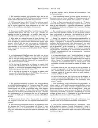 Marine Liability — June 10, 2013
136
le Secrétaire général à tous les Membres de l’Organisation et à tous
les États contractants.
2. Any amendment proposed and circulated as above shall be sub-
mitted to the Legal Committee of the Organization for consideration
at a date at least six months after the date of its circulation.
2. Tout amendement proposé et diffusé suivant la procédure ci-
dessus est soumis au Comité juridique de l’Organisation pour qu’il
l’examine six mois au moins après la date à laquelle il a été diffusé.
3. All Contracting States to the 1971 Fund Convention as amend-
ed by this Protocol, whether or not Members of the Organization,
shall be entitled to participate in the proceedings of the Legal Com-
mittee for the consideration and adoption of amendments.
3. Tous les États contractants à la Convention de 1971 portant
création du Fonds, telle que modifiée par le présent Protocole, qu’ils
soient ou non Membres de l’Organisation, sont autorisés à participer
aux délibérations du Comité juridique en vue d’examiner et d’adopter
les amendements.
4. Amendments shall be adopted by a two-thirds majority of the
Contracting States present and voting in the Legal Committee, ex-
panded as provided for in paragraph 3, on condition that at least one
half of the Contracting States shall be present at the time of voting.
4. Les amendements sont adoptés à la majorité des deux tiers des
États contractants présents et votants au sein du Comité juridique
élargi conformément au paragraphe 3, à condition que la moitié au
moins des États contractants soient présents au moment du vote.
5. When acting on a proposal to amend the limits, the Legal Com-
mittee shall take into account the experience of incidents and in par-
ticular the amount of damage resulting therefrom and changes in the
monetary values. It shall also take into account the relationship be-
tween the limits in Article 4, paragraph 4, of the 1971 Fund Conven-
tion as amended by this Protocol and those in Article V, paragraph 1
of the International Convention on Civil Liability for Oil Pollution
Damage, 1992.
5. Lorsqu’il se prononce sur une proposition visant à modifier les
limites, le Comité juridique tient compte de l’expérience acquise en
matière d’événements et, en particulier, du montant des dommages en
résultant et des fluctuations de la valeur des monnaies. Il tient égale-
ment compte des rapports qui existent entre les limites prévues à l’ar-
ticle 4, paragraphe 4, de la Convention de 1971 portant création du
Fonds, telle que modifiée par le présent Protocole, et les limites pré-
vues à l’article V, paragraphe 1, de la Convention internationale de
1992 sur la responsabilité civile pour les dommages dus à la pollution
par les hydrocarbures.
6. (a) No amendment of the limits under this Article may be con-
sidered before 15 January 1998 nor less than five years from the
date of entry into force of a previous amendment under this Arti-
cle. No amendment under this Article shall be considered before
this Protocol has entered into force.
(b) No limit may be increased so as to exceed an amount which
corresponds to the limit laid down in the 1971 Fund Convention as
amended by this Protocol increased by six per cent per year calcu-
lated on a compound basis from 15 January 1993.
(c) No limit may be increased so as to exceed an amount which
corresponds to the limit laid down in the 1971 Fund Convention as
amended by this Protocol multiplied by three.
6. a) Aucun amendement visant à modifier les limites en vertu du
présent article ne peut être examiné avant le 15 janvier 1998 ni
avant l’expiration d’un délai de cinq ans à compter de la date d’en-
trée en vigueur d’un amendement antérieur adopté en vertu du pré-
sent article. Aucun amendement prévu en vertu du présent article
ne peut être examiné avant l’entrée en vigueur du présent Proto-
cole.
b) Aucune limite ne peut être relevée au point de dépasser un
montant correspondant à la limite fixée dans la Convention de
1971 portant création du Fonds, telle que modifiée par le présent
Protocole, majorée de six pour cent par an, en intérêt composé, à
compter du 15 janvier 1993.
c) Aucune limite ne peut être relevée au point de dépasser un
montant correspondant au triple de la limite fixée dans la Conven-
tion de 1971 portant création du Fonds, telle que modifiée par le
présent Protocole.
7. Any amendment adopted in accordance with paragraph 4 shall
be notified by the Organization to all Contracting States. The amend-
ment shall be deemed to have been accepted at the end of a period of
eighteen months after the date of notification unless within that peri-
od not less than one quarter of the States that were Contracting States
at the time of the adoption of the amendment by the Legal Committee
have communicated to the Organization that they do not accept the
amendment in which case the amendment is rejected and shall have
no effect.
7. Tout amendement adopté conformément au paragraphe 4 du
présent article est notifié par l’Organisation à tous les États contrac-
tants. L’amendement est réputé avoir été accepté à l’expiration d’un
délai de dix-huit mois après la date de sa notification, à moins que,
durant cette période, un quart au moins des États qui étaient États
contractants au moment de l’adoption de l’amendement par le Comité
juridique ne fassent savoir à l’Organisation qu’ils ne l’acceptent pas,
auquel cas l’amendement est rejeté et n’a pas d’effet.
8. An amendment deemed to have been accepted in accordance
with paragraph 7 shall enter into force eighteen months after its ac-
ceptance.
8. Un amendement réputé avoir été accepté conformément au pa-
ragraphe 7 entre en vigueur dix-huit mois après son acceptation.
9. All Contracting States shall be bound by the amendment, unless
they denounce this Protocol in accordance with Article 34, para-
graphs 1 and 2, at least six months before the amendment enters into
force. Such denunciation shall take effect when the amendment enters
into force.
9. Tous les États contractants sont liés par l’amendement, à moins
qu’ils ne dénoncent le présent Protocole conformément à l’article 34,
paragraphes 1 et 2, six mois au moins avant l’entrée en vigueur de cet
amendement. Cette dénonciation prend effet lorsque ledit amende-
ment entre en vigueur.
 