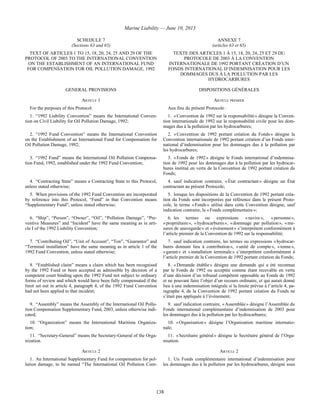 Marine Liability — June 10, 2013
138
SCHEDULE 7
(Sections 63 and 65)
ANNEXE 7
(articles 63 et 65)
TEXT OF ARTICLES 1 TO 15, 18, 20, 24, 25 AND 29 OF THE
PROTOCOL OF 2003 TO THE INTERNATIONAL CONVENTION
ON THE ESTABLISHMENT OF AN INTERNATIONAL FUND
FOR COMPENSATION FOR OIL POLLUTION DAMAGE, 1992
TEXTE DES ARTICLES 1 À 15, 18, 20, 24, 25 ET 29 DU
PROTOCOLE DE 2003 À LA CONVENTION
INTERNATIONALE DE 1992 PORTANT CRÉATION D’UN
FONDS INTERNATIONAL D’INDEMNISATION POUR LES
DOMMAGES DUS À LA POLLUTION PAR LES
HYDROCARBURES
GENERAL PROVISIONS DISPOSITIONS GÉNÉRALES
ARTICLE 1 ARTICLE PREMIER
For the purposes of this Protocol: Aux fins du présent Protocole :
1. “1992 Liability Convention” means the International Conven-
tion on Civil Liability for Oil Pollution Damage, 1992;
1. « Convention de 1992 sur la responsabilité » désigne la Conven-
tion internationale de 1992 sur la responsabilité civile pour les dom-
mages dus à la pollution par les hydrocarbures;
2. “1992 Fund Convention” means the International Convention
on the Establishment of an International Fund for Compensation for
Oil Pollution Damage, 1992;
2. « Convention de 1992 portant création du Fonds » désigne la
Convention internationale de 1992 portant création d’un Fonds inter-
national d’indemnisation pour les dommages dus à la pollution par
les hydrocarbures;
3. “1992 Fund” means the International Oil Pollution Compensa-
tion Fund, 1992, established under the 1992 Fund Convention;
3. « Fonds de 1992 » désigne le Fonds international d’indemnisa-
tion de 1992 pour les dommages dus à la pollution par les hydrocar-
bures institué en vertu de la Convention de 1992 portant création du
Fonds;
4. “Contracting State” means a Contracting State to this Protocol,
unless stated otherwise;
4. sauf indication contraire, « État contractant » désigne un État
contractant au présent Protocole;
5. When provisions of the 1992 Fund Convention are incorporated
by reference into this Protocol, “Fund” in that Convention means
“Supplementary Fund”, unless stated otherwise;
5. lorsque les dispositions de la Convention de 1992 portant créa-
tion du Fonds sont incorporées par référence dans le présent Proto-
cole, le terme « Fonds » utilisé dans cette Convention désigne, sauf
indication contraire, le « Fonds complémentaire »;
6. “Ship”, “Person”, “Owner”, “Oil”, “Pollution Damage”, “Pre-
ventive Measures” and “Incident” have the same meaning as in arti-
cle I of the 1992 Liability Convention;
6. les termes ou expressions « navire », « personne »,
« propriétaire », « hydrocarbures », « dommage par pollution », « me-
sures de sauvegarde » et « événement » s’interprètent conformément à
l’article premier de la Convention de 1992 sur la responsabilité;
7. “Contributing Oil”, “Unit of Account”, “Ton”, “Guarantor” and
“Terminal installation” have the same meaning as in article 1 of the
1992 Fund Convention, unless stated otherwise;
7. sauf indication contraire, les termes ou expressions « hydrocar-
bures donnant lieu à contribution », « unité de compte », « tonne »,
« garant » et « installation terminale » s’interprètent conformément à
l’article premier de la Convention de 1992 portant création du Fonds;
8. “Established claim” means a claim which has been recognised
by the 1992 Fund or been accepted as admissible by decision of a
competent court binding upon the 1992 Fund not subject to ordinary
forms of review and which would have been fully compensated if the
limit set out in article 4, paragraph 4, of the 1992 Fund Convention
had not been applied to that incident;
8. « Demande établie » désigne une demande qui a été reconnue
par le Fonds de 1992 ou acceptée comme étant recevable en vertu
d’une décision d’un tribunal compétent opposable au Fonds de 1992
et ne pouvant faire l’objet d’un recours ordinaire, et qui aurait donné
lieu à une indemnisation intégrale si la limite prévue à l’article 4, pa-
ragraphe 4, de la Convention de 1992 portant création du Fonds ne
s’était pas appliquée à l’événement;
9. “Assembly” means the Assembly of the International Oil Pollu-
tion Compensation Supplementary Fund, 2003, unless otherwise indi-
cated;
9. sauf indication contraire, « Assemblée » désigne l’Assemblée du
Fonds international complémentaire d’indemnisation de 2003 pour
les dommages dus à la pollution par les hydrocarbures;
10. “Organization” means the International Maritime Organiza-
tion;
10. « Organisation » désigne l’Organisation maritime internatio-
nale;
11. “Secretary-General” means the Secretary-General of the Orga-
nization.
11. « Secrétaire général » désigne le Secrétaire général de l’Orga-
nisation.
ARTICLE 2 ARTICLE 2
1. An International Supplementary Fund for compensation for pol-
lution damage, to be named “The International Oil Pollution Com-
1. Un Fonds complémentaire international d’indemnisation pour
les dommages dus à la pollution par les hydrocarbures, désigné sous
 