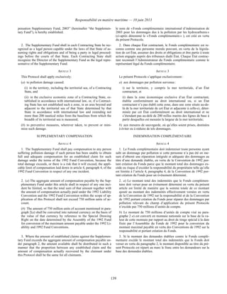 Responsabilité en matière maritime — 10 juin 2013
139
pensation Supplementary Fund, 2003” (hereinafter “the Supplemen-
tary Fund”), is hereby established.
le nom de « Fonds complémentaire international d’indemnisation de
2003 pour les dommages dus à la pollution par les hydrocarbures »
(ci-après dénommé le « Fonds complémentaire » ), est créé en vertu
du présent Protocole.
2. The Supplementary Fund shall in each Contracting State be rec-
ognized as a legal person capable under the laws of that State of as-
suming rights and obligations and of being a party in legal proceed-
ings before the courts of that State. Each Contracting State shall
recognize the Director of the Supplementary Fund as the legal repre-
sentative of the Supplementary Fund.
2. Dans chaque État contractant, le Fonds complémentaire est re-
connu comme une personne morale pouvant, en vertu de la législa-
tion de cet État, assumer des droits et obligations et être partie à toute
action engagée auprès des tribunaux dudit État. Chaque État contrac-
tant reconnaît l’Administrateur du Fonds complémentaire comme le
représentant légal du Fonds complémentaire.
ARTICLE 3 ARTICLE 3
This Protocol shall apply exclusively:
(a) to pollution damage caused:
(i) in the territory, including the territorial sea, of a Contracting
State, and
(ii) in the exclusive economic zone of a Contracting State, es-
tablished in accordance with international law, or, if a Contract-
ing State has not established such a zone, in an area beyond and
adjacent to the territorial sea of that State determined by that
State in accordance with international law and extending not
more than 200 nautical miles from the baselines from which the
breadth of its territorial sea is measured;
(b) to preventive measures, wherever taken, to prevent or mini-
mize such damage.
Le présent Protocole s’applique exclusivement :
a) aux dommages par pollution survenus :
i) sur le territoire, y compris la mer territoriale, d’un État
contractant, et
ii) dans la zone économique exclusive d’un État contractant,
établie conformément au droit international ou, si un État
contractant n’a pas établi cette zone, dans une zone située au-de-
là de la mer territoriale de cet État et adjacente à celle-ci, déter-
minée par cet État conformément au droit international et ne
s’étendant pas au-delà de 200 milles marins des lignes de base à
partir desquelles est mesurée la largeur de la mer territoriale;
b) aux mesures de sauvegarde, où qu’elles soient prises, destinées
à éviter ou à réduire de tels dommages.
SUPPLEMENTARY COMPENSATION INDEMNISATION COMPLÉMENTAIRE
ARTICLE 4 ARTICLE 4
1. The Supplementary Fund shall pay compensation to any person
suffering pollution damage if such person has been unable to obtain
full and adequate compensation for an established claim for such
damage under the terms of the 1992 Fund Convention, because the
total damage exceeds, or there is a risk that it will exceed, the appli-
cable limit of compensation laid down in article 4, paragraph 4, of the
1992 Fund Convention in respect of any one incident.
1. Le Fonds complémentaire doit indemniser toute personne ayant
subi un dommage par pollution si cette personne n’a pas été en me-
sure d’obtenir une réparation intégrale et adéquate des dommages au
titre d’une demande établie, en vertu de la Convention de 1992 por-
tant création du Fonds parce que le montant total des dommages ex-
cède ou risque d’excéder la responsabilité du propriétaire telle qu’elle
est limitée à l’article 4, paragraphe 4, de la Convention de 1992 por-
tant création du Fonds pour un événement déterminé.
2. (a) The aggregate amount of compensation payable by the Sup-
plementary Fund under this article shall in respect of any one inci-
dent be limited, so that the total sum of that amount together with
the amount of compensation actually paid under the 1992 Liability
Convention and the 1992 Fund Convention within the scope of ap-
plication of this Protocol shall not exceed 750 million units of ac-
count.
(b) The amount of 750 million units of account mentioned in para-
graph 2(a) shall be converted into national currency on the basis of
the value of that currency by reference to the Special Drawing
Right on the date determined by the Assembly of the 1992 Fund
for conversion of the maximum amount payable under the 1992 Li-
ability and 1992 Fund Conventions.
2. a) Le montant total des indemnités que le Fonds complémen-
taire doit verser pour un événement déterminé en vertu du présent
article est limité de manière que la somme totale de ce montant
ajouté au montant des indemnités effectivement versées en vertu
de la Convention de 1992 sur la responsabilité et de la Convention
de 1992 portant création du Fonds pour réparer des dommages par
pollution relevant du champ d’application du présent Protocole
n’excède pas 750 millions d’unités de compte.
b) Le montant de 750 millions d’unités de compte visé au para-
graphe 2 a) est converti en monnaie nationale sur la base de la va-
leur de cette monnaie par rapport au droit de tirage spécial à la date
fixée par l’Assemblée du Fonds de 1992 pour la conversion du
montant maximal payable en vertu des Conventions de 1992 sur la
responsabilité et portant création du Fonds.
3. Where the amount of established claims against the Supplemen-
tary Fund exceeds the aggregate amount of compensation payable un-
der paragraph 2, the amount available shall be distributed in such a
manner that the proportion between any established claim and the
amount of compensation actually recovered by the claimant under
this Protocol shall be the same for all claimants.
3. Si le montant des demandes établies contre le Fonds complé-
mentaire excède le montant total des indemnités que le Fonds doit
verser en vertu du paragraphe 2, le montant disponible au titre du pré-
sent Protocole est réparti au marc le franc entre les demandeurs sur la
base des demandes établies.
 
