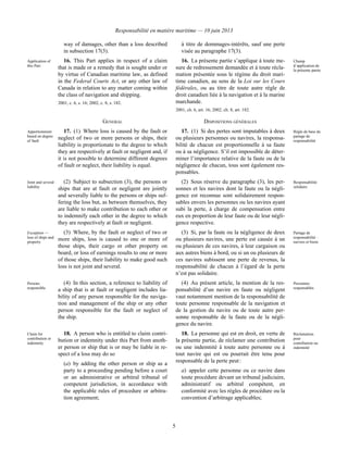Responsabilité en matière maritime — 10 juin 2013
5
way of damages, other than a loss described
in subsection 17(3).
à titre de dommages-intérêts, sauf une perte
visée au paragraphe 17(3).
Application of
this Part
16. This Part applies in respect of a claim
that is made or a remedy that is sought under or
by virtue of Canadian maritime law, as defined
in the Federal Courts Act, or any other law of
Canada in relation to any matter coming within
the class of navigation and shipping.
2001, c. 6, s. 16; 2002, c. 8, s. 182.
16. La présente partie s’applique à toute me-
sure de redressement demandée et à toute récla-
mation présentée sous le régime du droit mari-
time canadien, au sens de la Loi sur les Cours
fédérales, ou au titre de toute autre règle de
droit canadien liée à la navigation et à la marine
marchande.
2001, ch. 6, art. 16; 2002, ch. 8, art. 182.
Champ
d’application de
la présente partie
GENERAL DISPOSITIONS GÉNÉRALES
Apportionment
based on degree
of fault
17. (1) Where loss is caused by the fault or
neglect of two or more persons or ships, their
liability is proportionate to the degree to which
they are respectively at fault or negligent and, if
it is not possible to determine different degrees
of fault or neglect, their liability is equal.
17. (1) Si des pertes sont imputables à deux
ou plusieurs personnes ou navires, la responsa-
bilité de chacun est proportionnelle à sa faute
ou à sa négligence. S’il est impossible de déter-
miner l’importance relative de la faute ou de la
négligence de chacun, tous sont également res-
ponsables.
Règle de base du
partage de
responsabilité
Joint and several
liability
(2) Subject to subsection (3), the persons or
ships that are at fault or negligent are jointly
and severally liable to the persons or ships suf-
fering the loss but, as between themselves, they
are liable to make contribution to each other or
to indemnify each other in the degree to which
they are respectively at fault or negligent.
(2) Sous réserve du paragraphe (3), les per-
sonnes et les navires dont la faute ou la négli-
gence est reconnue sont solidairement respon-
sables envers les personnes ou les navires ayant
subi la perte, à charge de compensation entre
eux en proportion de leur faute ou de leur négli-
gence respective.
Responsabilité
solidaire
Exception —
loss of ships and
property
(3) Where, by the fault or neglect of two or
more ships, loss is caused to one or more of
those ships, their cargo or other property on
board, or loss of earnings results to one or more
of those ships, their liability to make good such
loss is not joint and several.
(3) Si, par la faute ou la négligence de deux
ou plusieurs navires, une perte est causée à un
ou plusieurs de ces navires, à leur cargaison ou
aux autres biens à bord, ou si un ou plusieurs de
ces navires subissent une perte de revenus, la
responsabilité de chacun à l’égard de la perte
n’est pas solidaire.
Partage de
responsabilité :
navires et biens
Persons
responsible
(4) In this section, a reference to liability of
a ship that is at fault or negligent includes lia-
bility of any person responsible for the naviga-
tion and management of the ship or any other
person responsible for the fault or neglect of
the ship.
(4) Au présent article, la mention de la res-
ponsabilité d’un navire en faute ou négligent
vaut notamment mention de la responsabilité de
toute personne responsable de la navigation et
de la gestion du navire ou de toute autre per-
sonne responsable de la faute ou de la négli-
gence du navire.
Personnes
responsables
Claim for
contribution or
indemnity
18. A person who is entitled to claim contri-
bution or indemnity under this Part from anoth-
er person or ship that is or may be liable in re-
spect of a loss may do so
(a) by adding the other person or ship as a
party to a proceeding pending before a court
or an administrative or arbitral tribunal of
competent jurisdiction, in accordance with
the applicable rules of procedure or arbitra-
tion agreement;
18. La personne qui est en droit, en vertu de
la présente partie, de réclamer une contribution
ou une indemnité à toute autre personne ou à
tout navire qui est ou pourrait être tenu pour
responsable de la perte peut :
a) appeler cette personne ou ce navire dans
toute procédure devant un tribunal judiciaire,
administratif ou arbitral compétent, en
conformité avec les règles de procédure ou la
convention d’arbitrage applicables;
Réclamation
pour
contribution ou
indemnité
 