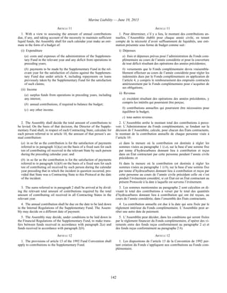 Marine Liability — June 10, 2013
142
ARTICLE 11 ARTICLE 11
1. With a view to assessing the amount of annual contributions
due, if any, and taking account of the necessity to maintain sufficient
liquid funds, the Assembly shall for each calendar year make an esti-
mate in the form of a budget of:
(i) Expenditure
(a) costs and expenses of the administration of the Supplemen-
tary Fund in the relevant year and any deficit from operations in
preceding years;
(b) payments to be made by the Supplementary Fund in the rel-
evant year for the satisfaction of claims against the Supplemen-
tary Fund due under article 4, including repayments on loans
previously taken by the Supplementary Fund for the satisfaction
of such claims;
(ii) Income
(a) surplus funds from operations in preceding years, including
any interest;
(b) annual contributions, if required to balance the budget;
(c) any other income.
1. Pour déterminer, s’il y a lieu, le montant des contributions an-
nuelles, l’Assemblée établit pour chaque année civile, en tenant
compte de la nécessité d’avoir suffisamment de liquidités, une esti-
mation présentée sous forme de budget comme suit :
i) Dépenses
a) frais et dépenses prévus pour l’administration du Fonds com-
plémentaire au cours de l’année considérée et pour la couverture
de tout déficit résultant des opérations des années précédentes;
b) versements que le Fonds complémentaire devra vraisembla-
blement effectuer au cours de l’année considérée pour régler les
indemnités dues par le Fonds complémentaire en application de
l’article 4, y compris le remboursement des emprunts contractés
antérieurement par le Fonds complémentaire pour s’acquitter de
ses obligations;
ii) Revenus
a) excédent résultant des opérations des années précédentes, y
compris les intérêts qui pourraient être perçus;
b) contributions annuelles qui pourraient être nécessaires pour
équilibrer le budget;
c) tous autres revenus.
2. The Assembly shall decide the total amount of contributions to
be levied. On the basis of that decision, the Director of the Supple-
mentary Fund shall, in respect of each Contracting State, calculate for
each person referred to in article 10, the amount of that person’s an-
nual contribution:
(a) in so far as the contribution is for the satisfaction of payments
referred to in paragraph 1(i)(a) on the basis of a fixed sum for each
ton of contributing oil received in the relevant State by such person
during the preceding calendar year; and
(b) in so far as the contribution is for the satisfaction of payments
referred to in paragraph 1(i)(b) on the basis of a fixed sum for each
ton of contributing oil received by such person during the calendar
year preceding that in which the incident in question occurred, pro-
vided that State was a Contracting State to this Protocol at the date
of the incident.
2. L’Assemblée arrête le montant total des contributions à perce-
voir. L’Administrateur du Fonds complémentaire, se fondant sur la
décision de l’Assemblée, calcule, pour chacun des États contractants,
le montant de la contribution annuelle de chaque personne visée à
l’article 10 :
a) dans la mesure où la contribution est destinée à régler les
sommes visées au paragraphe 1 i) a), sur la base d’une somme fixe
par tonne d’hydrocarbures donnant lieu à contribution et reçus
dans un État contractant par cette personne pendant l’année civile
précédente; et
b) dans la mesure où la contribution est destinée à régler les
sommes visées au paragraphe 1 i) b), sur la base d’une somme fixe
par tonne d’hydrocarbures donnant lieu à contribution et reçus par
cette personne au cours de l’année civile précédant celle où s’est
produit l’événement considéré, si cet État est un État contractant au
présent Protocole à la date à laquelle est survenu l’événement.
3. The sums referred to in paragraph 2 shall be arrived at by divid-
ing the relevant total amount of contributions required by the total
amount of contributing oil received in all Contracting States in the
relevant year.
3. Les sommes mentionnées au paragraphe 2 sont calculées en di-
visant le total des contributions à verser par le total des quantités
d’hydrocarbures donnant lieu à contribution qui ont été reçues, au
cours de l’année considérée, dans l’ensemble des États contractants.
4. The annual contribution shall be due on the date to be laid down
in the Internal Regulations of the Supplementary Fund. The Assem-
bly may decide on a different date of payment.
4. La contribution annuelle est due à la date qui sera fixée par le
règlement intérieur du Fonds complémentaire. L’Assemblée peut ar-
rêter une autre date de paiement.
5. The Assembly may decide, under conditions to be laid down in
the Financial Regulations of the Supplementary Fund, to make trans-
fers between funds received in accordance with paragraph 2(a) and
funds received in accordance with paragraph 2(b).
5. L’Assemblée peut décider, dans les conditions qui seront fixées
par le règlement financier du Fonds complémentaire, d’opérer des vi-
rements entre des fonds reçus conformément au paragraphe 2 a) et
des fonds reçus conformément au paragraphe 2 b).
ARTICLE 12 ARTICLE 12
1. The provisions of article 13 of the 1992 Fund Convention shall
apply to contributions to the Supplementary Fund.
1. Les dispositions de l’article 13 de la Convention de 1992 por-
tant création du Fonds s’appliquent aux contributions au Fonds com-
plémentaire.
 