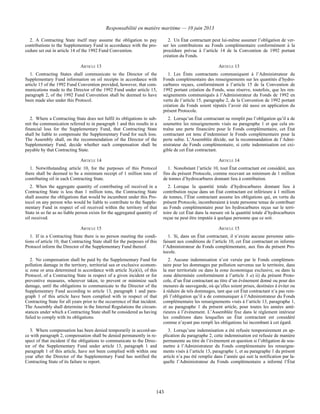 Responsabilité en matière maritime — 10 juin 2013
143
2. A Contracting State itself may assume the obligation to pay
contributions to the Supplementary Fund in accordance with the pro-
cedure set out in article 14 of the 1992 Fund Convention.
2. Un État contractant peut lui-même assumer l’obligation de ver-
ser les contributions au Fonds complémentaire conformément à la
procédure prévue à l’article 14 de la Convention de 1992 portant
création du Fonds.
ARTICLE 13 ARTICLE 13
1. Contracting States shall communicate to the Director of the
Supplementary Fund information on oil receipts in accordance with
article 15 of the 1992 Fund Convention provided, however, that com-
munications made to the Director of the 1992 Fund under article 15,
paragraph 2, of the 1992 Fund Convention shall be deemed to have
been made also under this Protocol.
1. Les États contractants communiquent à l’Administrateur du
Fonds complémentaire des renseignements sur les quantités d’hydro-
carbures reçues, conformément à l’article 15 de la Convention de
1992 portant création du Fonds, sous réserve, toutefois, que les ren-
seignements communiqués à l’Administrateur du Fonds de 1992 en
vertu de l’article 15, paragraphe 2, de la Convention de 1992 portant
création du Fonds soient réputés l’avoir été aussi en application du
présent Protocole.
2. Where a Contracting State does not fulfil its obligations to sub-
mit the communication referred to in paragraph 1 and this results in a
financial loss for the Supplementary Fund, that Contracting State
shall be liable to compensate the Supplementary Fund for such loss.
The Assembly shall, on the recommendation of the Director of the
Supplementary Fund, decide whether such compensation shall be
payable by that Contracting State.
2. Lorsqu’un État contractant ne remplit pas l’obligation qu’il a de
soumettre les renseignements visés au paragraphe 1 et que cela en-
traîne une perte financière pour le Fonds complémentaire, cet État
contractant est tenu d’indemniser le Fonds complémentaire pour la
perte subie. L’Assemblée décide, sur la recommandation de l’Admi-
nistrateur du Fonds complémentaire, si cette indemnisation est exi-
gible de cet État contractant.
ARTICLE 14 ARTICLE 14
1. Notwithstanding article 10, for the purposes of this Protocol
there shall be deemed to be a minimum receipt of 1 million tons of
contributing oil in each Contracting State.
1. Nonobstant l’article 10, tout État contractant est considéré, aux
fins du présent Protocole, comme recevant un minimum de 1 million
de tonnes d’hydrocarbures donnant lieu à contribution.
2. When the aggregate quantity of contributing oil received in a
Contracting State is less than 1 million tons, the Contracting State
shall assume the obligations that would be incumbent under this Pro-
tocol on any person who would be liable to contribute to the Supple-
mentary Fund in respect of oil received within the territory of that
State in so far as no liable person exists for the aggregated quantity of
oil received.
2. Lorsque la quantité totale d’hydrocarbures donnant lieu à
contribution reçue dans un État contractant est inférieure à 1 million
de tonnes, l’État contractant assume les obligations qui, en vertu du
présent Protocole, incomberaient à toute personne tenue de contribuer
au Fonds complémentaire pour les hydrocarbures reçus sur le terri-
toire de cet État dans la mesure où la quantité totale d’hydrocarbures
reçue ne peut être imputée à quelque personne que ce soit.
ARTICLE 15 ARTICLE 15
1. If in a Contracting State there is no person meeting the condi-
tions of article 10, that Contracting State shall for the purposes of this
Protocol inform the Director of the Supplementary Fund thereof.
1. Si, dans un État contractant, il n’existe aucune personne satis-
faisant aux conditions de l’article 10, cet État contractant en informe
l’Administrateur du Fonds complémentaire, aux fins du présent Pro-
tocole.
2. No compensation shall be paid by the Supplementary Fund for
pollution damage in the territory, territorial sea or exclusive econom-
ic zone or area determined in accordance with article 3(a)(ii), of this
Protocol, of a Contracting State in respect of a given incident or for
preventive measures, wherever taken, to prevent or minimize such
damage, until the obligations to communicate to the Director of the
Supplementary Fund according to article 13, paragraph 1 and para-
graph 1 of this article have been complied with in respect of that
Contracting State for all years prior to the occurrence of that incident.
The Assembly shall determine in the Internal Regulations the circum-
stances under which a Contracting State shall be considered as having
failed to comply with its obligations.
2. Aucune indemnisation n’est versée par le Fonds complémen-
taire pour les dommages par pollution survenus sur le territoire, dans
la mer territoriale ou dans la zone économique exclusive, ou dans la
zone déterminée conformément à l’article 3 a) ii) du présent Proto-
cole, d’un État contractant au titre d’un événement donné ou pour des
mesures de sauvegarde, où qu’elles soient prises, destinées à éviter ou
à réduire de tels dommages, tant que cet État contractant n’a pas rem-
pli l’obligation qu’il a de communiquer à l’Administrateur du Fonds
complémentaire les renseignements visés à l’article 13, paragraphe 1,
et au paragraphe 1 du présent article, pour toutes les années anté-
rieures à l’événement. L’Assemblée fixe dans le règlement intérieur
les conditions dans lesquelles un État contractant est considéré
comme n’ayant pas rempli les obligations lui incombant à cet égard.
3. Where compensation has been denied temporarily in accord-an-
ce with paragraph 2, compensation shall be denied permanently in re-
spect of that incident if the obligations to communicate to the Direc-
tor of the Supplementary Fund under article 13, paragraph 1 and
paragraph 1 of this article, have not been complied with within one
year after the Director of the Supplementary Fund has notified the
Contracting State of its failure to report.
3. Lorsqu’une indemnisation a été refusée temporairement en ap-
plication du paragraphe 2, cette indemnisation est refusée de manière
permanente au titre de l’événement en question si l’obligation de sou-
mettre à l’Administrateur du Fonds complémentaire les renseigne-
ments visés à l’article 13, paragraphe 1, et au paragraphe 1 du présent
article n’a pas été remplie dans l’année qui suit la notification par la-
quelle l’Administrateur du Fonds complémentaire a informé l’État
 