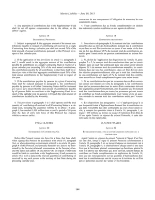 Marine Liability — June 10, 2013
144
contractant de son manquement à l’obligation de soumettre les ren-
seignements requis.
4. Any payments of contributions due to the Supplementary Fund
shall be set off against compensation due to the debtor, or the
debtor’s agents.
4. Toute contribution due au Fonds complémentaire est déduite
des indemnités versées au débiteur ou aux agents du débiteur.
ARTICLE 18 ARTICLE 18
TRANSITIONAL PROVISIONS DISPOSITIONS TRANSITOIRES
1. Subject to paragraph 4, the aggregate amount of the annual con-
tributions payable in respect of contributing oil received in a single
Contracting State during a calendar year shall not exceed 20% of the
total amount of annual contributions pursuant to this Protocol in re-
spect of that calendar year.
1. Sous réserve du paragraphe 4, le montant total des contributions
annuelles dues au titre des hydrocarbures donnant lieu à contribution
reçus dans un seul État contractant au cours d’une année civile don-
née ne doit pas dépasser 20 % du montant total des contributions an-
nuelles pour l’année civile en question conformément au présent Pro-
tocole.
2. If the application of the provisions in article 11, paragraphs 2
and 3, would result in the aggregate amount of the contributions
payable by contributors in a single Contracting State in respect of a
given calendar year exceeding 20% of the total annual contributions,
the contributions payable by all contributors in that State shall be re-
duced pro rata so that their aggregate contributions equal 20% of the
total annual contributions to the Supplementary Fund in respect of
that year.
2. Si, du fait de l’application des dispositions de l’article 11, para-
graphes 2 et 3, le montant total des contributions dues par les contri-
butaires dans un seul État contractant pour une année civile donnée
dépasse 20 % du montant total des contributions annuelles, les contri-
butions dues par tous les contributaires dans cet État doivent alors
être réduites proportionnellement, afin que le total des contributions
de ces contributaires soit égal à 20 % du montant total des contribu-
tions annuelles au Fonds complémentaire pour cette même année.
3. If the contributions payable by persons in a given Contracting
State shall be reduced pursuant to paragraph 2, the contributions
payable by persons in all other Contracting States shall be increased
pro rata so as to ensure that the total amount of contributions payable
by all persons liable to contribute to the Supplementary Fund in re-
spect of the calendar year in question will reach the total amount of
contributions decided by the Assembly.
3. Si les contributions dues par les personnes dans un État contrac-
tant donné sont réduites en vertu du paragraphe 2, les contributions
dues par les personnes dans tous les autres États contractants doivent
être augmentées proportionnellement, afin de garantir que le montant
total des contributions dues par toutes les personnes qui sont tenues
de contribuer au Fonds complémentaire pour l’année civile en ques-
tion atteindra le montant total des contributions arrêté par l’Assem-
blée.
4. The provisions in paragraphs 1 to 3 shall operate until the total
quantity of contributing oil received in all Contracting States in a cal-
endar year, including the quantities referred to in article 14, para-
graph 1, has reached 1,000 million tons or until a period of 10 years
after the date of entry into force of this Protocol has elapsed,
whichever occurs earlier.
4. Les dispositions des paragraphes 1 à 3 s’appliquent jusqu’à ce
que la quantité totale d’hydrocarbures donnant lieu à contribution re-
çue dans l’ensemble des États contractants au cours d’une année ci-
vile, y compris les quantités visées à l’article 14, paragraphe 1, at-
teigne 1 000 millions de tonnes ou jusqu’à l’expiration d’un délai de
10 ans après l’entrée en vigueur du présent Protocole, si cette der-
nière date est plus rapprochée.
FINAL CLAUSES CLAUSES FINALES
ARTICLE 20 ARTICLE 20
INFORMATION ON CONTRIBUTING OIL RENSEIGNEMENTS RELATIFS AUX HYDROCARBURES DONNANT LIEU À
CONTRIBUTION
Before this Protocol comes into force for a State, that State shall,
when signing this Protocol in accordance with article 19, paragraph
2(a), or when depositing an instrument referred to in article 19, para-
graph 4 of this Protocol, and annually thereafter at a date to be deter-
mined by the Secretary-General, communicate to the Secretary-Gen-
eral the name and address of any person who in respect of that State
would be liable to contribute to the Supplementary Fund pursuant to
article 10 as well as data on the relevant quantities of contributing oil
received by any such person in the territory of that State during the
preceding calendar year.
Avant l’entrée en vigueur du présent Protocole à l’égard d’un État,
cet État doit, lorsqu’il signe le présent Protocole conformément à
l’article 19, paragraphe 2 a), ou lorsqu’il dépose un instrument visé à
l’article 19, paragraphe 4, et ultérieurement chaque année à une date
fixée par le Secrétaire général, communiquer au Secrétaire général le
nom et l’adresse des personnes qui, pour cet État, seraient tenues de
contribuer au Fonds complémentaire en application de l’article 10,
ainsi que des renseignements sur les quantités d’hydrocarbures don-
nant lieu à contribution qui ont été reçues sur le territoire de cet État
par ces personnes au cours de l’année civile précédente.
 