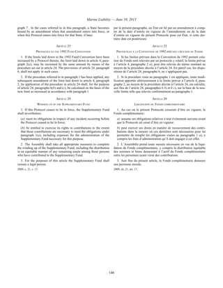 Marine Liability — June 10, 2013
146
graph 7 . In the cases referred to in this paragraph, a State becomes
bound by an amendment when that amendment enters into force, or
when this Protocol enters into force for that State, if later.
par le présent paragraphe, un État est lié par un amendement à comp-
ter de la date d’entrée en vigueur de l’amendement ou de la date
d’entrée en vigueur du présent Protocole pour cet État, si cette der-
nière date est postérieure.
ARTICLE 25 ARTICLE 25
PROTOCOLS TO THE 1992 FUND CONVENTION PROTOCOLES À LA CONVENTION DE 1992 PORTANT CRÉATION DU FONDS
1. If the limits laid down in the 1992 Fund Convention have been
increased by a Protocol thereto, the limit laid down in article 4, para-
graph 2(a), may be increased by the same amount by means of the
procedure set out in article 24. The provisions of article 24, paragraph
6, shall not apply in such cases.
1. Si les limites prévues dans la Convention de 1992 portant créa-
tion du Fonds sont relevées par un protocole y relatif, la limite prévue
à l’article 4, paragraphe 2 a), peut être relevée du même montant au
moyen de la procédure décrite à l’article 24. En pareil cas, les dispo-
sitions de l’article 24, paragraphe 6, ne s’appliquent pas.
2. If the procedure referred to in paragraph 1 has been applied, any
subsequent amendment of the limit laid down in article 4, paragraph
2, by application of the procedure in article 24 shall, for the purpose
of article 24, paragraphs 6(b) and (c), be calculated on the basis of the
new limit as increased in accordance with paragraph 1.
2. Si la procédure visée au paragraphe 1 est appliquée, toute modi-
fication apportée ultérieurement à la limite prévue à l’article 4, para-
graphe 2, au moyen de la procédure décrite à l’article 24, est calculée,
aux fins de l’article 24, paragraphes 6 b) et 6 c), sur la base de la nou-
velle limite telle que relevée conformément au paragraphe 1.
ARTICLE 29 ARTICLE 29
WINDING UP OF THE SUPPLEMENTARY FUND LIQUIDATION DU FONDS COMPLÉMENTAIRE
1. If this Protocol ceases to be in force, the Supplementary Fund
shall nevertheless:
(a) meet its obligations in respect of any incident occurring before
the Protocol ceased to be in force;
(b) be entitled to exercise its rights to contributions to the extent
that these contributions are necessary to meet the obligations under
paragraph 1(a), including expenses for the administration of the
Supplementary Fund necessary for this purpose.
1. Au cas où le présent Protocole cesserait d’être en vigueur, le
Fonds complémentaire :
a) assume ses obligations relatives à tout événement survenu avant
que le Protocole ait cessé d’être en vigueur;
b) peut exercer ses droits en matière de recouvrement des contri-
butions dans la mesure où ces dernières sont nécessaires pour lui
permettre de remplir les obligations visées au paragraphe 1 a), y
compris les frais d’administration qu’il doit engager à cet effet.
2. The Assembly shall take all appropriate measures to complete
the winding up of the Supplementary Fund, including the distribution
in an equitable manner of any remaining assets among those persons
who have contributed to the Supplementary Fund.
2. L’Assemblée prend toute mesure nécessaire en vue de la liqui-
dation du Fonds complémentaire, y compris la distribution équitable
des sommes et biens demeurant à l’actif du Fonds complémentaire
entre les personnes ayant versé des contributions.
3. For the purposes of this article the Supplementary Fund shall
remain a legal person.
2009, c. 21, s. 17.
3. Aux fins du présent article, le Fonds complémentaire demeure
une personne morale.
2009, ch. 21, art. 17.
 