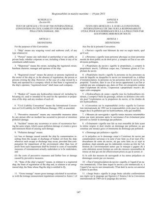 Responsabilité en matière maritime — 10 juin 2013
147
SCHEDULE 8
(Section 69)
ANNEXE 8
(article 69)
TEXT OF ARTICLES 1 TO 10 OF THE INTERNATIONAL
CONVENTION ON CIVIL LIABILITY FOR BUNKER OIL
POLLUTION DAMAGE, 2001
TEXTE DES ARTICLES 1 À 10 DE LA CONVENTION
INTERNATIONALE DE 2001 SUR LA RESPONSABILITÉ
CIVILE POUR LES DOMMAGES DUS À LA POLLUTION PAR
LES HYDROCARBURES DE SOUTE
ARTICLE 1 ARTICLE 1
DEFINITIONS DÉFINITIONS
For the purposes of this Convention: Aux fins de la présente Convention :
1. “Ship” means any seagoing vessel and seaborne craft, of any
type whatsoever.
1. « Navire » signifie tout bâtiment de mer ou engin marin, quel
qu’il soit.
2. “Person” means any individual or partnership or any public or
private body, whether corporate or not, including a State or any of its
constituent subdivisions.
2. « Personne » signifie toute personne physique ou toute personne
morale de droit public ou de droit privé, y compris un État et ses sub-
divisions politiques.
3. “Shipowner” means the owner, including the registered owner,
bareboat charterer, manager and operator of the ship.
3. « Propriétaire du navire » signifie le propriétaire, y compris le
propriétaire inscrit, l’affréteur coque nue, l’armateur gérant et l’ex-
ploitant du navire.
4. “Registered owner” means the person or persons registered as
the owner of the ship or, in the absence of registration, the person or
persons owning the ship. However, in the case of a ship owned by a
State and operated by a company which in that State is registered as
the ship’s operator, “registered owner” shall mean such company.
4. « Propriétaire inscrit » signifie la personne ou les personnes au
nom de laquelle ou desquelles le navire est immatriculé ou, à défaut
d’immatriculation, la personne ou les personnes dont le navire est la
propriété. Toutefois, dans le cas d’un navire appartenant à un État et
exploité par une compagnie qui, dans cet État, est enregistrée comme
étant l’exploitant du navire, l’expression « propriétaire inscrit » dé-
signe cette compagnie.
5. “Bunker oil” means any hydrocarbon mineral oil, including lu-
bricating oil, used or intended to be used for the operation or propul-
sion of the ship, and any residues of such oil.
5. « Hydrocarbures de soute » signifie tous les hydrocarbures mi-
néraux, y compris l’huile de graissage, utilisés ou destinés à être utili-
sés pour l’exploitation ou la propulsion du navire, et les résidus de
tels hydrocarbures.
6. “Civil Liability Convention” means the International Conven-
tion on Civil Liability for Oil Pollution Damage, 1992, as amended.
6. « Convention sur la responsabilité civile » signifie la Conven-
tion internationale de 1992 sur la responsabilité civile pour les dom-
mages dus à la pollution par les hydrocarbures, telle que modifiée.
7. “Preventive measures” means any reasonable measures taken
by any person after an incident has occurred to prevent or minimize
pollution damage.
7. « Mesures de sauvegarde » signifie toutes mesures raisonnables
prises par toute personne après la survenance d’un événement pour
prévenir ou limiter le dommage par pollution.
8. “Incident” means any occurrence or series of occurrences hav-
ing the same origin, which causes pollution damage or creates a grave
and imminent threat of causing such damage.
8. « Événement » signifie tout fait ou tout ensemble de faits ayant
la même origine et dont résulte un dommage par pollution ou qui
constitue une menace grave et imminente de dommage par pollution.
9. “Pollution damage” means:
(a) loss or damage caused outside the ship by contamination re-
sulting from the escape or discharge of bunker oil from the ship,
wherever such escape or discharge may occur, provided that com-
pensation for impairment of the environment other than loss of
profit from such impairment shall be limited to costs of reasonable
measures of reinstatement actually undertaken or to be undertaken;
and
(b) the costs of preventive measures and further loss or damage
caused by preventive measures.
9. « Dommage par pollution » signifie :
a) le préjudice ou le dommage causé à l’extérieur du navire par
contamination survenue à la suite d’une fuite ou d’un rejet d’hy-
drocarbures de soute du navire, où que cette fuite ou ce rejet se
produise, étant entendu que les indemnités versées au titre de l’al-
tération de l’environnement autres que le manque à gagner dû à
cette altération seront limitées au coût des mesures raisonnables de
remise en état qui ont été effectivement prises ou qui le seront; et
b) le coût des mesures de sauvegarde et les autres préjudices ou
dommages causés par ces mesures.
10. “State of the ship’s registry” means, in relation to a registered
ship, the State of registration of the ship and, in relation to an unreg-
istered ship, the State whose flag the ship is entitled to fly.
10. « État d’immatriculation du navire » signifie, à l’égard d’un na-
vire immatriculé, l’État dans lequel le navire a été immatriculé et, à
l’égard d’un navire non immatriculé, l’État dont le navire est autorisé
à battre le pavillon.
11. “Gross tonnage” means gross tonnage calculated in accord-an-
ce with the tonnage measurement regulations contained in Annex 1 of
11. « Jauge brute » signifie la jauge brute calculée conformément
aux règles sur le jaugeage qui figurent à l’Annexe I de la Convention
internationale de 1969 sur le jaugeage des navires.
 