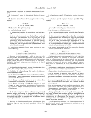 Marine Liability — June 10, 2013
148
the International Convention on Tonnage Measurement of Ships,
1969.
12. “Organization” means the International Maritime Organiza-
tion.
12. « Organisation » signifie l’Organisation maritime internatio-
nale.
13. “Secretary-General” means the Secretary-General of the Orga-
nization.
13. « Secrétaire général » signifie le Secrétaire général de l’Orga-
nisation.
ARTICLE 2 ARTICLE 2
SCOPE OF APPLICATION CHAMP D’APPLICATION
This Convention shall apply exclusively:
(a) to pollution damage caused:
(i) in the territory, including the territorial sea, of a State Party,
and
(ii) in the exclusive economic zone of a State Party, established
in accordance with international law, or, if a State Party has not
established such a zone, in an area beyond and adjacent to the
territorial sea of that State determined by that State in accor-
dance with international law and extending not more than 200
nautical miles from the baselines from which the breadth of its
territorial sea is measured;
(b) to preventive measures, wherever taken, to prevent or mini-
mize such damage.
La présente Convention s’applique exclusivement :
a) aux dommages par pollution survenus :
i) sur le territoire, y compris la mer territoriale, d’un État Partie,
et
ii) dans la zone économique exclusive d’un État Partie établie
conformément au droit international ou, si un État Partie n’a pas
établi cette zone, dans une zone située au-delà de la mer territo-
riale de cet État et adjacente à celle-ci, déterminée par cet État
conformément au droit international et ne s’étendant pas au-delà
de 200 milles marins des lignes de base à partir desquelles est
mesurée la largeur de la mer territoriale;
b) aux mesures de sauvegarde, où qu’elles soient prises, destinées
à prévenir ou à limiter de tels dommages.
ARTICLE 3 ARTICLE 3
LIABILITY OF THE SHIPOWNER RESPONSABILITÉ DU PROPRIÉTAIRE DU NAVIRE
1. Except as provided in paragraphs 3 and 4, the shipowner at the
time of an incident shall be liable for pollution damage caused by any
bunker oil on board or originating from the ship, provided that, if an
incident consists of a series of occurrences having the same origin,
the liability shall attach to the shipowner at the time of the first of
such occurrences.
1. Sauf dans les cas prévus aux paragraphes 3 et 4, le propriétaire
du navire au moment d’un événement est responsable de tout dom-
mage par pollution causé par des hydrocarbures de soute se trouvant
à bord ou provenant du navire, sous réserve que, si un événement
consiste en un ensemble de faits ayant la même origine, la responsa-
bilité repose sur le propriétaire du navire au moment du premier de
ces faits.
2. Where more than one person is liable in accordance with para-
graph 1, their liability shall be joint and several.
2. Lorsque plus d’une personne sont responsables en vertu du pa-
ragraphe 1, leur responsabilité est conjointe et solidaire.
3. No liability for pollution damage shall attach to the shipowner
if the shipowner proves that:
(a) the damage resulted from an act of war, hostilities, civil war,
insurrection or a natural phenomenon of an exceptional, inevitable
and irresistible character; or
(b) the damage was wholly caused by an act or omission done
with the intent to cause damage by a third party; or
(c) the damage was wholly caused by the negligence or other
wrongful act of any Government or other authority responsible for
the maintenance of lights or other navigational aids in the exercise
of that function.
3. Le propriétaire du navire n’est pas responsable s’il prouve :
a) que le dommage par pollution résulte d’un acte de guerre,
d’hostilités, d’une guerre civile, d’une insurrection ou d’un phéno-
mène naturel de caractère exceptionnel, inévitable et irrésistible;
ou
b) que le dommage par pollution résulte en totalité du fait qu’un
tiers a délibérément agi ou omis d’agir dans l’intention de causer
un dommage; ou
c) que le dommage par pollution résulte en totalité de la négli-
gence ou d’une autre action préjudiciable d’un gouvernement ou
d’une autre autorité responsable de l’entretien des feux ou d’autres
aides à la navigation dans l’exercice de cette fonction.
4. If the shipowner proves that the pollution damage resulted
wholly or partially either from an act or omission done with intent to
cause damage by the person who suffered the damage or from the
negligence of that person, the shipowner may be exonerated wholly
or partially from liability to such person.
4. Si le propriétaire du navire prouve que le dommage par pollu-
tion résulte en totalité ou en partie soit du fait que la personne qui l’a
subi a délibérément agi ou omis d’agir dans l’intention de causer un
dommage, soit de la négligence de cette personne, le propriétaire du
navire peut être exonéré intégralement ou partiellement de sa respon-
sabilité envers ladite personne.
5. No claim for compensation for pollution damage shall be made
against the shipowner otherwise than in accordance with this Con-
vention.
5. Aucune demande en réparation d’un dommage par pollution ne
peut être formée contre le propriétaire du navire autrement que sur la
base de la présente Convention.
 