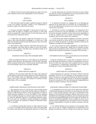 Responsabilité en matière maritime — 10 juin 2013
149
6. Nothing in this Convention shall prejudice any right of recourse
of the shipowner which exists independently of this Convention.
6. Aucune disposition de la présente Convention ne porte atteinte
aux droits de recours du propriétaire du navire qui pourraient exister
indépendamment de la présente Convention.
ARTICLE 4 ARTICLE 4
EXCLUSIONS EXCLUSIONS
1. This Convention shall not apply to pollution damage as defined
in the Civil Liability Convention, whether or not compensation is
payable in respect of it under that Convention.
1. La présente Convention ne s’applique pas à un dommage par
pollution tel que défini dans la Convention sur la responsabilité ci-
vile, qu’une indemnisation soit due ou non au titre de ce dommage en
vertu de cette convention.
2. Except as provided in paragraph 3, the provisions of this Con-
vention shall not apply to warships, naval auxiliary or other ships
owned or operated by a State and used, for the time being, only on
Government non-commercial service.
2. Sauf dans le cas prévu au paragraphe 3, les dispositions de la
présente Convention ne sont pas applicables aux navires de guerre,
aux navires de guerre auxiliaires ou aux autres navires appartenant à
un État ou exploités par lui et utilisés exclusivement, à l’époque
considérée, pour un service public non commercial.
3. A State Party may decide to apply this Convention to its war-
ships or other ships described in paragraph 2, in which case it shall
notify the Secretary-General thereof specifying the terms and condi-
tions of such application.
3. Un État Partie peut décider d’appliquer la présente Convention
à ses navires de guerre ou autres navires visés au paragraphe 2, au-
quel cas il notifie sa décision au Secrétaire général en précisant les
conditions et modalités de cette application.
4. With respect to ships owned by a State Party and used for com-
mercial purposes, each State shall be subject to suit in the jurisdic-
tions set forth in article 9 and shall waive all defences based on its
status as a sovereign State.
4. En ce qui concerne les navires appartenant à un État Partie et
utilisés à des fins commerciales, chaque État est passible de pour-
suites devant les juridictions visées à l’article 9 et renonce à toutes les
défenses dont il pourrait se prévaloir en sa qualité d’État souverain.
ARTICLE 5 ARTICLE 5
INCIDENTS INVOLVING TWO OR MORE SHIPS ÉVÉNEMENTS METTANT EN CAUSE DEUX OU PLUSIEURS
NAVIRES
When an incident involving two or more ships occurs and pollution
damage results therefrom, the shipowners of all the ships concerned,
unless exonerated under article 3, shall be jointly and severally liable
for all such damage which is not reasonably separable.
Lorsqu’un événement met en cause deux ou plusieurs navires et
qu’un dommage par pollution en résulte, les propriétaires de tous les
navires en cause sont, sous réserve des exemptions prévues à l’article
3, conjointement et solidairement responsables pour la totalité du
dommage qui n’est pas raisonnablement divisible.
ARTICLE 6 ARTICLE 6
LIMITATION OF LIABILITY LIMITATION DE LA RESPONSABILITÉ
Nothing in this Convention shall affect the right of the shipowner
and the person or persons providing insurance or other financial secu-
rity to limit liability under any applicable national or international
regime, such as the Convention on Limitation of Liability for Mar-
itime Claims, 1976, as amended.
Aucune disposition de la présente Convention n’affecte le droit du
propriétaire du navire et de la personne ou des personnes qui four-
nissent l’assurance ou autre garantie financière de limiter leur respon-
sabilité en vertu de tout régime national ou international applicable,
tel que la Convention de 1976 sur la limitation de la responsabilité en
matière de créances maritimes, telle que modifiée.
ARTICLE 7 ARTICLE 7
COMPULSORY INSURANCE OR FINANCIAL SECURITY ASSURANCE OBLIGATOIRE OU GARANTIE FINANCIÈRE
1. The registered owner of a ship having a gross tonnage greater
than 1000 registered in a State Party shall be required to maintain in-
surance or other financial security, such as the guarantee of a bank or
similar financial institution, to cover the liability of the registered
owner for pollution damage in an amount equal to the limits of liabil-
ity under the applicable national or international limitation regime,
but in all cases, not exceeding an amount calculated in accordance
with the Convention on Limitation of Liability for Maritime Claims,
1976, as amended.
1. Le propriétaire inscrit d’un navire d’une jauge brute supérieure
à 1000 immatriculé dans un État Partie est tenu de souscrire une assu-
rance ou autre garantie financière, telle que le cautionnement d’une
banque ou d’une institution financière similaire, pour couvrir sa res-
ponsabilité pour dommages par pollution, pour un montant équivalant
aux limites de responsabilité prescrites par le régime de limitation na-
tional ou international applicable, mais n’excédant en aucun cas un
montant calculé conformément à la Convention de 1976 sur la limita-
tion de la responsabilité en matière de créances maritimes, telle que
modifiée.
2. A certificate attesting that insurance or other financial security
is in force in accordance with the provisions of this Convention shall
be issued to each ship after the appropriate authority of a State Party
2. Un certificat attestant qu’une assurance ou autre garantie finan-
cière est en cours de validité conformément aux dispositions de la
présente Convention est délivré à chaque navire après que l’autorité
 