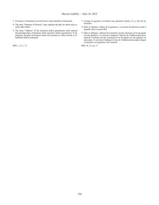 Marine Liability — June 10, 2013
154
3. If security is furnished in several forms, these should be enumerated.
4. The entry “Duration of Security” must stipulate the date on which such se-
curity takes effect.
5. The entry “Address” of the insurer(s) and/or guarantor(s) must indicate
the principal place of business of the insurer(s) and/or guarantor(s). If ap-
propriate, the place of business where the insurance or other security is es-
tablished shall be indicated.
3. Lorsque la garantie est fournie sous plusieurs formes, il y a lieu de les
énumérer.
4. Dans la rubrique « Durée de la garantie », il convient de préciser la date à
laquelle celle-ci prend effet.
5. Dans la rubrique « Adresse de l’assureur (ou des assureurs) et/ou du garant
(ou des garants) », il convient d’indiquer l’adresse de l’établissement prin-
cipal de l’assureur (ou des assureurs) et/ou du garant (ou des garants). Si
nécessaire, il convient d’indiquer le lieu de l’établissement auprès duquel
l’assurance ou la garantie a été souscrite.
2009, c. 21, s. 17. 2009, ch. 21, art. 17.
 