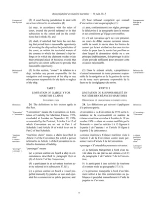 Responsabilité en matière maritime — 10 juin 2013
7
Extension of
time by court
(2) A court having jurisdiction to deal with
an action referred to in subsection (1)
(a) may, in accordance with the rules of
court, extend the period referred to in that
subsection to the extent and on the condi-
tions that it thinks fit; and
(b) shall, if satisfied that there has not dur-
ing that period been a reasonable opportunity
of arresting the ship within the jurisdiction of
the court, or within the territorial waters of
the country to which the claimant’s ship be-
longs or in which the claimant resides or has
their principal place of business, extend that
period to an extent sufficient to provide that
reasonable opportunity.
(2) Tout tribunal compétent qui connaît
d’une action visée au paragraphe (1) :
a) peut, conformément à ses règles, proroger
le délai prévu à ce paragraphe dans la mesure
et aux conditions qu’il juge convenables;
b) s’il est convaincu qu’il ne s’est présenté,
au cours du délai, aucune occasion raison-
nable de saisir le navire dans les limites du
ressort qui lui est attribué ou des eaux territo-
riales du pays dont le navire bat pavillon ou
dans lequel le demandeur réside ou a son
principal établissement, doit proroger le délai
d’une période suffisante pour procurer cette
occasion raisonnable.
Prorogation de
délai par le
tribunal
Definition of
“owner”
(3) In this section, “owner”, in relation to a
ship, includes any person responsible for the
navigation and management of the ship or any
other person responsible for the fault or neglect
of the ship.
(3) Dans le présent article, « propriétaire »
s’entend notamment de toute personne respon-
sable de la navigation et de la gestion du navire
ou de toute autre personne responsable de la
faute ou de la négligence du navire.
Définition de
« propriétaire »
PART 3 PARTIE 3
LIMITATION OF LIABILITY FOR
MARITIME CLAIMS
LIMITATION DE RESPONSABILITÉ EN
MATIÈRE DE CRÉANCES MARITIMES
INTERPRETATION DÉFINITIONS ET DISPOSITIONS INTERPRÉTATIVES
Definitions 24. The definitions in this section apply in
this Part.
“Convention”
« Convention »
“Convention” means the Convention on Limi-
tation of Liability for Maritime Claims, 1976,
concluded at London on November 19, 1976,
as amended by the Protocol, Articles 1 to 15 of
which Convention are set out in Part 1 of
Schedule 1 and Article 18 of which is set out in
Part 2 of that Schedule.
“maritime
claim”
« créance
maritime »
“maritime claim” means a claim described in
Article 2 of the Convention for which a person
referred to in Article 1 of the Convention is en-
titled to limitation of liability.
“passenger”
« passager »
“passenger” means
(a) a person carried on board a ship in cir-
cumstances described in paragraph 2(a) or
(b) of Article 7 of the Convention;
(b) a participant in an adventure tourism ac-
tivity referred to in subsection 37.1(1);
(c) a person carried on board a vessel pro-
pelled manually by paddles or oars and oper-
ated for a commercial or public purpose; and
24. Les définitions qui suivent s’appliquent
à la présente partie.
Définitions
« Convention » La Convention de 1976 sur la li-
mitation de la responsabilité en matière de
créances maritimes conclue à Londres le 19 no-
vembre 1976 — dans sa version modifiée par le
Protocole — dont les articles 1 à 15 figurent à
la partie 1 de l’annexe 1 et l’article 18 figure à
la partie 2 de cette annexe.
« Convention »
“Convention”
« créance maritime » Créance maritime visée à
l’article 2 de la Convention contre toute per-
sonne visée à l’article 1 de la Convention.
« créance
maritime »
“maritime
claim”
« passager » S’entend des personnes suivantes :
a) la personne transportée à bord d’un na-
vire dans les cas prévus aux alinéas a) et b)
du paragraphe 2 de l’article 7 de la Conven-
tion;
b) le participant à une activité de tourisme
d’aventure visée au paragraphe 37.1(1);
c) la personne transportée à bord d’un bâti-
ment utilisé à des fins commerciales ou pu-
bliques et propulsé manuellement à l’aide de
pagaies ou d’avirons;
« passager »
“passenger”
 