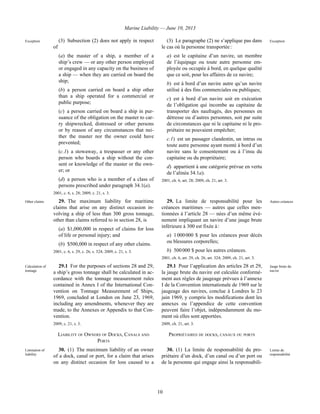 Marine Liability — June 10, 2013
10
Exception (3) Subsection (2) does not apply in respect
of
(a) the master of a ship, a member of a
ship’s crew — or any other person employed
or engaged in any capacity on the business of
a ship — when they are carried on board the
ship;
(b) a person carried on board a ship other
than a ship operated for a commercial or
public purpose;
(c) a person carried on board a ship in pur-
suance of the obligation on the master to car-
ry shipwrecked, distressed or other persons
or by reason of any circumstances that nei-
ther the master nor the owner could have
prevented;
(c.1) a stowaway, a trespasser or any other
person who boards a ship without the con-
sent or knowledge of the master or the own-
er; or
(d) a person who is a member of a class of
persons prescribed under paragraph 34.1(a).
2001, c. 6, s. 28; 2009, c. 21, s. 3.
(3) Le paragraphe (2) ne s’applique pas dans
le cas où la personne transportée :
a) est le capitaine d’un navire, un membre
de l’équipage ou toute autre personne em-
ployée ou occupée à bord, en quelque qualité
que ce soit, pour les affaires de ce navire;
b) est à bord d’un navire autre qu’un navire
utilisé à des fins commerciales ou publiques;
c) est à bord d’un navire soit en exécution
de l’obligation qui incombe au capitaine de
transporter des naufragés, des personnes en
détresse ou d’autres personnes, soit par suite
de circonstances que ni le capitaine ni le pro-
priétaire ne pouvaient empêcher;
c.1) est un passager clandestin, un intrus ou
toute autre personne ayant monté à bord d’un
navire sans le consentement ou à l’insu du
capitaine ou du propriétaire;
d) appartient à une catégorie prévue en vertu
de l’alinéa 34.1a).
2001, ch. 6, art. 28; 2009, ch. 21, art. 3.
Exception
Other claims 29. The maximum liability for maritime
claims that arise on any distinct occasion in-
volving a ship of less than 300 gross tonnage,
other than claims referred to in section 28, is
(a) $1,000,000 in respect of claims for loss
of life or personal injury; and
(b) $500,000 in respect of any other claims.
2001, c. 6, s. 29, c. 26, s. 324; 2009, c. 21, s. 3.
29. La limite de responsabilité pour les
créances maritimes — autres que celles men-
tionnées à l’article 28 — nées d’un même évé-
nement impliquant un navire d’une jauge brute
inférieure à 300 est fixée à :
a) 1 000 000 $ pour les créances pour décès
ou blessures corporelles;
b) 500 000 $ pour les autres créances.
2001, ch. 6, art. 29, ch. 26, art. 324; 2009, ch. 21, art. 3.
Autres créances
Calculation of
tonnage
29.1 For the purposes of sections 28 and 29,
a ship’s gross tonnage shall be calculated in ac-
cordance with the tonnage measurement rules
contained in Annex I of the International Con-
vention on Tonnage Measurement of Ships,
1969, concluded at London on June 23, 1969,
including any amendments, whenever they are
made, to the Annexes or Appendix to that Con-
vention.
2009, c. 21, s. 3.
29.1 Pour l’application des articles 28 et 29,
la jauge brute du navire est calculée conformé-
ment aux règles de jaugeage prévues à l’annexe
I de la Convention internationale de 1969 sur le
jaugeage des navires, conclue à Londres le 23
juin 1969, y compris les modifications dont les
annexes ou l’appendice de cette convention
peuvent faire l’objet, indépendamment du mo-
ment où elles sont apportées.
2009, ch. 21, art. 3.
Jauge brute du
navire
LIABILITY OF OWNERS OF DOCKS, CANALS AND
PORTS
PROPRIÉTAIRES DE DOCKS, CANAUX OU PORTS
Limitation of
liability
30. (1) The maximum liability of an owner
of a dock, canal or port, for a claim that arises
on any distinct occasion for loss caused to a
30. (1) La limite de responsabilité du pro-
priétaire d’un dock, d’un canal ou d’un port ou
de la personne qui engage ainsi la responsabili-
Limite de
responsabilité
 