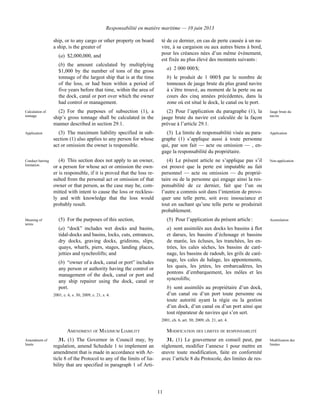 Responsabilité en matière maritime — 10 juin 2013
11
ship, or to any cargo or other property on board
a ship, is the greater of
(a) $2,000,000, and
(b) the amount calculated by multiplying
$1,000 by the number of tons of the gross
tonnage of the largest ship that is at the time
of the loss, or had been within a period of
five years before that time, within the area of
the dock, canal or port over which the owner
had control or management.
té de ce dernier, en cas de perte causée à un na-
vire, à sa cargaison ou aux autres biens à bord,
pour les créances nées d’un même événement,
est fixée au plus élevé des montants suivants :
a) 2 000 000 $;
b) le produit de 1 000 $ par le nombre de
tonneaux de jauge brute du plus grand navire
à s’être trouvé, au moment de la perte ou au
cours des cinq années précédentes, dans la
zone où est situé le dock, le canal ou le port.
Calculation of
tonnage
(2) For the purposes of subsection (1), a
ship’s gross tonnage shall be calculated in the
manner described in section 29.1.
(2) Pour l’application du paragraphe (1), la
jauge brute du navire est calculée de la façon
prévue à l’article 29.1.
Jauge brute du
navire
Application (3) The maximum liability specified in sub-
section (1) also applies to any person for whose
act or omission the owner is responsible.
(3) La limite de responsabilité visée au para-
graphe (1) s’applique aussi à toute personne
qui, par son fait — acte ou omission — , en-
gage la responsabilité du propriétaire.
Application
Conduct barring
limitation
(4) This section does not apply to an owner,
or a person for whose act or omission the own-
er is responsible, if it is proved that the loss re-
sulted from the personal act or omission of that
owner or that person, as the case may be, com-
mitted with intent to cause the loss or reckless-
ly and with knowledge that the loss would
probably result.
(4) Le présent article ne s’applique pas s’il
est prouvé que la perte est imputable au fait
personnel — acte ou omission — du proprié-
taire ou de la personne qui engage ainsi la res-
ponsabilité de ce dernier, fait que l’un ou
l’autre a commis soit dans l’intention de provo-
quer une telle perte, soit avec insouciance et
tout en sachant qu’une telle perte se produirait
probablement.
Non-application
Meaning of
terms
(5) For the purposes of this section,
(a) “dock” includes wet docks and basins,
tidal-docks and basins, locks, cuts, entrances,
dry docks, graving docks, gridirons, slips,
quays, wharfs, piers, stages, landing places,
jetties and synchrolifts; and
(b) “owner of a dock, canal or port” includes
any person or authority having the control or
management of the dock, canal or port and
any ship repairer using the dock, canal or
port.
2001, c. 6, s. 30; 2009, c. 21, s. 4.
(5) Pour l’application du présent article :
a) sont assimilés aux docks les bassins à flot
et darses, les bassins d’échouage et bassins
de marée, les écluses, les tranchées, les en-
trées, les cales sèches, les bassins de caré-
nage, les bassins de radoub, les grils de caré-
nage, les cales de halage, les appontements,
les quais, les jetées, les embarcadères, les
pontons d’embarquement, les môles et les
syncrolifts;
b) sont assimilés au propriétaire d’un dock,
d’un canal ou d’un port toute personne ou
toute autorité ayant la régie ou la gestion
d’un dock, d’un canal ou d’un port ainsi que
tout réparateur de navires qui s’en sert.
2001, ch. 6, art. 30; 2009, ch. 21, art. 4.
Assimilation
AMENDMENT OF MAXIMUM LIABILITY MODIFICATION DES LIMITES DE RESPONSABILITÉ
Amendment of
limits
31. (1) The Governor in Council may, by
regulation, amend Schedule 1 to implement an
amendment that is made in accordance with Ar-
ticle 8 of the Protocol to any of the limits of lia-
bility that are specified in paragraph 1 of Arti-
31. (1) Le gouverneur en conseil peut, par
règlement, modifier l’annexe 1 pour mettre en
œuvre toute modification, faite en conformité
avec l’article 8 du Protocole, des limites de res-
Modification des
limites
 