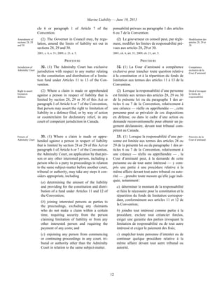 Marine Liability — June 10, 2013
12
cle 6 or paragraph 1 of Article 7 of the
Convention.
ponsabilité prévues au paragraphe 1 des articles
6 ou 7 de la Convention.
Amendment of
sections 28, 29
and 30
(2) The Governor in Council may, by regu-
lation, amend the limits of liability set out in
sections 28, 29 and 30.
2001, c. 6, s. 31; 2009, c. 21, s. 5.
(2) Le gouverneur en conseil peut, par règle-
ment, modifier les limites de responsabilité pré-
vues aux articles 28, 29 et 30.
2001, ch. 6, art. 31; 2009, ch. 21, art. 5.
Modification des
articles 28, 29 et
30
PROCEDURE PROCÉDURE
Jurisdiction of
Admiralty Court
32. (1) The Admiralty Court has exclusive
jurisdiction with respect to any matter relating
to the constitution and distribution of a limita-
tion fund under Articles 11 to 13 of the Con-
vention.
32. (1) La Cour d’amirauté a compétence
exclusive pour trancher toute question relative
à la constitution et à la répartition du fonds de
limitation aux termes des articles 11 à 13 de la
Convention.
Compétence
exclusive de la
Cour d’amirauté
Right to assert
limitation
defence
(2) Where a claim is made or apprehended
against a person in respect of liability that is
limited by section 28, 29 or 30 of this Act or
paragraph 1 of Article 6 or 7 of the Convention,
that person may assert the right to limitation of
liability in a defence filed, or by way of action
or counterclaim for declaratory relief, in any
court of competent jurisdiction in Canada.
(2) Lorsque la responsabilité d’une personne
est limitée aux termes des articles 28, 29 ou 30
de la présente loi ou du paragraphe 1 des ar-
ticles 6 ou 7 de la Convention, relativement à
une créance — réelle ou appréhendée — , cette
personne peut se prévaloir de ces dispositions
en défense, ou dans le cadre d’une action ou
demande reconventionnelle pour obtenir un ju-
gement déclaratoire, devant tout tribunal com-
pétent au Canada.
Droit d’invoquer
la limite de
responsabilité
Powers of
Admiralty Court
33. (1) Where a claim is made or appre-
hended against a person in respect of liability
that is limited by section 28 or 29 of this Act or
paragraph 1 of Article 6 or 7 of the Convention,
the Admiralty Court, on application by that per-
son or any other interested person, including a
person who is a party to proceedings in relation
to the same subject-matter before another court,
tribunal or authority, may take any steps it con-
siders appropriate, including
(a) determining the amount of the liability
and providing for the constitution and distri-
bution of a fund under Articles 11 and 12 of
the Convention;
(b) joining interested persons as parties to
the proceedings, excluding any claimants
who do not make a claim within a certain
time, requiring security from the person
claiming limitation of liability or from any
other interested person and requiring the
payment of any costs; and
(c) enjoining any person from commencing
or continuing proceedings in any court, tri-
bunal or authority other than the Admiralty
Court in relation to the same subject-matter.
33. (1) Lorsque la responsabilité d’une per-
sonne est limitée aux termes des articles 28 ou
29 de la présente loi ou du paragraphe 1 des ar-
ticles 6 ou 7 de la Convention, relativement à
une créance — réelle ou appréhendée — , la
Cour d’amirauté peut, à la demande de cette
personne ou de tout autre intéressé — y com-
pris une partie à une procédure relative à la
même affaire devant tout autre tribunal ou auto-
rité — , prendre toute mesure qu’elle juge indi-
quée, notamment :
a) déterminer le montant de la responsabilité
et faire le nécessaire pour la constitution et la
répartition du fonds de limitation correspon-
dant, conformément aux articles 11 et 12 de
la Convention;
b) joindre tout intéressé comme partie à la
procédure, exclure tout créancier forclos,
exiger une garantie des parties invoquant la
limitation de responsabilité ou de tout autre
intéressé et exiger le paiement des frais;
c) empêcher toute personne d’intenter ou de
continuer quelque procédure relative à la
même affaire devant tout autre tribunal ou
autorité.
Pouvoirs de la
Cour d’amirauté
 