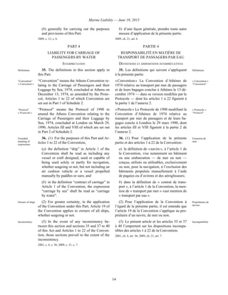 Marine Liability — June 10, 2013
14
(b) generally for carrying out the purposes
and provisions of this Part.
2009, c. 21, s. 6.
b) d’une façon générale, prendre toute autre
mesure d’application de la présente partie.
2009, ch. 21, art. 6.
PART 4 PARTIE 4
LIABILITY FOR CARRIAGE OF
PASSENGERS BY WATER
RESPONSABILITÉ EN MATIÈRE DE
TRANSPORT DE PASSAGERS PAR EAU
INTERPRETATION DÉFINITIONS ET DISPOSITIONS INTERPRÉTATIVES
Definitions 35. The definitions in this section apply in
this Part.
“Convention”
« Convention »
“Convention” means the Athens Convention re-
lating to the Carriage of Passengers and their
Luggage by Sea, 1974, concluded at Athens on
December 13, 1974, as amended by the Proto-
col, Articles 1 to 22 of which Convention are
set out in Part 1 of Schedule 2.
“Protocol”
« Protocole »
“Protocol” means the Protocol of 1990 to
amend the Athens Convention relating to the
Carriage of Passengers and their Luggage by
Sea, 1974, concluded at London on March 29,
1990, Articles III and VIII of which are set out
in Part 2 of Schedule 2.
35. Les définitions qui suivent s’appliquent
à la présente partie.
Définitions
« Convention » La Convention d’Athènes de
1974 relative au transport par mer de passagers
et de leurs bagages conclue à Athènes le 13 dé-
cembre 1974 — dans sa version modifiée par le
Protocole — dont les articles 1 à 22 figurent à
la partie 1 de l’annexe 2.
« Convention »
“Convention”
« Protocole » Le Protocole de 1990 modifiant la
Convention d’Athènes de 1974 relative au
transport par mer de passagers et de leurs ba-
gages conclu à Londres le 29 mars 1990, dont
les articles III et VIII figurent à la partie 2 de
l’annexe 2.
« Protocole »
“Protocol”
Extended
meaning of
expressions
36. (1) For the purposes of this Part and Ar-
ticles 1 to 22 of the Convention,
(a) the definition “ship” in Article 1 of the
Convention shall be read as including any
vessel or craft designed, used or capable of
being used solely or partly for navigation,
whether seagoing or not, but not including an
air cushion vehicle or a vessel propelled
manually by paddles or oars; and
(b) in the definition “contract of carriage” in
Article 1 of the Convention, the expression
“carriage by sea” shall be read as “carriage
by water”.
36. (1) Pour l’application de la présente
partie et des articles 1 à 22 de la Convention :
a) la définition de « navire », à l’article 1 de
la Convention, vise notamment un bâtiment
ou une embarcation — de mer ou non —
conçus, utilisés ou utilisables, exclusivement
ou non, pour la navigation, à l’exclusion des
bâtiments propulsés manuellement à l’aide
de pagaies ou d’avirons et des aéroglisseurs;
b) dans la définition de « contrat de trans-
port », à l’article 1 de la Convention, la men-
tion de « transport par mer » vaut mention de
« transport par eau ».
Extension de
sens
Owners of ships (2) For greater certainty, in the application
of the Convention under this Part, Article 19 of
the Convention applies to owners of all ships,
whether seagoing or not.
(2) Pour l’application de la Convention à
l’égard de la présente partie, il est entendu que
l’article 19 de la Convention s’applique au pro-
priétaire d’un navire, de mer ou non.
Propriétaires de
navires
Inconsistency (3) In the event of any inconsistency be-
tween this section and sections 35 and 37 to 40
of this Act and Articles 1 to 22 of the Conven-
tion, those sections prevail to the extent of the
inconsistency.
2001, c. 6, s. 36; 2009, c. 21, s. 7.
(3) Le présent article et les articles 35 et 37
à 40 l’emportent sur les dispositions incompa-
tibles des articles 1 à 22 de la Convention.
2001, ch. 6, art. 36; 2009, ch. 21, art. 7.
Incompatibilité
 