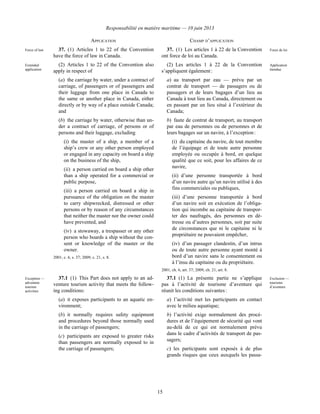 Responsabilité en matière maritime — 10 juin 2013
15
APPLICATION CHAMP D’APPLICATION
Force of law 37. (1) Articles 1 to 22 of the Convention
have the force of law in Canada.
37. (1) Les articles 1 à 22 de la Convention
ont force de loi au Canada.
Force de loi
Extended
application
(2) Articles 1 to 22 of the Convention also
apply in respect of
(a) the carriage by water, under a contract of
carriage, of passengers or of passengers and
their luggage from one place in Canada to
the same or another place in Canada, either
directly or by way of a place outside Canada;
and
(b) the carriage by water, otherwise than un-
der a contract of carriage, of persons or of
persons and their luggage, excluding
(i) the master of a ship, a member of a
ship’s crew or any other person employed
or engaged in any capacity on board a ship
on the business of the ship,
(ii) a person carried on board a ship other
than a ship operated for a commercial or
public purpose,
(iii) a person carried on board a ship in
pursuance of the obligation on the master
to carry shipwrecked, distressed or other
persons or by reason of any circumstances
that neither the master nor the owner could
have prevented, and
(iv) a stowaway, a trespasser or any other
person who boards a ship without the con-
sent or knowledge of the master or the
owner.
2001, c. 6, s. 37; 2009, c. 21, s. 8.
(2) Les articles 1 à 22 de la Convention
s’appliquent également :
a) au transport par eau — prévu par un
contrat de transport — de passagers ou de
passagers et de leurs bagages d’un lieu au
Canada à tout lieu au Canada, directement ou
en passant par un lieu situé à l’extérieur du
Canada;
b) faute de contrat de transport, au transport
par eau de personnes ou de personnes et de
leurs bagages sur un navire, à l’exception :
(i) du capitaine du navire, de tout membre
de l’équipage et de toute autre personne
employée ou occupée à bord, en quelque
qualité que ce soit, pour les affaires de ce
navire,
(ii) d’une personne transportée à bord
d’un navire autre qu’un navire utilisé à des
fins commerciales ou publiques,
(iii) d’une personne transportée à bord
d’un navire soit en exécution de l’obliga-
tion qui incombe au capitaine de transpor-
ter des naufragés, des personnes en dé-
tresse ou d’autres personnes, soit par suite
de circonstances que ni le capitaine ni le
propriétaire ne pouvaient empêcher,
(iv) d’un passager clandestin, d’un intrus
ou de toute autre personne ayant monté à
bord d’un navire sans le consentement ou
à l’insu du capitaine ou du propriétaire.
2001, ch. 6, art. 37; 2009, ch. 21, art. 8.
Application
étendue
Exception —
adventure
tourism
activities
37.1 (1) This Part does not apply to an ad-
venture tourism activity that meets the follow-
ing conditions:
(a) it exposes participants to an aquatic en-
vironment;
(b) it normally requires safety equipment
and procedures beyond those normally used
in the carriage of passengers;
(c) participants are exposed to greater risks
than passengers are normally exposed to in
the carriage of passengers;
37.1 (1) La présente partie ne s’applique
pas à l’activité de tourisme d’aventure qui
réunit les conditions suivantes :
a) l’activité met les participants en contact
avec le milieu aquatique;
b) l’activité exige normalement des procé-
dures et de l’équipement de sécurité qui vont
au-delà de ce qui est normalement prévu
dans le cadre d’activités de transport de pas-
sagers;
c) les participants sont exposés à de plus
grands risques que ceux auxquels les passa-
Exclusion —
tourisme
d’aventure
 
