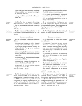 Marine Liability — June 10, 2013
16
(d) its risks have been presented to the par-
ticipants and they have accepted in writing to
be exposed to them; and
(e) any condition prescribed under para-
graph 39(c).
gers sont normalement exposés dans le cadre
d’activités de transport de passagers;
d) les risques ont été présentés aux partici-
pants et ceux-ci les ont acceptés par écrit;
e) il est satisfait à toute condition prévue au
titre de l’alinéa 39c).
Exception —
persons
(2) This Part does not apply to the carriage
of a sail trainee or a person who is a member of
a class of persons prescribed under paragraph
39(d).
2009, c. 21, s. 9.
(2) La présente partie ne s’applique pas dans
le cas du transport d’un stagiaire en navigation
à voile ou d’une personne appartenant à une ca-
tégorie prévue au titre de l’alinéa 39d).
2009, ch. 21, art. 9.
Exclusion —
personnes
State Party to
the Convention
38. For purposes of the application of the
Convention, Canada is a State Party to the Con-
vention.
38. Pour l’application de la Convention, le
Canada est un État partie à la Convention.
État partie à la
Convention
REGULATIONS AND ORDERS RÈGLEMENTS ET DÉCRETS
Governor in
Council
39. The Governor in Council may make reg-
ulations
(a) respecting insurance or other financial
security to be maintained in respect of class-
es of carriage, ships or persons to cover lia-
bility under this Part up to the maximum
amount set out in it;
(b) respecting the form and manner in which
proof of insurance or other financial security
is provided;
(c) prescribing any condition for the purpose
of subsection 37.1(1);
(d) prescribing classes of persons for the
purpose of subsection 37.1(2); and
(e) generally for carrying out the purposes
and provisions of this Part.
2001, c. 6, s. 39; 2009, c. 21, s. 10.
39. Le gouverneur en conseil peut prendre
des règlements :
a) concernant l’assurance ou autre garantie
financière à contracter à l’égard des catégo-
ries de transports, de navires ou de personnes
pour couvrir la responsabilité visée à la pré-
sente partie jusqu’à concurrence du montant
qui y est fixé;
b) concernant les modalités de présentation
de la preuve de l’assurance ou autre garantie
financière;
c) prévoyant les conditions pour l’applica-
tion du paragraphe 37.1(1);
d) prévoyant des catégories de personnes
pour l’application du paragraphe 37.1(2);
e) d’une façon générale, en vue de toute
autre mesure d’application de la présente
partie.
2001, ch. 6, art. 39; 2009, ch. 21, art. 10.
Gouverneur en
conseil
Amendment of
limits
40. The Governor in Council may, by regu-
lation, amend Schedule 2 to implement an
amendment that is made in accordance with Ar-
ticle VIII of the Protocol to any of the limits of
liability that are specified in paragraph 1 of Ar-
ticle 7 or in Article 8 of the Convention, includ-
ing the deductibles referred to in that Article 8.
2001, c. 6, s. 40; 2009, c. 21, s. 10.
40. Le gouverneur en conseil peut, par rè-
glement, modifier l’annexe 2 pour mettre en
œuvre toute modification, faite en conformité
avec l’article VIII du Protocole, des limites de
responsabilité prévues au paragraphe 1 de l’ar-
ticle 7 et à l’article 8 de la Convention, notam-
ment de la franchise visée à ce dernier article.
2001, ch. 6, art. 40; 2009, ch. 21, art. 10.
Modification des
limites de
responsabilité
 