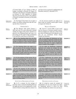 Marine Liability — June 10, 2013
18
of Certain Rules of Law relating to Bills of
Lading, concluded at Brussels on August 25,
1924 and in the Protocol concluded at Brussels
on February 23, 1968, regardless of whether
that state gives the force of law to the addition-
al Protocol concluded at Brussels on December
21, 1979.
non force de loi au protocole supplémentaire de
Bruxelles conclu le 21 décembre 1979.
Replacement by
Hamburg Rules
(4) The Hague-Visby Rules do not apply in
respect of contracts entered into after the com-
ing into force of section 45.
(4) Ne sont pas assujettis aux règles de La
Haye-Visby les contrats conclus après l’entrée
en vigueur de l’article 45.
Remplacement
par les règles de
Hambourg
HAMBURG RULES RÈGLES DE HAMBOURG
Report to
Parliament
44. The Minister shall, before January 1,
2005 and every five years afterwards, consider
whether the Hague-Visby Rules should be re-
placed by the Hamburg Rules and cause a re-
port setting out the results of that consideration
to be laid before each House of Parliament.
44. Avant le 1er
janvier 2005, et par la suite
tous les cinq ans, le ministre examine la possi-
bilité de remplacer les règles de La Haye-Visby
par celles de Hambourg et fait déposer un rap-
port sur ses conclusions devant chaque
chambre du Parlement.
Rapport au
Parlement
Effect 45. (1) The Hamburg Rules have the force
of law in Canada in respect of contracts for the
carriage of goods by water between different
states as described in Article 2 of those Rules.
45. (1) Les règles de Hambourg ont force
de loi au Canada à l’égard des contrats de trans-
port de marchandises par eau conclus entre les
différents États selon les règles d’application
visées à l’article 2 de ces règles.
Force de loi
Extended
application
(2) The Hamburg Rules also apply in re-
spect of contracts for the carriage of goods by
water from one place in Canada to another
place in Canada, either directly or by way of a
place outside Canada, unless the contract stipu-
lates that those Rules do not apply.
(2) Les règles de Hambourg s’appliquent
également aux contrats de transport de mar-
chandises par eau d’un lieu au Canada à un
autre lieu au Canada, directement ou en passant
par un lieu situé à l’extérieur du Canada, à
moins qu’ils stipulent que les règles ne s’ap-
pliquent pas.
Application
étendue
Meaning of
“Contracting
State”
(3) For the purposes of this section, the ex-
pression “Contracting State” in Article 2 of the
Hamburg Rules includes Canada and any state
that gives the force of law to those Rules with-
out being a Contracting State to the United Na-
tions Convention on the Carriage of Goods by
Sea, 1978.
(3) Pour l’application du présent article,
« État contractant », à l’article 2 des règles de
Hambourg, vise, outre le Canada, tout État qui,
n’étant pas lui-même un État contractant de la
Convention des Nations Unies sur le transport
de marchandises par mer, 1978, donne force de
loi à ces règles.
Définition de
« État
contractant »
References to
“sea”
(4) For the purposes of this section, the
word “sea” in the Hamburg Rules shall be read
as “water”.
(4) Pour l’application du présent article, la
mention de « mer » dans les règles de Ham-
bourg vaut mention de « eau ».
Mention de
« mer »
Signatures (5) For the purposes of this section, para-
graph 3 of article 14 of the Hamburg Rules ap-
plies in respect of the documents referred to in
article 18 of those Rules.
(5) Pour l’application du présent article, le
paragraphe 3 de l’article 14 des règles de Ham-
bourg s’applique aux documents visés à leur ar-
ticle 18.
Signature
INSTITUTION OF PROCEEDINGS IN CANADA PROCÉDURE INTENTÉE AU CANADA
Claims not
subject to
Hamburg Rules
46. (1) If a contract for the carriage of
goods by water to which the Hamburg Rules do
not apply provides for the adjudication or arbi-
tration of claims arising under the contract in a
46. (1) Lorsqu’un contrat de transport de
marchandises par eau, non assujetti aux règles
de Hambourg, prévoit le renvoi de toute
créance découlant du contrat à une cour de jus-
Créances non
assujetties aux
règles de
Hambourg
 