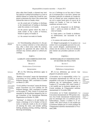 Responsabilité en matière maritime — 10 juin 2013
19
place other than Canada, a claimant may insti-
tute judicial or arbitral proceedings in a court or
arbitral tribunal in Canada that would be com-
petent to determine the claim if the contract had
referred the claim to Canada, where
(a) the actual port of loading or discharge,
or the intended port of loading or discharge
under the contract, is in Canada;
(b) the person against whom the claim is
made resides or has a place of business,
branch or agency in Canada; or
(c) the contract was made in Canada.
tice ou à l’arbitrage en un lieu situé à l’étran-
ger, le réclamant peut, à son choix, intenter une
procédure judiciaire ou arbitrale au Canada de-
vant un tribunal qui serait compétent dans le
cas où le contrat aurait prévu le renvoi de la
créance au Canada, si l’une ou l’autre des
conditions suivantes existe :
a) le port de chargement ou de décharge-
ment — prévu au contrat ou effectif — est
situé au Canada;
b) l’autre partie a au Canada sa résidence,
un établissement, une succursale ou une
agence;
c) le contrat a été conclu au Canada.
Agreement to
designate
(2) Notwithstanding subsection (1), the par-
ties to a contract referred to in that subsection
may, after a claim arises under the contract,
designate by agreement the place where the
claimant may institute judicial or arbitral pro-
ceedings.
(2) Malgré le paragraphe (1), les parties à un
contrat visé à ce paragraphe peuvent d’un com-
mun accord désigner, postérieurement à la
créance née du contrat, le lieu où le réclamant
peut intenter une procédure judiciaire ou arbi-
trale.
Accord
PART 6 PARTIE 6
LIABILITY AND COMPENSATION FOR
POLLUTION
RESPONSABILITÉ ET INDEMNISATION
EN MATIÈRE DE POLLUTION
DIVISION 1 SECTION 1
INTERNATIONAL CONVENTIONS CONVENTIONS INTERNATIONALES
Interpretation Définitions et interprétation
Definitions 47. (1) The following definitions apply in
this Division.
“Bunkers
Convention”
« Convention
sur les
hydrocarbures
de soute »
“Bunkers Convention” means the International
Convention on Civil Liability for Bunker Oil
Pollution Damage, 2001, concluded at London
on March 23, 2001.
“Civil Liability
Convention”
« Convention
sur la
responsabilité
civile »
“Civil Liability Convention” means the Interna-
tional Convention on Civil Liability for Oil
Pollution Damage, 1992, concluded at London
on November 27, 1992, Article V of which was
amended by the Resolution adopted by the Le-
gal Committee of the International Maritime
Organization on October 18, 2000.
“discharge”
« rejet »
“discharge”, in relation to oil and bunker oil,
means a discharge of oil or bunker oil that di-
rectly or indirectly results in the oil or bunker
oil entering the water, and includes spilling,
leaking, pumping, pouring, emitting, emptying,
throwing and dumping.
47. (1) Les définitions qui suivent s’ap-
pliquent à la présente section.
Définitions
« Convention sur la responsabilité civile » La
Convention internationale de 1992 sur la res-
ponsabilité civile pour les dommages dus à la
pollution par les hydrocarbures, conclue à
Londres le 27 novembre 1992, dont l’article V
a été modifié par la résolution adoptée par le
Comité juridique de l’Organisation maritime
internationale le 18 octobre 2000.
« Convention
sur la
responsabilité
civile »
“Civil Liability
Convention”
« Convention sur le Fonds international » La
Convention internationale de 1992 portant créa-
tion d’un Fonds international d’indemnisation
pour les dommages dus à la pollution par les
hydrocarbures, conclue à Londres le 27 no-
vembre 1992, dont l’article 4 a été modifié par
la résolution adoptée par le Comité juridique de
l’Organisation maritime internationale le 18 oc-
tobre 2000.
« Convention
sur le Fonds
international »
“Fund
Convention”
 