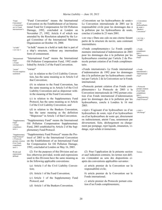 Marine Liability — June 10, 2013
20
“Fund
Convention”
« Convention
sur le Fonds
international »
“Fund Convention” means the International
Convention on the Establishment of an Interna-
tional Fund for Compensation for Oil Pollution
Damage, 1992, concluded at London on
November 27, 1992, Article 4 of which was
amended by the Resolution adopted by the Le-
gal Committee of the International Maritime
Organization on October 18, 2000.
“in bulk”
« en vrac »
“in bulk” means in a hold or tank that is part of
a ship’s structure, without any intermediate
form of containment.
“International
Fund”
« Fonds
international »
“International Fund” means the International
Oil Pollution Compensation Fund, 1992 estab-
lished by Article 2 of the Fund Convention.
“owner”
Version anglaise
seulement
“owner”
(a) in relation to the Civil Liability Conven-
tion, has the same meaning as in Article I of
that Convention;
(b) in relation to the Fund Convention, has
the same meaning as in Article I of the Civil
Liability Convention and as shipowner with-
in the meaning of the Fund Convention;
(c) in relation to the Supplementary Fund
Protocol, has the same meaning as in Article
I of the Civil Liability Convention; and
(d) in relation to the Bunkers Convention,
has the same meaning as the definition
“Shipowner” in Article 1 of that Convention.
“Supplementary
Fund”
« Fonds
complémen-
taire »
“Supplementary Fund” means the International
Oil Pollution Compensation Supplementary
Fund, 2003 established by Article 2 of the Sup-
plementary Fund Protocol.
“Supplementary
Fund Protocol”
« Protocole
portant création
d’un Fonds
complémen-
taire »
“Supplementary Fund Protocol” means the Pro-
tocol of 2003 to the International Convention
on the Establishment of an International Fund
for Compensation for Oil Pollution Damage,
1992, concluded at London on May 16, 2003.
« Convention sur les hydrocarbures de soute »
La Convention internationale de 2001 sur la
responsabilité civile pour les dommages dus à
la pollution par les hydrocarbures de soute,
conclue à Londres le 23 mars 2001.
« Convention
sur les
hydrocarbures
de soute »
“Bunkers
Convention”
« en vrac » Dans une cale ou une citerne faisant
partie de la structure du navire, sans contenant
intermédiaire.
« en vrac »
“in bulk”
« Fonds complémentaire » Le Fonds complé-
mentaire international d’indemnisation de 2003
pour les dommages dus à la pollution par les
hydrocarbures constitué par l’article 2 du Pro-
tocole portant création d’un Fonds complémen-
taire.
« Fonds
complémen-
taire »
“Supplementary
Fund”
« Fonds international » Le Fonds international
d’indemnisation de 1992 pour les dommages
dus à la pollution par les hydrocarbures consti-
tué par l’article 2 de la Convention sur le Fonds
international.
« Fonds
international »
“International
Fund”
« Protocole portant création d’un Fonds com-
plémentaire » Le Protocole de 2003 à la
Convention internationale de 1992 portant créa-
tion d’un Fonds international d’indemnisation
pour les dommages dus à la pollution par les
hydrocarbures, conclu à Londres le 16 mai
2003.
« Protocole
portant création
d’un Fonds
complémen-
taire »
“Supplementary
Fund Protocol”
« rejet » S’agissant d’un hydrocarbure ou d’un
hydrocarbure de soute, rejet d’un hydrocarbure
ou d’un hydrocarbure de soute qui, directement
ou indirectement, atteint l’eau, notamment par
déversement, fuite, déchargement ou charge-
ment par pompage, rejet liquide, émanation, vi-
dange, rejet solide et immersion.
« rejet »
“discharge”
Words and
expressions
defined
(2) For the purposes of this Division and un-
less otherwise provided, words and expressions
used in this Division have the same meaning as
in the following applicable conventions:
(a) Article I of the Civil Liability Conven-
tion;
(b) Article 1 of the Fund Convention;
(c) Article 1 of the Supplementary Fund
Protocol; and
(d) Article 1 of the Bunkers Convention.
(2) Pour l’application de la présente section
et sauf indication contraire, les termes non défi-
nis s’entendent au sens des dispositions ci-
après des conventions applicables suivantes :
a) article premier de la Convention sur la
responsabilité civile;
b) article premier de la Convention sur le
Fonds international;
c) article premier du Protocole portant créa-
tion d’un Fonds complémentaire;
Termes
 