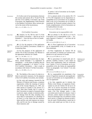 Responsabilité en matière maritime — 10 juin 2013
21
d) article 1 de la Convention sur les hydro-
carbures de soute.
Inconsistency (3) In the event of an inconsistency between
this section and sections 48 to 74 and 79 to 90
and the Civil Liability Convention, the Fund
Convention, the Supplementary Fund Protocol
or the Bunkers Convention, those sections pre-
vail to the extent of the inconsistency.
2001, c. 6, s. 47; 2009, c. 21, s. 11.
(3) Le présent article et les articles 48 à 74
et 79 à 90 l’emportent sur les dispositions in-
compatibles de la Convention sur la responsa-
bilité civile, de la Convention sur le Fonds in-
ternational, du Protocole portant création d’un
Fonds complémentaire et de la Convention sur
les hydrocarbures de soute.
2001, ch. 6, art. 47; 2009, ch. 21, art. 11.
Incompatibilité
Civil Liability Convention Convention sur la responsabilité civile
Force of law 48. Articles I to XI, XII bis and 15 of the
Civil Liability Convention — that are set out in
Schedule 5 — have the force of law in Canada.
2001, c. 6, s. 48; 2009, c. 21, s. 11.
48. Les articles I à XI, XII bis et 15 de la
Convention sur la responsabilité civile — les-
quels figurent à l’annexe 5 — ont force de loi
au Canada.
2001, ch. 6, art. 48; 2009, ch. 21, art. 11.
Force de loi
Contracting
State
49. (1) For the purposes of the application
of the Civil Liability Convention, Canada is a
Contracting State.
49. (1) Pour l’application de la Convention
sur la responsabilité civile, le Canada est un
État contractant.
État contractant
Appropriate
authority
(2) For the purposes of the application of
Article VII of that Convention, the Minister is
the appropriate authority for Canada.
2001, c. 6, s. 49; 2009, c. 21, s. 11.
(2) Pour l’application de l’article VII de
cette convention, le ministre est l’autorité com-
pétente en ce qui concerne le Canada.
2001, ch. 6, art. 49; 2009, ch. 21, art. 11.
Autorité
compétente
Schedule 5 —
limits
amendment
50. The Governor in Council may, by regu-
lation, amend Schedule 5 to implement an
amendment — to the limits of liability that are
specified in paragraph 1 of Article V of the
Civil Liability Convention — that is made in
accordance with Article 15 of that Convention.
2001, c. 6, s. 50; 2009, c. 21, s. 11.
50. Le gouverneur en conseil peut, par rè-
glement, modifier l’annexe 5 pour mettre en
œuvre toute modification, faite en conformité
avec l’article 15 de la Convention sur la res-
ponsabilité civile, des limites de responsabilité
fixées au paragraphe 1 de l’article V de cette
convention.
2001, ch. 6, art. 50; 2009, ch. 21, art. 11.
Modification des
limites fixées à
l’annexe 5
Liability for
pollution and
related costs
51. The liability of the owner of a ship in re-
lation to preventive measures, for the purposes
of the Civil Liability Convention, also includes
(a) the costs and expenses incurred by the
Minister of Fisheries and Oceans, a response
organization within the meaning of section
165 of the Canada Shipping Act, 2001, any
other person in Canada or any person in a
state, other than Canada, that is a party to
that Convention in respect of measures taken
to prevent, repair, remedy or minimize pollu-
tion damage from the ship, including mea-
sures taken in anticipation of a discharge of
oil from it, to the extent that the measures
taken and the costs and expenses are reason-
able, and for any loss or damage caused by
those measures; and
51. La responsabilité du propriétaire d’un
navire à l’égard des mesures de sauvegarde pré-
vue par la Convention sur la responsabilité ci-
vile vise également :
a) les frais supportés par le ministre des
Pêches et des Océans, un organisme d’inter-
vention au sens de l’article 165 de la Loi de
2001 sur la marine marchande du Canada,
toute autre personne au Canada ou toute per-
sonne d’un État étranger partie à cette
convention pour la prise de mesures visant à
prévenir, contrer, réparer ou réduire au mini-
mum les dommages dus à la pollution causée
par le navire, y compris les mesures en prévi-
sion de rejets d’hydrocarbures causés par le
navire, pour autant que ces frais et ces me-
Responsabilité
en matière de
pollution et frais
connexes
 