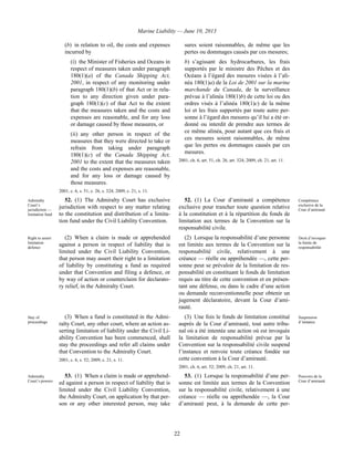 Marine Liability — June 10, 2013
22
(b) in relation to oil, the costs and expenses
incurred by
(i) the Minister of Fisheries and Oceans in
respect of measures taken under paragraph
180(1)(a) of the Canada Shipping Act,
2001, in respect of any monitoring under
paragraph 180(1)(b) of that Act or in rela-
tion to any direction given under para-
graph 180(1)(c) of that Act to the extent
that the measures taken and the costs and
expenses are reasonable, and for any loss
or damage caused by those measures, or
(ii) any other person in respect of the
measures that they were directed to take or
refrain from taking under paragraph
180(1)(c) of the Canada Shipping Act,
2001 to the extent that the measures taken
and the costs and expenses are reasonable,
and for any loss or damage caused by
those measures.
2001, c. 6, s. 51, c. 26, s. 324; 2009, c. 21, s. 11.
sures soient raisonnables, de même que les
pertes ou dommages causés par ces mesures;
b) s’agissant des hydrocarbures, les frais
supportés par le ministre des Pêches et des
Océans à l’égard des mesures visées à l’ali-
néa 180(1)a) de la Loi de 2001 sur la marine
marchande du Canada, de la surveillance
prévue à l’alinéa 180(1)b) de cette loi ou des
ordres visés à l’alinéa 180(1)c) de la même
loi et les frais supportés par toute autre per-
sonne à l’égard des mesures qu’il lui a été or-
donné ou interdit de prendre aux termes de
ce même alinéa, pour autant que ces frais et
ces mesures soient raisonnables, de même
que les pertes ou dommages causés par ces
mesures.
2001, ch. 6, art. 51, ch. 26, art. 324; 2009, ch. 21, art. 11.
Admiralty
Court’s
jurisdiction —
limitation fund
52. (1) The Admiralty Court has exclusive
jurisdiction with respect to any matter relating
to the constitution and distribution of a limita-
tion fund under the Civil Liability Convention.
52. (1) La Cour d’amirauté a compétence
exclusive pour trancher toute question relative
à la constitution et à la répartition du fonds de
limitation aux termes de la Convention sur la
responsabilité civile.
Compétence
exclusive de la
Cour d’amirauté
Right to assert
limitation
defence
(2) When a claim is made or apprehended
against a person in respect of liability that is
limited under the Civil Liability Convention,
that person may assert their right to a limitation
of liability by constituting a fund as required
under that Convention and filing a defence, or
by way of action or counterclaim for declarato-
ry relief, in the Admiralty Court.
(2) Lorsque la responsabilité d’une personne
est limitée aux termes de la Convention sur la
responsabilité civile, relativement à une
créance — réelle ou appréhendée —, cette per-
sonne peut se prévaloir de la limitation de res-
ponsabilité en constituant le fonds de limitation
requis au titre de cette convention et en présen-
tant une défense, ou dans le cadre d’une action
ou demande reconventionnelle pour obtenir un
jugement déclaratoire, devant la Cour d’ami-
rauté.
Droit d’invoquer
la limite de
responsabilité
Stay of
proceedings
(3) When a fund is constituted in the Admi-
ralty Court, any other court, where an action as-
serting limitation of liability under the Civil Li-
ability Convention has been commenced, shall
stay the proceedings and refer all claims under
that Convention to the Admiralty Court.
2001, c. 6, s. 52; 2009, c. 21, s. 11.
(3) Une fois le fonds de limitation constitué
auprès de la Cour d’amirauté, tout autre tribu-
nal où a été intentée une action où est invoquée
la limitation de responsabilité prévue par la
Convention sur la responsabilité civile suspend
l’instance et renvoie toute créance fondée sur
cette convention à la Cour d’amirauté.
2001, ch. 6, art. 52; 2009, ch. 21, art. 11.
Suspension
d’instance
Admiralty
Court’s powers
53. (1) When a claim is made or apprehend-
ed against a person in respect of liability that is
limited under the Civil Liability Convention,
the Admiralty Court, on application by that per-
son or any other interested person, may take
53. (1) Lorsque la responsabilité d’une per-
sonne est limitée aux termes de la Convention
sur la responsabilité civile, relativement à une
créance — réelle ou appréhendée —, la Cour
d’amirauté peut, à la demande de cette per-
Pouvoirs de la
Cour d’amirauté
 