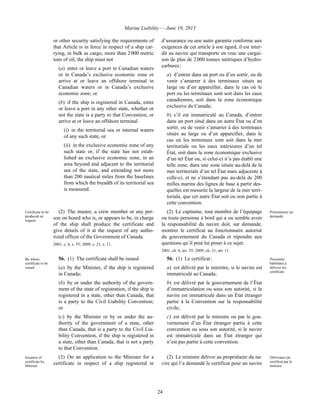 Marine Liability — June 10, 2013
24
or other security satisfying the requirements of
that Article is in force in respect of a ship car-
rying, in bulk as cargo, more than 2 000 metric
tons of oil, the ship must not
(a) enter or leave a port in Canadian waters
or in Canada’s exclusive economic zone or
arrive at or leave an offshore terminal in
Canadian waters or in Canada’s exclusive
economic zone; or
(b) if the ship is registered in Canada, enter
or leave a port in any other state, whether or
not the state is a party to that Convention, or
arrive at or leave an offshore terminal
(i) in the territorial sea or internal waters
of any such state, or
(ii) in the exclusive economic zone of any
such state or, if the state has not estab-
lished an exclusive economic zone, in an
area beyond and adjacent to the territorial
sea of the state, and extending not more
than 200 nautical miles from the baselines
from which the breadth of its territorial sea
is measured.
d’assurance ou une autre garantie conforme aux
exigences de cet article à son égard, il est inter-
dit au navire qui transporte en vrac une cargai-
son de plus de 2 000 tonnes métriques d’hydro-
carbures :
a) d’entrer dans un port ou d’en sortir, ou de
venir s’amarrer à des terminaux situés au
large ou d’en appareiller, dans le cas où le
port ou les terminaux sont soit dans les eaux
canadiennes, soit dans la zone économique
exclusive du Canada;
b) s’il est immatriculé au Canada, d’entrer
dans un port situé dans un autre État ou d’en
sortir, ou de venir s’amarrer à des terminaux
situés au large ou d’en appareiller, dans le
cas où les terminaux sont soit dans la mer
territoriale ou les eaux intérieures d’un tel
État, soit dans la zone économique exclusive
d’un tel État ou, si celui-ci n’a pas établi une
telle zone, dans une zone située au-delà de la
mer territoriale d’un tel État mais adjacente à
celle-ci, et ne s’étendant pas au-delà de 200
milles marins des lignes de base à partir des-
quelles est mesurée la largeur de la mer terri-
toriale, que cet autre État soit ou non partie à
cette convention.
Certificate to be
produced on
request
(2) The master, a crew member or any per-
son on board who is, or appears to be, in charge
of the ship shall produce the certificate and
give details of it at the request of any autho-
rized officer of the Government of Canada.
2001, c. 6, s. 55; 2009, c. 21, s. 11.
(2) Le capitaine, tout membre de l’équipage
ou toute personne à bord qui a ou semble avoir
la responsabilité du navire doit, sur demande,
montrer le certificat au fonctionnaire autorisé
du gouvernement du Canada et répondre aux
questions qu’il peut lui poser à ce sujet.
2001, ch. 6, art. 55; 2009, ch. 21, art. 11.
Présentation sur
demande
By whom
certificate to be
issued
56. (1) The certificate shall be issued
(a) by the Minister, if the ship is registered
in Canada;
(b) by or under the authority of the govern-
ment of the state of registration, if the ship is
registered in a state, other than Canada, that
is a party to the Civil Liability Convention;
or
(c) by the Minister or by or under the au-
thority of the government of a state, other
than Canada, that is a party to the Civil Lia-
bility Convention, if the ship is registered in
a state, other than Canada, that is not a party
to that Convention.
56. (1) Le certificat :
a) est délivré par le ministre, si le navire est
immatriculé au Canada;
b) est délivré par le gouvernement de l’État
d’immatriculation ou sous son autorité, si le
navire est immatriculé dans un État étranger
partie à la Convention sur la responsabilité
civile;
c) est délivré par le ministre ou par le gou-
vernement d’un État étranger partie à cette
convention ou sous son autorité, si le navire
est immatriculé dans un État étranger qui
n’est pas partie à cette convention.
Personnes
habilitées à
délivrer les
certificats
Issuance of
certificate by
Minister
(2) On an application to the Minister for a
certificate in respect of a ship registered in
(2) Le ministre délivre au propriétaire du na-
vire qui l’a demandé le certificat pour un navire
Délivrance du
certificat par le
ministre
 