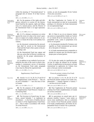 Marine Liability — June 10, 2013
26
within the meaning of “Associated person” in
paragraph 2(b) of Article 10 of that Conven-
tion.
2001, c. 6, s. 60; 2009, c. 21, s. 11.
sociées, au sens du paragraphe 2b) de l’article
10 de cette convention.
2001, ch. 6, art. 60; 2009, ch. 21, art. 11.
Legal capacity
of International
Fund
61. For the purposes of the rights and obli-
gations referred to in section 62, the Interna-
tional Fund has the capacity, rights and obliga-
tions of a natural person, and the Director of
the International Fund is its legal representa-
tive.
2001, c. 6, s. 61; 2009, c. 21, s. 11.
61. Pour l’application de l’article 62, le
Fonds international est doté de la personnalité
juridique et le directeur du Fonds international
est son représentant légal.
2001, ch. 6, art. 61; 2009, ch. 21, art. 11.
Capacité du
Fonds
international
International
Fund to be party
to legal
proceedings
62. (1) If a claimant commences an action
against the owner of a ship or the owner’s guar-
antor in respect of a matter referred to in sec-
tion 51 or Article III of the Civil Liability Con-
vention,
(a) the document commencing the proceed-
ings shall be served on the International
Fund and that Fund is then a party to the pro-
ceedings; and
(b) the International Fund may appear and
take any action that its Director considers ap-
propriate for the proper administration of
that Fund.
62. (1) Dans le cas où un créancier intente
une action en responsabilité, fondée sur l’article
51 ou l’article III de la Convention sur la res-
ponsabilité civile, contre le propriétaire d’un
navire ou son garant :
a) les documents introductifs d’instance sont
signifiés au Fonds international qui devient
de ce fait partie à l’instance;
b) le Fonds international peut comparaître et
prendre les mesures que son directeur juge à
propos pour sa bonne gestion.
Mise en cause
du Fonds
Method of
service on
International
Fund
(2) In addition to any method of service per-
mitted by the rules of the court in which a pro-
ceeding is commenced, service of documents
on the International Fund under paragraph
(1)(a) may be effected by registered mail.
2001, c. 6, s. 62; 2009, c. 21, s. 11.
(2) En plus des modes de signification pré-
vus par les règles du tribunal où est intentée
l’action, la signification de documents au Fonds
international en application de l’alinéa (1)a)
peut se faire par courrier recommandé.
2001, ch. 6, art. 62; 2009, ch. 21, art. 11.
Modes de
signification au
Fonds
international
Supplementary Fund Protocol Protocole portant création d’un Fonds
complémentaire
Force of law 63. Articles 1 to 15, 18, 20, 24, 25 and 29 of
the Supplementary Fund Protocol — that are
set out in Schedule 7 — have the force of law
in Canada.
2001, c. 6, s. 63; 2009, c. 21, s. 11.
63. Les articles 1 à 15, 18, 20, 24, 25 et 29
du Protocole portant création d’un Fonds com-
plémentaire — lesquels figurent à l’annexe 7
— ont force de loi au Canada.
2001, ch. 6, art. 63; 2009, ch. 21, art. 11.
Force de loi
Contracting
State
64. For the purposes of the application of
the Supplementary Fund Protocol, Canada is a
Contracting State.
2001, c. 6, s. 64; 2009, c. 21, s. 11.
64. Pour l’application du Protocole portant
création d’un Fonds complémentaire, le Canada
est un État contractant.
2001, ch. 6, art. 64; 2009, ch. 21, art. 11.
État contractant
Schedule 7 —
limits
amendment
65. The Governor in Council may, by regu-
lation, amend Schedule 7 to implement an
amendment — to the limits of liability that are
in Article 4 of the Supplementary Fund Proto-
col — that is made in accordance with Article
24 of that Protocol.
2001, c. 6, s. 65; 2009, c. 21, s. 11.
65. Le gouverneur en conseil peut, par rè-
glement, modifier l’annexe 7 pour mettre en
œuvre toute modification, faite en conformité
avec l’article 24 du Protocole portant création
d’un Fonds complémentaire, des limites de res-
ponsabilité fixées à l’article 4 de ce protocole.
2001, ch. 6, art. 65; 2009, ch. 21, art. 11.
Modification des
limites fixées à
l’annexe 7
 